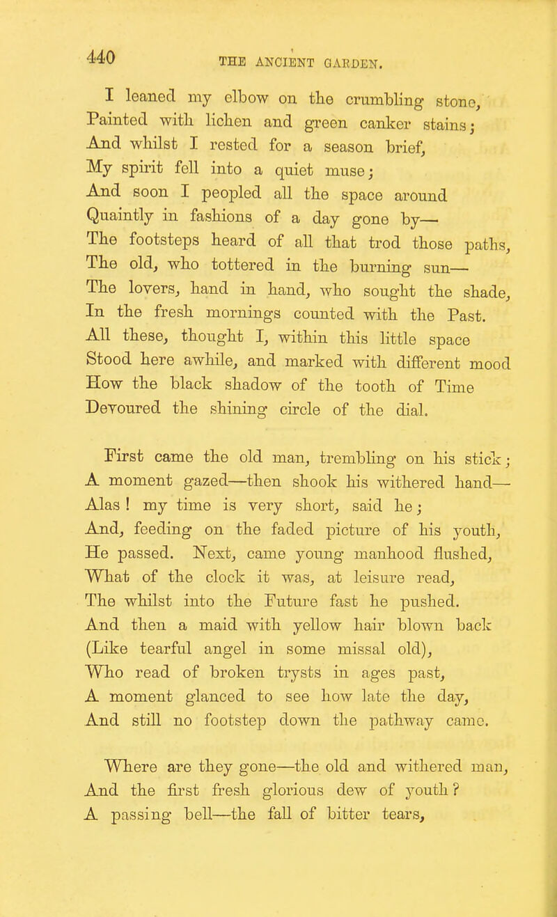 I leaned my elbow on the crumbling stone. Painted with lichen and green canker stains; And whilst I rested for a season brief, My spirit fell into a quiet muse; And soon I peopled all the space around Quaintly in fashions of a day gone by— The footsteps heard of all that trod those paths. The old, who tottered in the burning sun— The lovers, hand in hand, who sought the shade. In the fresh mornings counted with the Past. All these, thought I, within this little space Stood here awhile, and marked with different mood How the black shadow of the tooth of Time Devoured the shining circle of the dial. First came the old man, trembling on his stick; A moment gazed—then shook his withered hand— Alas ! my time is very short, said he; And, feeding on the faded picture of his youth, He passed. Next, came young manhood flushed. What of the clock it was, at leisure read. The whilst into the Future fast he pushed. And then a maid with yellow hair blown back (Like tearful angel in some missal old), Wh.0 read of broken trysts in ages past, A moment glanced to see how late the day. And still no footstep down the j^athway came. Where are they gone—the old and withered man. And the first fresh glorious dew of youth ? A passing bell—the fall of bitter tears.