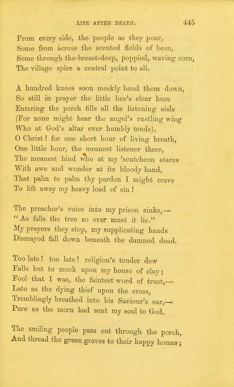 From every side, the people as they pour. Some from across tlie scented fields of heau, Some through the-breast-deep, poppied, waving corn. The village spire a central point to all. A hundred knees soon meekly bend them down. So still in prayer the Httle bee^s clear hum Entering the porch fills all the listening aisle (For none might hear the angePs rusthng -sviiag Who at God's altar ever hnmbly tends). 0 Christ! for one short hour of living breath, One little hour, the meanest listener there. The meanest hind wbio at my 'scutcheon stares With awe and wonder at its bloody hand. That palm to palm thy pardon I might crave To lift away my heavy load of sin ! The preacher's voice into my prison sinks,— ''As falls the tree so ever must it lie.'^ My prayers they stop, my supplicating hands Dismayed fall down beneath the damned dead. Too late 1 too late ! religion's tender deW Falls but to mock upon my house of clayj Fool that I was, the faintest word of trust,— Late as the dying thief upon the cross, tremblingly breathed into his Saviour's ear,— Pure as the morn had sent my soul to God. The smiKng people pass out through the porch. And thread the green graves to their happy homes;