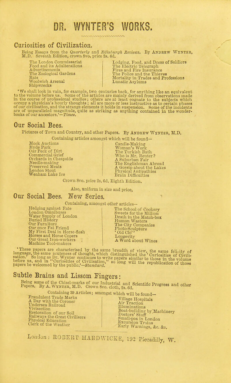 DR. WYNTER'S WORKS. Curiosities of Civilization. Being Essays from tlio Quarterly and EdinhiirgTi Reviews. M.D. Seventli Edition, crown 8vo, price 2s. 6d. By Andbew Wxnteb, Tlio London Commissariat Food and its Adulterations Advertisements The Zoological Gardens Rats Woolwich Arsenal Shipwrecks Lodging, Food, and Dress of Soldiers The Electric Telegraph Fires and Fire Insurance The Police and the Thieves Mortality in Trades and Professions Lunatic Asylums 'We shall look in vain, for example, two centuries back, for anything like an equivalent to the volume before us. Some of the articles are mainly derived from observations made in the course of professional studies; others .are at least cognate to the subjects which occupy a physician's hourly thoughts ; all are more or less instructive as to certain phases of our civilisation, and the strange elements it holds in suspension. Some of the incidents are of unparalleled magnitude, quite as striking as anything contained in the wonder- books of our ancestors.'—Kmes, Our Social Bees. Pictures of Town and Country, and other Papers. By Akdbkw WrNiEB, M.D. Containing articles amongst which will be found- Mock Auctions Hyde Park Our Peck of Dirt Commercial Grief Orchards in Cheapside Needle-making Preserved Meats London Stout Wenham Lake Ice Candle-Making Woman's Work The Turkish Bath Who is Mr. Renter? A Suburban Fair The Englishman Abroad A Gossip about the Lakes Physical Antipathies Brain Difficulties Crown 8vo. price 2s. 6d. Eighth Edition. Also, uniform in size and price. Our Social Bees. New Series. Containing, amon; Hedging against Fate London Omnibuses Water Supply of London Buried History Our Furniture Our once Fat Friend My First Deal in Horse-flesh Horses and Horse Copers Our Great Iron-workers J Machine Tool-makers ;st othef articles— The School of Cookery Sweets for the Million Death in the Match-box Human Wasters The City Companies Photo-Sculpture 'Old Clo Longevity A Word about Wines 'These papers are characterised by the same breadth of view, the same feliiitv of ^^.^^^•<^^f il'^^'r^'f °^ T^ich distinguished the''CuriSs of Civlli- sation. So long as Dr. Wynter continues to write papers similar to those in the voIumB before us, and in Curiosities of Civilisation, so long will the renublieation n^^^^^ papers be welcomed by the v^hWc'-Standard. lepuDlioation ot those Subtle Brains and Lissom Fingers: Containing 39 Articles; amongst which wlU be found- Fraudulent Trade Marks A Day with the Coroner Undersea Railroad Vivisection Restoration of our Soil Railways the Great Civilisers Physical Education Clerk of the Weather Village Hospitals Air Traction Illuminations Boat-building bylMaohinery Doctors' Stuff Small-pox in London Excursion Trains Early Warnings, &c. &c. Loii'J on ROBERT HAEDWICKE, 192 Piccadilly, W.