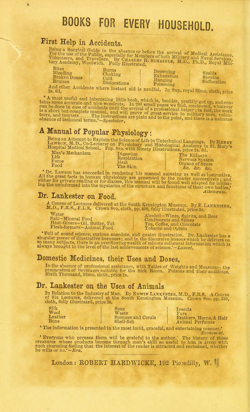 BOOKS FOR EVERY HOUSEHOLD. First Help in Accidents. foK n^'&vt^t4lM^^ Mcdic.1 ABsista.,0.. yolunleci-s. ami Travellers.' Hy CnrntBs H Son!^^^^ Naval ScrvlceB, tary Academy. WooUvlch. Fully Illustrated? ' I^''-^.. Royal MUi' Bites Bleeding Broken Bones Bruises Browning Kxliaustion Hanging Poisoning Scalds Sprains Sufl'ocation Burns Choking Cold Dislocations ^uisonin i And other Accidents where instant aid is needful, m Sup. royal 32mo. cloth, price A Manual of Popular Physiology: Being an Attempt to Explain the Science of Life In Untechnical Language Bv HvK»-r Man's Mechanism Life Force Food Digestion Respiration Heat The Skin The Kidneys Nervous System Organs of Sense &c. <S:c. &c. Aii?h;5fJ^f f l'^^- succeeded m rendermg his manual amusing as well as instructive ^iihlr fn^r nv!J^f1''i^'-''*.P''?°'°°?,?™ Presented to the reader success  y -and w tiLV'^^te reading or for classes, this manual will be found well adapted for initiat- ing the uninformed into the mysteries of the structure and functions of their own bodies.' At)ien<Eum. Dr. lankester on Food. ^9{^Se of I-ectures delivered at tlie South Kensington Museum. By E. Lankestsb, M.D., F.R.S., P.L.S, Crown 8vo. cloth, pp. 400, fully illustrated, price 3s. Water Salt—Mineral Food Heat-Givers-Oil, Butter, Fat Flesh-formers—Animal Food Alcohol—Wines, Spirits, and Beer Condiments and Spices Tea, Coffee, and Chocolate Tobacco and Opium Full of sound science, curious anecdote, and quaint illustration. Dr. Lankester has a singular power of illustrative keenness; and in the discursive lessons which he delivers on so many subjects, there is an overflowing wealth of minute collateral information which is always brought to the level of the last achievements of science.*-ioMcei. Domestic Medicines, their Uses and Doses, In the absence of professional assistance, with Tables of Weights and Measures- the preparation of lievera^es suitable for the Sick Boom. Poisons and then- antidotes Sixth Thousand, 32mo. cloth, price Is. Dr. Lankester on the Uses of Animals In Relation to the Industry of Man. By EnwiN Lankestek, M.D., F.R.S. A Course of Six Lectures, delivered at the South Kensington Museum. Crown 8vo. pp. 350. cloth, fully illustrated, price 3s. Silk Wool Leather Bone Soap Waste Sponges and Corals Shell-Bsh Insects Furs Feathers. Horns, & Hair Animal Perfumes • The information is presented in the most lUcld, graceful, and entertaining manner.' Economist. ' Everyone who peruses them will be grateful to the author.' The history of those creatures whose products become through man's skill so useful to him is given with such charming feeling that the interest of the reader is attracted and enchained, whether he wills or no.'—Era, London: EGBERT HARDWIOKE, 192 Piojadilly, W^ tj
