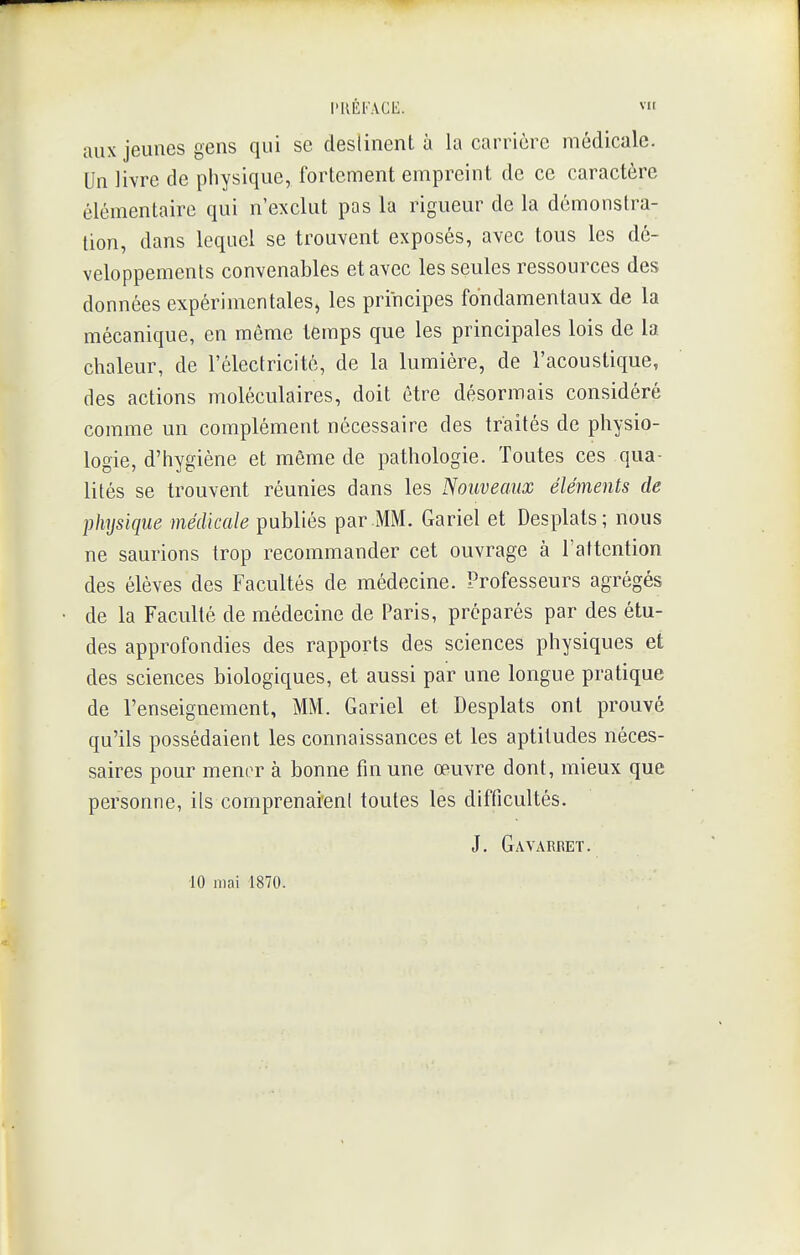 aux jeunes gens qui se destinent à la carrière médicale. Un livre de physique, fortement empreint de ce caractère élémentaire qui n'exclut pas la rigueur de la démonstra- tion, dans lequel se trouvent exposés, avec tous les dé- veloppements convenables et avec les seules ressources des données expérimentales, les principes fondamentaux de la mécanique, en même temps que les principales lois de la chaleur, de l'électricité, de la lumière, de l'acoustique, des actions moléculaires, doit être désormais considéré comme un complément nécessaire des traités de physio- logie, d'hygiène et même de pathologie. Toutes ces qua- lités se trouvent réunies dans les Nouveaux éléments de physique médicale publiés par MM. Gariel et Desplats; nous ne saurions trop recommander cet ouvrage à l'attention des élèves des Facultés de médecine. Professeurs agrégés de la Faculté de médecine de Paris, préparés par des étu- des approfondies des rapports des sciences physiques et des sciences biologiques, et aussi par une longue pratique de l'enseignement, MM. Gariel et Desplats ont prouvé qu'ils possédaient les connaissances et les aptitudes néces- saires pour mener à bonne fin une œuvre dont, mieux que personne, iis comprenaienl toutes les difficultés. J. Gavarret. 10 mai 1870.