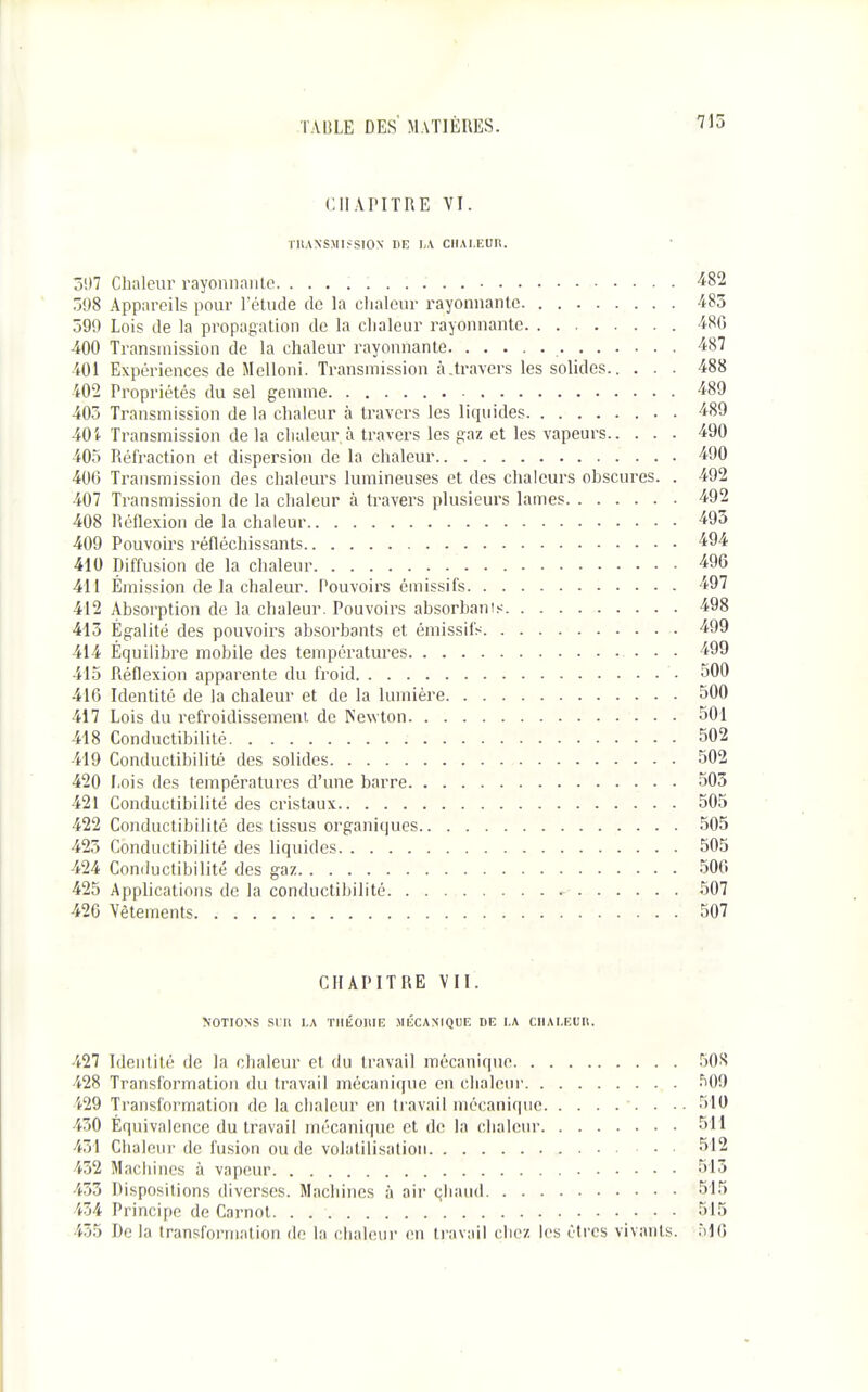 CIlAriTRE VI. TllANSMIJSION DE I;A CHALEUR. 397 Chaleur rayonnniile. '^82 598 Appareils pour l'étude de la chaleur rayonnante 483 399 Lois de la propagation de la chaleur rayonnante 480 400 Transmission de la chaleur rayonnante 487 401 Expériences de Melloni. Transmission à.travers les solides 488 402 Propriétés du sel gemme 489 403 Transmission de la chaleur à travers les liquides 489 40i Transmission de la chaleur à travers les gaz et les vapeurs 490 405 Réfraction et dispersion de la chaleur 490 406 Transmission des chaleurs lumineuses et des chaleurs obscures. . 492 407 Transmission de la chaleur à travers plusieurs lames 492 408 Réflexion de la chaleur •^95 409 Pouvoirs réfléchissants ■49'^ 410 Diffusion de la chaleur ■^96 411 Émission de la chaleur. Pouvoirs émissifs 497 412 Absorption de la chaleur. Pouvoirs absorbanis 498 413 Égalité des pouvoirs absorbants et émissifs 499 414 Équilibre mobile des températures 499 415 Réflexion apparente du froid 500 416 Identité de la chaleur et de la lumière 500 417 Lois du refroidissement de Newton 501 418 Conductibilité 502 419 Conductibilité des solides 502 420 Lois des températures d'une barre 505 421 Conductibilité des cristaux 505 422 Conductibilité des tissus organiques 505 425 Conductibilité des liquides 505 424 Conductibilité des gaz 506 425 Applications de la conductibilité 507 426 Vêtements 507 CHAPITRE VII. NOTIONS Si:U LA TIIÉOIUE MÉCASIQUF, DE I.A CIIAI.EUIl. 427 Identité de la chaleur et du travail mécanique 50J< 428 Transformation du travail mécanique en dialeiu' 500 429 Transformation de la chaleur en travail mécanique -. . .. 510 430 Équivalence du travail mécanique et de la clialenr 511 431 Chaleur de fusion ou de volatilisation 512 432 Machines à vapeur 513 453 Dispositions diverses. Machines à air chaud 515 434 Principe de Carnot 515 455 Delà transformation de la chaleur en travail chez les êtres vivants. MO