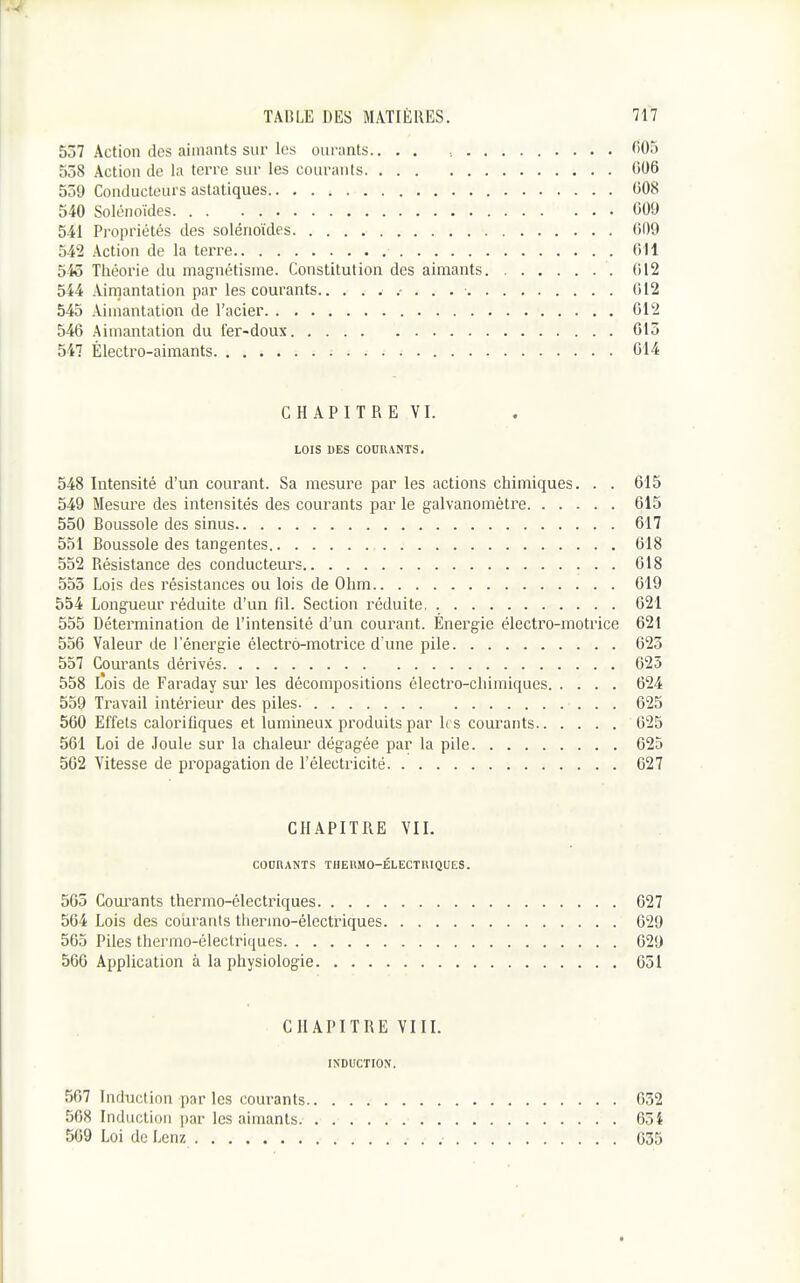 537 Action des aimants sur les oiiranls.. . . , 005 558 Action de la terre sur les courants 006 539 Conducteurs asiatiques 008 540 Solénoïdes 609 541 Propriétés des solénoïdes 009 542 Action de la terre OU 545 Théorie du magnétisme. Constitution des aimants 012 544 Aimantation par les courants.. 012 545 Aimantation de l'acier 612 546 Aimantation du fer-doux 613 547 Électro-aimants - 014 CHAPITRE VI. LOIS DES COURANTS. 548 Intensité d'un coui'ant. Sa mesure par les actions chimiques. . . 615 549 Mesure des intensités des courants par le galvanomètre 615 550 Boussole des sinus 617 551 Boussole des tangentes 618 552 Résistance des conducteurs 018 555 Lois des résistances ou lois de Ohm 619 554 Longueur réduite d'un fil. Section réduite. 621 555 Détermination de l'intensité d'un courant. Energie électro-motrice 621 536 Valeur de l'énergie électi'ô-motrice d'une pile 623 557 Courants dérivés 625 558 L*ois de Faraday sur les décompositions électro-chimiques 624 559 Travail intérieur des piles 625 560 Effets calorifiques et lumineux produits par Irs courants 625 561 Loi de Joule sur la chaleur dégagée par la pile 625 562 Vitesse de propagation de l'électricité 627 CHAPITRE VII. COnnANTS THERMO-ÉLECTRIQUES. 563 Courants thermo-électriques 627 564 Lois des courants tliermo-électiiques 629 565 Piles thermo-électriques 629 566 Application à la physiologie 651 CHAPITRE VIII. INDUCTION. 507 Induction par les courants 032 568 Induction par les aimants 654 509 Loi de Lenz 635 t