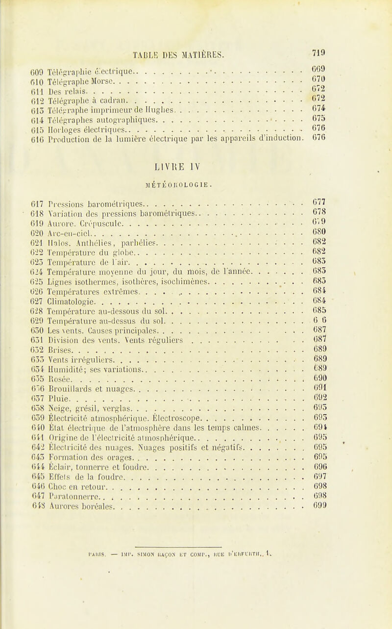 009 Téir-praphie électrique • 0(59 r.lO Téli'frraplic Morse 070 Des relais 072 (112 Télégraplie à cadran 072 t)15 Télé^'raphe imprimeur de Ilugiies 074 ()14 Télégraphes aulographiques . . . 675 015 Horloges éleclriques 076 010 rroduction de la lumière électrique par les appareils d'induction. 076 LIVRE IV MÉTÉOUOLOGIE. 017 Pressions barométriques 077 018 Variation des pressions barométriques 678 019 Aurore. Crépuscule 6i9 020 Arc-en-ciel 080 021 ilolos. Anihélies, parhélies 682 022 Température du globe 082 ()25 Température de l'air 085 024 Température moyenne du jour, du mois, de l'année 685 025 Lignes isothermes, isothères, isochimèncs • • • 085 020 Températures extrêmes. 684 027 Climatologie 084 028 Température au-dessous du sol 085 629 Température au-dessus du sol 6 6 030 Les vents. (Causes principales 687 631 Division des vents. Vents réguliers . 087 052 Brises 689 033 Vents irréguliers 689 ()5i Humidité; ses variations (j89 635 Rosée 690 (')'6 Brouillards et nuages • • 691 637 Pluie 692 658 Neige, grésil, verglas 695 659 Électricité atmosphérique. Électroscope 695 OiO État électrique de l'atmosphère dans les temps calmes 69i (iii (^)rigine de l'électricité atmosphérique 695 642 Électricité des nuages. Nuages positifs et négatifs 695 045 Formation des orages 695 (ii4 Éclair, tonnerre et foudre 690 043 Effets de la foudre 697 040 Choc en retour 698 647 l'.ij'alonnerre.. 098 6W Aurores boréales 099 l'AHIS. — IMI'. SIMON IIAÇO.N liT COMP., IIUU li'lillFlIlTIl,. 1,