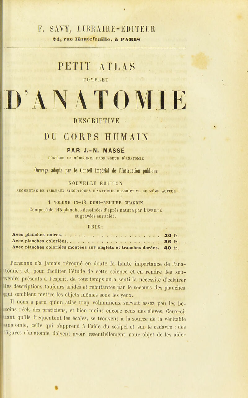F. SAYY, LIBlUlRK-ÉDiTEUR 24.^ riio Hniitorciaillo, ù PAIIIS PETIT ATLAS COMPLET D ANATOMIE DESCRIPTIVE DU CORPS HUMAIN PAR J.-N. MASSÉ DOCTEnn EN MÉDECINE, PHOFIiSSEUn D'aNATOMIE Ouvrage adopté par le Conseil impérial de l'Instruclion publique NOUVELLE ÉDITION AUGMENTÉE DE TABLEAUX SYNOPTIQUES d'aNATOMIE DESCRIPTIVE PU MÊME A0TEDR 1 VOLUME lN-18 DEMI-RELIURE CHAGRIN Compose de 113 planches dessinées d'après nature par Léveillé et gravées sur acier. PRIX: Avec planches noires 20 fr. Avec planches coloriées 36 fr Avec planches coloriées montées sur onglets et tranches dorées. 40 fr. Personne n'a jamais révoqué en doute la haute importance de l'ana- lomie ; et, pour faciliter l'étude de cette science et en rendre les sou- venirs présents à l'esprit, de tout temps on a senti la nécessité d'éclairer les descriptions toujours arides et rebutantes par le secours des planches 'l'^Viï semblent mettre les objets mêmes sous les yeux. 11 nous a paru qu'un atlas trop volumineux servait assez peu les be- soins réels des praticiens, et bien moins encore ceux des élèves. Ceux-ci, ttant qu'ils fréquentent les écoles, se trouvent à la source de la véritable iinaiomie, colle qui s'apprend à laide du scalpel et sur le cadavre : des lifigures d'anatomie doivent avoir essentiellement Dour objet de les aider