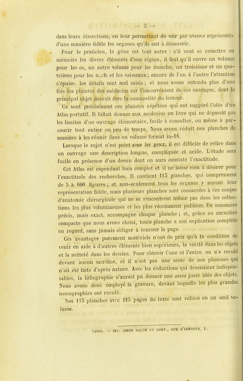 — '1 — dans leurs dissections, en leur permettant de voir par avance représenlét d'une manière lidèle les organes qu'ils ont à découvrir. Pour le praticien, la gêne est tout autre : s'il veut se remettre en mémoire les divers éléments d'une l'égion, il faut qu'il ouvre un volume pour les os, un autre volume pour les muscles, un troisième et un qua- trième pour les n^i'fs et les vaisseaux ; encore de l'un à l'autre l'attention s'épuise, les détails sont mal saisis ; et nous avons entendu plus d'une fois les plaintes des médecins sur l'inconvénient de ces ouvrages, dont le principal objet devrait être la commodité du lecteur. Ce sont précisément ces plaintes répétées qui ont suggéré l'idée d'un Atlas portatif. Il fallait donner aux médecins un livre qui ne dépassât pas les limites d'un ouvrage élémentaire, facile à consulter, ou même à par- courir tout entier en peu de temps. Nous avons réduit nos planches de manière à les réunir dans un volume format in-18. Lorsque le sujet n'est point sous les yeux, il est difficile de relire dans un ouvrage une description longue, compliquée et aride. L'étude sera facile en présence d'un dessin dont on aura constaté l'exactitude. Cet Atlas est cependant bien complet et il ne laisse rien à désirer pour l'exactitude des recherches. Il contient 115 planches, qui comprennent de 5 à 600 figures ; et non-seulement tous les organes y auront leur représentation fidèle, mais plusieurs planches sont consacrées à des coupes d'anatomie chirurgicale qui ne se rencontrent même pas dans les collec- tions les plus volumineuses et les plus récemment publiées. Un sommaire précis, mais exact, accompagne chaque planche ; et, grâce au caractère compacte que nous avons choisi, toute planche a soii explication complète en regard, sans jamais obliger à tourner la page. Ces avantages purement matériels n'ont de prix qu'à la condition de venir en aide à d'autres éléments bien supérieurs, la vérité dans les objets et la netteté dans les dessins. Pour obtenir l'une et l'autre, on n'a reculé devant aucun sacrifice, et il n'est pas une seule de nos plancnes qui n'ait été faite d'après nature. Avec les réductions qui devenaient indispen- sables la lithographie n'aurait pu donner une assez juste idée des objets. Nous avons donc employé la gravure, devant laquelle les plus grandes iconographies ont reculé. Nos 113 planches avec 113 pages de texte sont reliées en un seul vo- lume. l'AniS. IMP. SIMON IlAÇON i:T COJIP., «UE d'eRFORTII, 1.