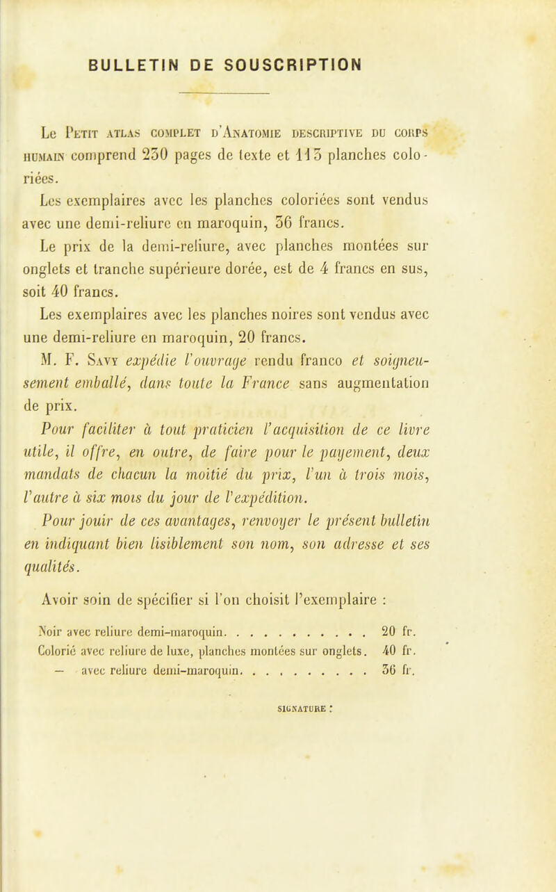 BULLETIN DE SOUSCRIPTION Le l'tTIT ATLAS COMPLET d'AnATOiMIE DESCRIPTIVE DU COUPS HUMAUN comprend 230 pages de texte et 113 planches colo- riées. Les exemplaires avec les planches coloriées sont vendus avec une demi-rehurc en maroquin, 36 francs. Le prix de la demi-reliure, avec planches montées sur onglets et tranche supérieure dorée, est de 4 francs en sus, soit 40 francs. Les exemplaires avec les planches noires sont vendus avec une demi-reliure en maroquin, 20 francs. M, F. Savy expédie Vouvnuje rendu franco et soigneu- sement emballé, dam toute la France sans augmentation de prix. Pour faciliter à tout praticien l'acquisition de ce livre utile, il offre, en outre, de faire pour le payement, deux mandats de chacun la moitié du prix, l'un à trois mois, l'autre à six mots du jour de Vexpédition. Pour jouir de ces avantages, renvoyer le présent bulletin en indiquant bien lisiblement son nom, son adresse et ses qualités. Avoir soin de spécifier si l'on choisit l'exemplaire : IVoir avec reliure demi-maroquin 20 fr. Colorié avec reliure de luxe, planches montées sur onglets. AO fr. — avec reliure demi-maroquin 56 fr. siuKATURE :