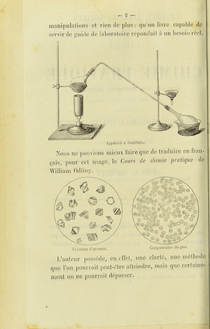 manipulations et rien de plus; qu'un livre capable de servir de guide de laboratoire répondait à un besoiii réol. Appareil à distiller. Nous ne pouvions mieux faire que de traduire en fran- çais, pour cet usage, le Cours de chimie pratique de William Odiing. Corpuscules du pus f.rislaux d'arsenic. L'auteur possède, en effet, une clarté, une méthode que l'on pouriait peut-être atteindre, mais que certaine- ment ou ne pourrait dépasser.