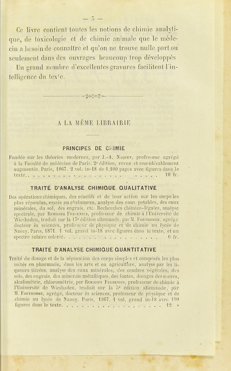 Ce livre conlioni loiilcs les notions de cliimic analyli- quc, de toxicologie cl de chimie nniniale que le méde- cin a besoin de connaître et qu'on ne trouve nulle part ou seulement dans des ouvrages beaucoup Irop développés Un trrand nombre d'cxcellenles gravures facililent l'in- telligcnce du (ex'e. '^^> A LA MiaiE LIBRAIRIR PRINCIPES DE CHIMIE Fondée sur les Lhcovics modernes, pnr J.-A. Naquet, professeur agrégé à la Facullé de incdecinc de l'aris. 2 édition, revue et considéi-ablement augiïienicc. Paris, 1807. 2 vol. in-18 de 1,100 pages avec figures dans le texte iO fr. TRAITÉ D'ANALYSE CHIMIQUE QUALITATIVE Des opérations cliimiques, des réactifs et de leur action sur les corps les plus répandus, essais au c'ialumeau, analyse des cau\ potables, des eaux minérales, du sol, des engrais, etc. Recherches chimico-légales, analyse speclraie, par Rejurius Fuesemis, professeur de chimie à l'Université de '\Vie?badcn, traduit sur la I ô° édition allemande, parM. Forthomjie, agrégé docteur ès sciences, profcscur de physique et de chimie au lycée do ÎSancy. Pans, 1871. 1 vol. grand in-18 avec figures dans le texte, et un spectre solaire colcrié 0 fr. TRAITÉ D'ANALYSE CHIIVÎIQUE QUANTITATIVE Traité du dosage et de la séparation des corps simph s et composes les plus usités en pharmacie, dans les arts et en agricuittire, analyse par les li- queurs titrées, analyse des eaux minérales, des cendres végétales, des sols, des engrais, des minerais métalliques, des fontes, dosages dessiicres, alcalimétrie, chloromélrie, par Iîemicius Fiu;semus, professeur de chimie à l'Université de Wiesbaden, traduit sur la S° édition allemande, par Ji. FoiiTiioMMK, agrégé, docteur ôs sciences, professeur de physique et de chimie au lycée de Nancy. Paris, 1807, 1 vol. grand in-18 avec 190 figures dans le texte l'i >■<