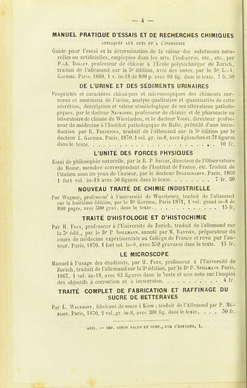 _ 4 — MANUEL PRATIQUE D'ESSAIS ET DE RECHERCHES CHIMIQUES APPLIQUÉS AUX ARTS ET A L'iNDUSTHIE Guide pour l'essai et la détermination de la valeur des substances natu- relles ou artificielles, employées dans les arts, l'indiislrie, etc., etc., par P.-Â. BoLLKY, professeur de chimie à l'École polytechnique de Zuricli, traduit de l'allemand sur la 5 édition, avec des notes, par le Di: L.-A. Gautier. Paris, 1869, 1 v. in-18 de 800 p. avec 98 tig. dans le texte. 7 fr. bO DE L'URINE ET DES SÉDIMENTS URINAIRES Propriétés et caractères chimiques et microscopiques des éléments nor- maux et anormaux de l'urine, analyse qualitative et quantitative de cette sécrétion, description et valeur séméiologique de ses altérations patholo- giques, par le docteur Neubaueu, professeur de chimie et de pharmacie au laboratoire de chimie de Wiesbaden, et le docteur Vogel, directeur profes- seur de médecine à l'Institut pathologique de Halle, précédé d'une intro- duction par R. Fresenius, traduit de l'allemand sur la 5° édition par le docteur L. Gautier. Paris, 1870.1vol. gr. in-8, avec 4planches et 31 figures dans le texte • . 10 fr. L'UNITÉ DES FORCES PHYSIQUES Essai de philosophie naturelle, par le R. P. Secciii, directeurde l'Observatoire de Rome, membre correspondant de l'Institut de France, etc. Traduit de l'italien sous les yeux de l'auteur, par le docteur Deleschamps. Paris, 18G9 1 fort vol. in-18 avec 56 figures dans le texte. 7 fr. 50 NOUVEAU TRAITÉ DE CHIMIE INDUSTRIELLE Par Wagner, professeur à l'université de Wursbourg, traduit de l'allemand sur la^huitième édition, par le D^ Gautier, Paris 1871, 1 vol. grand in-8 de 800 pages, avec 500 grav. dans le texte 15 fr. TRAITÉ D'HISTOLOGIE ET D'HISTOCHIMIE Par H. FnF.Y, professeur à l'Université de Zurich, traduit de l'allemand sur la 5 édit., par le D' P. Spillmann, annoté par M. Ranvier, préparateur du coui-s de médecine expérimentale au Collège de France et revu par l'au- teur. Paris, 1870. 1 fort vol. in-8, avec 550 gravures dans le texte. 15 fr. LE MICROSCOPE Manuel à l'usage des étudiants, par 11. Frey, professeur à l'Université de Zurich, traduit de l'allemand sur la 2« édition, parle P. Spillmann-. Paris, 1867. 1 vol. in-18, avec 62 figures dans le texte et une note sur l'emploi des objectifs à correction et 5 immersion 4 fi'. TRAITÉ COMPLET DE FABRICATION ET RAFFINAGE DU SUCRE DE BETTERAVES Par L. Walkiioff, fabricant de sucre à Kiew ; traduit de l'AHemand par P. Mé- nijoT. Paris, 1870, 2 vol. gr. in-8, avec 200 fig. dans le texte. ... 50 fr.