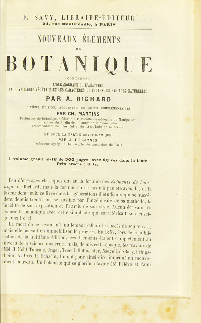 24, riio llniUcreiiilIe, i\ PARIS NOUVEAUX ÉLÉMENTS B 0 T A NIQ l CONTENANT L'ORGANOGRAPHIE, L'ANATOHIE LA PHYSIOLOGIE VÉGÉTALE ET LES CARACTÈRES DE TOUTES LES FAMILLES NATURELLES PAR A. RICHARD DIXIÈME ÉDITION, AUGMENTÉE DE NOTES COMPLÉMENTAIRES PAR CH. MARTINS rrofesseui- de botanique médicale ;i la Faculté de médecine de Montpellier directeur du Jardin des Plantes de la même ville correspondant de l'Institut et de l'Académie de médecine ET POUR LA PARTIE CRYPTOGAMIQUE PAR J. DE SEYNES Professeur agrégé à la Faculté de médecine de Paris 1 volume grand in-18 de 500 pages, avec figures dans le texte Prix broché : G fr. Peu d'ouvrages classiques ont eu la fortune des Éléments de bota- nique de Richard, mais la fortune en ce cas n'a pas été aveugle, et la I faveur dont jouit ce livre dans les générations d'étudiants qui se succè- 1 dent depuis trente ans se justifie par l'ingéniosité de sa méthode, la 1 lucidité de son exposition et l'attrait de son style. Aucun écrivain n'a I exposé la botanique avec cette simplicité qui caractérisait son ensei- îgnement oral. La mort de ce savant n'a nullement ralenti le succès de son œuvre, imais elle pouvait en immobiliser le progrès. En 1852, lors de la publi- . cation de la huitième édition, ces Éléments étaient complètement au 1 niveau de la science moderne; mais, depuis cette époque, les travaux de : MM. II. MohI.T.ilasne, Unger, Trècul,}lofmeister, Naegeli, deBary, Prings- heim, A. Gi-is, II. Schacht, lui ont pour ainsi dire imprimé un mouve- iment nouveau. Un botaniste qui se glorifie d'avoir élé l'élève et l'ami