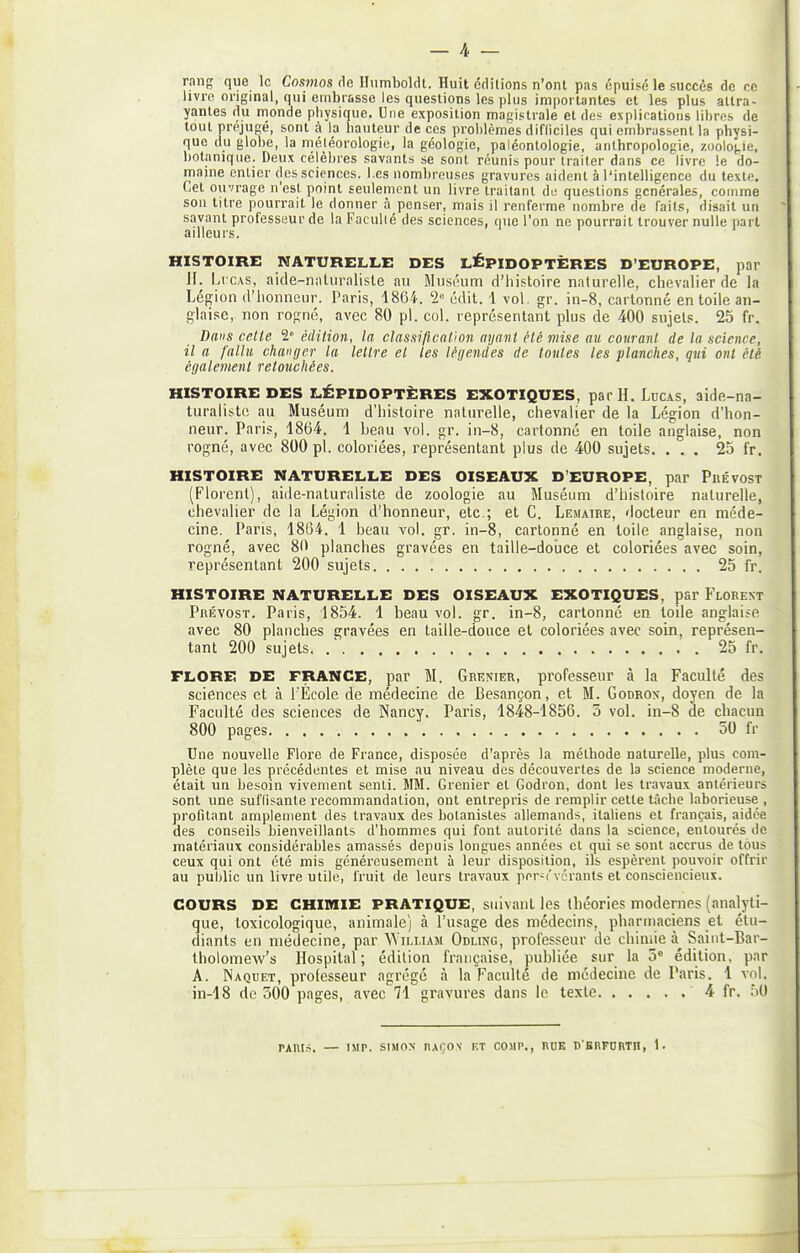 rang que le Cosmos He lliimboldt. Huit éditions n'ont pas épuisé le succès de ce livre original, qui embrasse les questions les plus importantes et les plus attra- yantes du monde physique. Une exposition magistrale et des explications libres de tout préjugé, sont à la hauteur de ces problèmes difficiles qui embrassent la physi- que du glohe, la météorologie, la géologie, paléontologie, anthropologie, zoologie, botanique. Deux célèbres savants se sont réunis pour traiter dans ce livre le do- maine entier des sciences. Les nombreuses gravures aident à l'intelligence du texte. Cet ouvrage n'est point seulement un livre traitant de questions générales, coinme son titre pourrait le donner à penser, mais il renferme nombre de faits, disait un savant professeur de la Faculté des sciences, que l'on ne pourrait trouver nulle part ailleu rs. HISTOIRE NATURELLE DES LÉPIDOPTÈRES D'EUROPE, par l\. LrcAS, aide-naluraliste au Mnséuni d'histoire naturelle, chevalier de la Légion d'honneur. Paris, 1864. 2 édit. 1 vol. gr. in-8, cartonné en toile an- glaise, non rogné, avec 80 pl. col. représentant plus de 400 sujets. 25 fr. Dans cette 2 édition, la classification ayant été mise au courant de la science, il a fallu changer la lettre et tes légendes de toutes tes planches, qui ont été également retouchées. HISTOIRE DES LÉPIDOPTÈRES EXOTIQUES, par H. Lucas, aide-na- turaliste au Muséum d'histoire naturelle, chevalier de la Légion d'hon- neur. Paris, 1864. 1 beau vol. gr. in-8, cartonné en toile anglaise, non rogné, avec 800 pl. coloriées, représentant plus de 400 sujets. ... 25 fr. HISTOIRE NATURELLE DES OISEAUX D'EUROPE, par PiiÉvoST (Florent), aide-naturaliste de zoologie au Muséum d'histoire naturelle, chevalier de la Légion d'honneur, etc.; et C. Lesiaire, docteur en méde- cine. Pans, 1864. 1 beau vol. gr. in-8, cartonné en toile anglaise, non rogné, avec 80 planches gravées en taille-douce et coloriées avec soin, représentant 200 sujets 25 fr. HISTOIRE NATURELLE DES OISEAUX EXOTIQUES, par Florent Prévost. Paris, 1854. 1 beau vol. gr. in-8, cartonné en loile anglaise avec 80 planches gravées en taille-douce et coloriées avec soin, représen- tant 200 sujets. 25 fr. FLORE DE FRANCE, par M. Grekier, professeur à la Faculté des sciences et à l'École de médecine de Besançon, et M. Godrox, doyen de la Faculté des sciences de Nancy. Paris, 1848-1856. 5 vol. in-8 de chacun 800 pages 50 fr Une nouvelle Flore de France, disposée d'après la méthode naturelle, plus com- plète que les précédentes et mise au niveau des découvertes de la science moderne, était un besoin vivement senti. MM. Grenier et Godron, dont les travaux antérieurs sont une suflisante recommandation, ont entrepris de remplir cette tâche laborieuse , profitant amplement des travaux des botanistes allemands, italiens et français, aidée des conseils bienveillants d'hommes qui font autorité dans la science, entourés de matériaux considérables amassés depuis longues années et qui se sont accrus de tous ceux qui ont été mis généreusement à leur disposition, ils espèrent pouvoir offrir au public un livre utile, fruit de leurs travaux per-c'vL'rants et consciencieux. COURS DE CHIMIE PRATIQUE, suivant les théories modernes (analyti- que, toxicologique, animale) à l'usage des médecins, pharmaciens et étu- diants en médecine, par AYiluam Odling, professeur de chimie à Saiiit-Bar- Iholomew's Hospital ; édition française, publiée sur la 5 édition, par A. Naquet, professeur agrégé à la Faculté de médecine de Paris. 1 vol. in-18 de 500 pages, avec 71 gravures dans le texte 4 fr. .lO