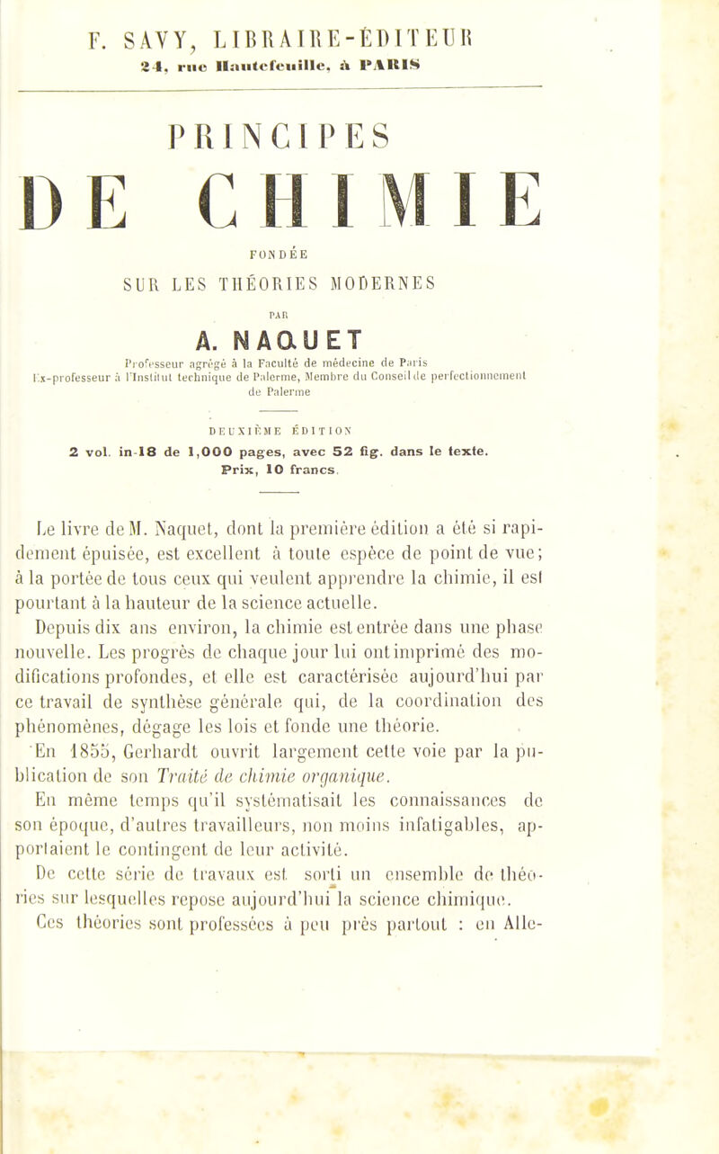 F. SÂVY, LIBRÂTTiE-ÉDn EUn 2 4. riio llMutcreuillc, & PARI^ PRINCIPES DE CHIMIE FON DÉE SUR LES THÉORIES MODERNES PAU A. NAaUET Pi ofcsscur agri'gé à la Faculté de médecine de Paris l.x-piofesseur à l'Inslilul technique de Palcrnie, Membre du Conseilde perfectionnement de Palerme DEUXIÈME ÉDITION 2 vol. in-18 de 1,000 pages, avec 52 G.g. dans le texte. Prix, 10 francs. Le livre de M. ÏNaquet, dont la première édition a été si rapi- dement épuisée, est excellent à tonte espèce de point de vue; à la portée de tous ceux qui veulent apprendre la chimie, il esl pourtant à la hauteur de la science actuelle. Depuis dix ans environ, la chimie est entrée dans une phase nouvelle. Les progrès de chaque jour lui ont imprimé des mo- difications profondes, et elle est caractérisée aujourd'hui par ce travail de synthèse générale qui, de la coordination des phénomènes, dégage les lois et fonde une théorie. 'En 1855, Gerhardt ouvrit largement cette voie par la pn- hlication do son Traité de chimie organique. En même temps qu'il systématisait les connaissances de son époque, d'autres travailleurs, non moins infatigahles, ap- porlaient le contingent de leur activité. De cette série de ti'avau.v est sorti nn cnsemhlo de théo- ries sur lesquelles repose aujourd'hui la science chimique. Ces théories sont professées à peu près partout : en Allé-