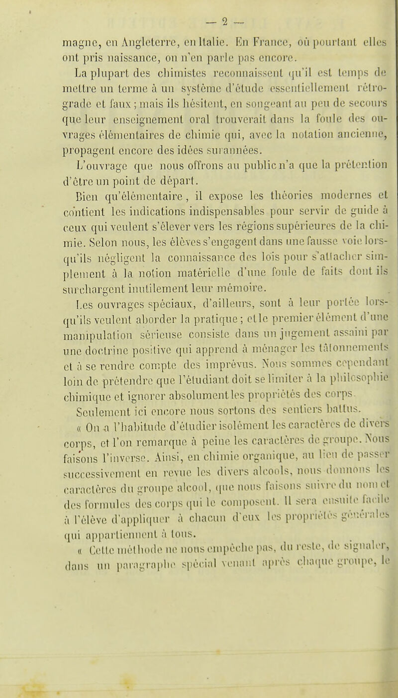 magne, en AngletciTc, en Italie. En France, oùpouiianl elles ont pris naissance, on n'en parle pas encore. La phipart des cliimisles reconnaissent (|u'il est temps de mettre un terme à un système d'étude essentiellement rétro- grade et faux ; mais ils hésitent, en songeant au peu de secours que leur enseignement oral trouverait dans la foule des ou- vrages élémentaires de chimie qui, avec la notation ancienne, propagent encore des idées surannées. L'ouvrage que nous offrons au public n'a que la prétention d'être un point de départ. Bien qu'élémentaire, il expose les théories modernes et contient les indications indispensables pour servir de guide à ceux qui veulent s'élever vers les régions supérieures de la chi- mie. Selon nous, les élèves s'engagent dans une fausse voie lors- qu'ils négligent la connaissance des lois pour s'atlacher sim- plement à la notion matérielle d'une foule de faits dont ils surchargent inutilement leur mémoire. l.cs ouvrages spéciaux, d'ailleurs, sont à leur portée lors- qu'ils veulent aborder la pratique; etlc premier élément d'une manipulation sérieuse consiste dans un jugement assaini par une doctrine positive qui apprend à ménager les tâlonnemeuls et à se rendre compte des imprévus. Nous sommes cependant loin de prétendre que rèludiant doit se limiter à la philosophie chimique et ignorer absolument les propriétés des corps. Seulement ici encore nous sortons des sentiers battus. « On a l'habitude d'étudier isolément les caractères de divers corps, et l'on remarque à peine les caractères de groupe. Nous faisons l'inverse. Ainsi, en chimie organique, au lien de passer successivement en revue les divers alcools, nous donnons les caractères du groupe alcoiil, (pie nous faisons suivre du nom et des formules des corps qui le composent. U sera ensuile facile à Tèlève d'appliquer à chacun d'eux les propriétés géuéi-ales qui appartiennent à tous. « Cette méthode ne nous empêche pas, du reste, de signaler, dans un paragraphe spécial venaiit a|)rès chaque groupe, le