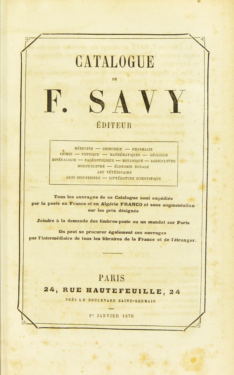CATALOGUE DE F. SAVY ÉDITEUR MEDECINE — CHIRURGIE — PHARMACIE CHIMIE — PHYSIQUE — MATHÉMATIQUES GÉOLOGIE MINÉRALOGIE — PALÉONTOLOGIE — BOTANIQUE — AGRICULTURE HORTICULTURE ÉCONOMIE RURALE ART VÉTÉRINAIRE ARTS INDUSTRIELS — LITTÉRATURE SCIENTIFIQUE Tous les ouvrages de ce Catalogue sont expédiés par la poste en France et en Algérie FRANCO et sans augmentation sur les prix désignés Joindre à la demande des timbres-poste ou un mandat siu- Paris On peut se procurer également ces ouvrages par l'intermédiaire de tous les libraires de la France et de l'étranger. PARIS 24, RUE HAUTEFEUILLE, 24 PRÈS LE BOULEVARD SAINT-GERMAIN