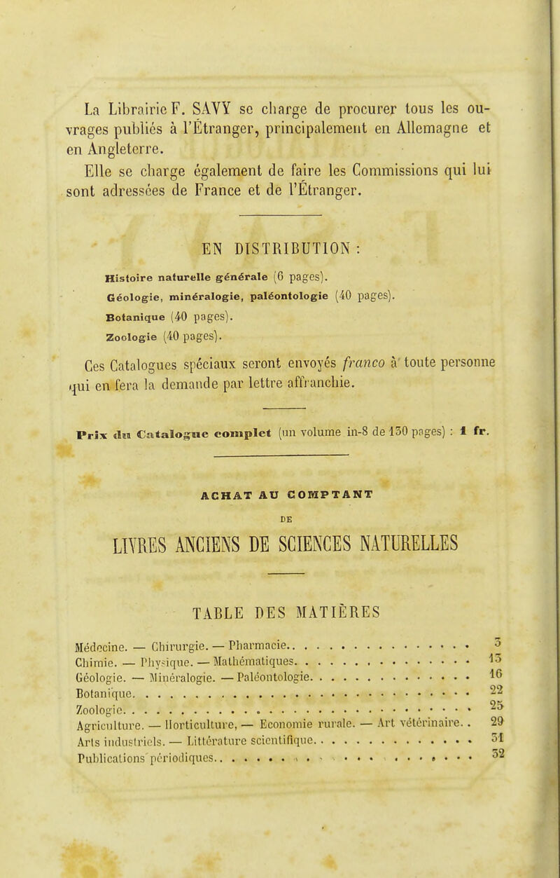 La Librairie F. SAVY se charge de procurer tous les ou- vrages publiés à l'Étranger, principalement en Allemagne et en Angleterre. Elle se charge également de faire les Commissions qui lui sont adressées de France et de l'Etranger. EN DISTRIBUTION : Histoire naturelle générale (6 pages). Géologie, minéralogie, paléontologie (40 pages). Botanique (40 pages). Zoologie (40 pages). Ces Catalogues spéciaux seront envoyés franco à' toute personne qui en fera la demande par lettre affranchie. Prix <laa Catalogue complet (un volume in-8 de 130 pages) : 1 fr. ACHAT AU COMPTANT DE LIVRES ANCIENS DE SCIENCES NATURELLES TABLE DES MATIÈRES Médecine. — Chirurgie. — Pliarmacie Chimie. — Pliysique. — Malhémaliques Géologie. — Minéralogie. —Paléontologie Botanique Zoologie Agriculture. — Horticulture, — Economie rurale. — Art vétérinaire.. 29 Arls iuduslricls. — Littérature scientifique 5i Publications'périodiques 52 15 16 22