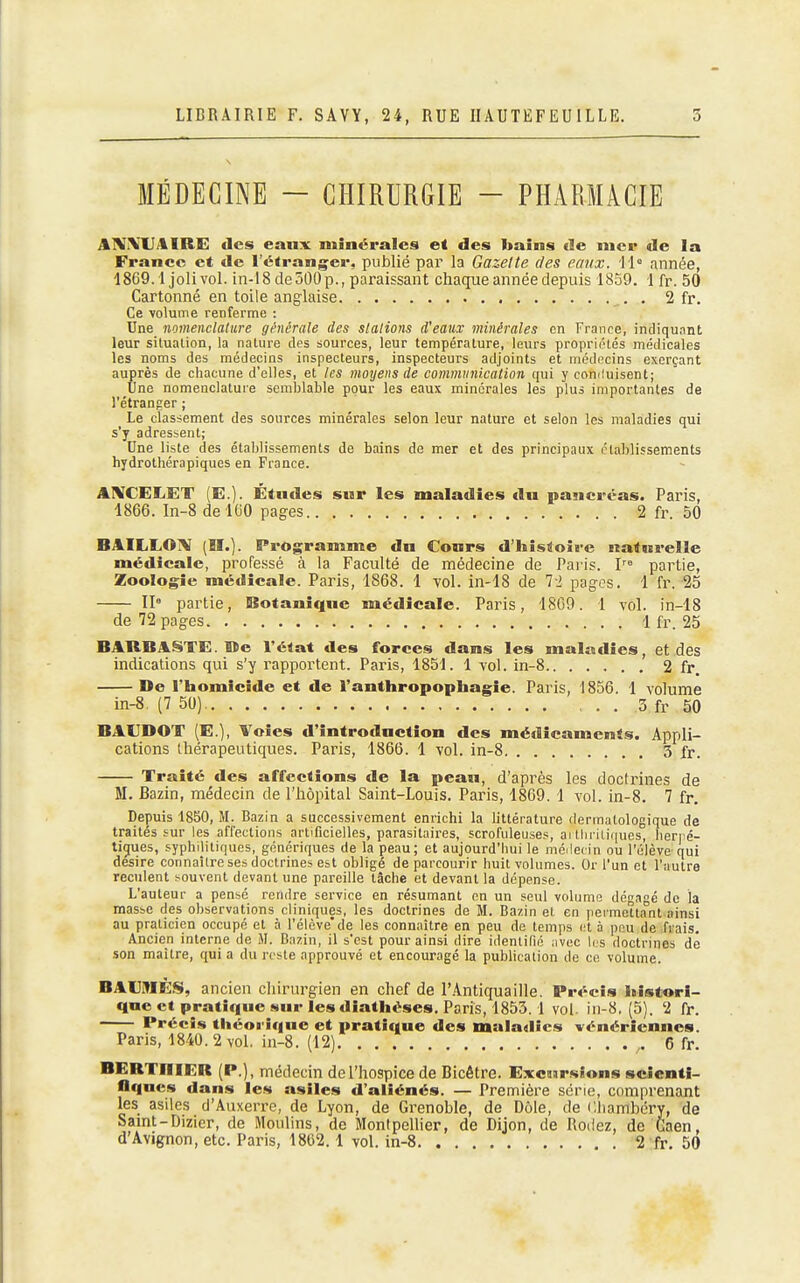 MÉDECINE - CHIRURGIE - PHARMACIE A1V\U4IRE des eanx miaéralcs et des bains de nier de la France et de l'étranger, publié par la Gazelle des eaux. année, 1869.1 joli vol. in-18 deSOOp., paraissant chaque année depuis 1859. 1 fr. 50 Cartonné en toile anglaise . 2 fr. Ce volume renferme : Une nomenclature générale des slalions d'eaux minérales en France, indiquant leur situation, la nature des sources, leur température, leurs propriiilés médicales les noms des médecins inspecteurs, inspecteurs adjoints et médocins exerçant auprès de chacune d'elles, et les moyens de commiinicdlion qui y eomluisent; Une nomenclature semblable pour les eaux minérales les plus importantes de l'étranger ; Le classement des sources minérales selon leur nature et selon les maladies qui s'y adressent; Une liste des établissements de bains de mer et des principaux établissements hydrothérapiques en France. AIXCELET (E.). Étndes sur les maladies du pancréas. Paris, 1866. In-8 de 100 pages 2 fr. 50 BAILLOi\I (H.). Programme dn Cours d'histoire natnrelle médicale, professé à la Faculté de médecine de Paris. partie, Zoologie médicale. Paris, 1868. 1 vol. in-18 de 72 pages. 1 fr. 25 II» partie, Botanique médicale. Paris, 1809. 1 yol. in-18 de 72 pages 1 fr. 25 BARBANTE. De l'état des forces dans les maUodies, et des indications qui s'y rapportent. Paris, 1851. 1 vol. in-8 2 fr. De l'homicide et de l'anthropophagie. Paris, 1856. 1 volume m-8. (7 50) 3 fr 50 BAUDOT (E.), Voies d'introduction des médicaments. Appli- cations thérapeutiques. Paris, 1866. 1 vol. in-8 3 fr. Traité des affections de la pean, d'après les doctrines de M. Bazin, médecin de l'hôpital Saint-Louis. Paris, 1869. 1 vol. in-8. 7 fr. Depuis 1850, M. Bazin a successivement enrichi la littérature dermatologique de traités sur les affections artificielles, parasitaires, scrofuleuses, ai tlii iii(|ues, her) é- tigues, syphilitiques, génériques de la peau; et aujourd'hui le médecin ou l'élève qui désire connaître ses doctrines est obligé de parcourir huit volumes. Or l'un et l'autre reculent souvent devant une pareille tâche et devant la dépense. L'auteur a pensé rendre service en résumant en un seul volume dégagé de la masse des observations cliniques, les doctrines de M. Bazin et en permettant ainsi au praticien occupé et à l'élève'de les connaître en peu de temps i!t à peu de frais. Ancien interne de M. Bazin, il s'est pour ainsi dire identifié avec li s doctrines de son maître, qui a du reste approuvé et encouragé la publication de ce volume. BAOIÉS, ancien cliirurgien en chef de l'Antiquaille. Précis histori- que et pratique sur les diathéses. Paris, 1855.1 vol. in-8. (5). 2 fr. Précis théorique et pratique des maladies vénériennes. Paris, 1840. 2 vol. iti-8. (12) ,. 6 fr. BERTniER (P.), médecin de l'hospice de Bicêtre. Excursions scienti- fiques dans les asiles d'aliénés. — Première série, comprenant les asiles d'Avixerre, de Lyon, de Grenoble, de Dole, de Cliambéry, de Samt-Dizier, de Moulins, de MontpeUier, de Dijon, de Rodez, de Gaen, d Avignon, etc. Paris, 1802.1 vol. in-8 2 fr. 50
