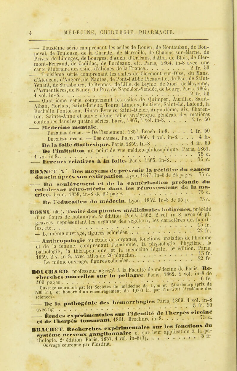 . Deuxième série comprenant les asiles de Rouen, de Monlauban, de Bon- neval, de Toulouse, de la Cliarilé, de Marseille, de Châlons-sur-Marne, de Privas, de Limoges, de Bourges, d'Âuch, d'Orléans, d'Albi, de Blois, de Cler- monl-Ferrand, de Cadillac, de Bordeaux, etc. Paris, 1864. in-8 avec une . carte itinéraire des asiles d'aliénés de la France 2 fr. 50 Troisième série comprenant les asiles de Clermont-sur-Oise, du Mans. d'Alençon, d'Angers, de Nantes, de Pont-l'Abbé-Picauville, de Pau, de Samt- Yenant, de Strasbourg, de Rennes, de Lille, de Leyme, de Niort, de Mayenne, d'Armentières,de Nancy, du Puy,de Napoléon-Yendée, de Bourg. Pans, 1865, 1 vol. in-8 2 fr. 50 Quatrième série comprenant les asiles de Quimper, Aurdlac, Saint- Alban, Morlaix, Saint-Brieuc, Tours, Limoux, Poitiers, Saint-Lô, Lafond,la Rochelle,Pontorson, Dinan,Evreux,SainL-Dizier, Angoulême, AiX; Cbaren- ton, Sainte-Anne et suivie d'une table analytique générale des matières contenues dans les quatre séries. Paris, 1867,1 vol. m-8 2 fr. 50 Médecine mentale. „ , . o ^ r en Phemièreétude. —De l'isolement. 1857. Broch. in-8. . . . 1 Ir. 50 Deuxième étude. — Des causes. Paris, 1860. 1 vol. in-8. ... 4 fr. - ■ De la folie diathésicine. Paris, 1859. ln-8 1 fr. 50 De l'imitation, au point de vue médico-philosophique. Paris, 1861. • 1 vol. in-8 .• -.o.J ; -o' Erreurs relatives à Ja folie. Pans, 1863. Tn-8 /5 c. BOIV'MKT (A ). Des moyens <Be prévenir la récidive du cancer dn sein après son extirpation. Lyon, 1847. In-8 de 24 pages, /o c. ©« soulèvement et de la cautérisation profonde du cul-de-sac rétro-utérin dans les rétroversions de la ma- trice. Lyon, 1858, in-8 de 5'2 pagos c. De l'éducation du médecin. Lyon, 1852. In-8 de 35 p. . 75 c. nOSISU (A1. Traité des plantes médicinales indigènes, précédé un Cours de botanique. 2 édition, Paris, 1862 2 vol. in-8, avec 60 pl. gravées, représentant les organes des végétaux, les caractères des famil- les, etc.. „g . • — Le même ouvrage, figures coloriées ^- Anthropologie ou étude des organes, fonctions, maladies de l'homme et dfla iemrae,^comprenant Panalomie, la physiolog^, l'hygiene, la patSologie la thérapeutique et la médecine légale. 5» édition. Par s, 1859. 2 V. in-8, avec atlas de 20 planches  • — Le même ouvrage, figures coloriées • BOLXIIARD, professeur agrégé à la Faculté de médecine de Paris Re- clierches nouvelles sur la pellagre. Pans, 1862. 1 Nol. in 8 de ''ouvîaTcour;n;é'p;nes'so'ciélé; de méd^cinVde Lyon et' Str^sb^^^^^^^^^ 500 Ir.), el honoré îi'un eucouragement de 1,000 fr. par llnslilut (Académie ae. scicnccsj De la pathogénie des hémorrhagies Paris, 1869. 1 v^ol.^in-8 âVGC lie .*.•.•••*•'*' *'*'' Études expérimentales snr l'identité de 1 herpès cîrcîné et de l'herpès tonsnrant. 1861. Brochure in-8 ^^ nitAr iirT Kecherches expérimentales sur les fonctions du thologic. 2° édition. Paris, 18o7. 1 vol. in-8(i) Ouvrage couronné par l'inslilut.
