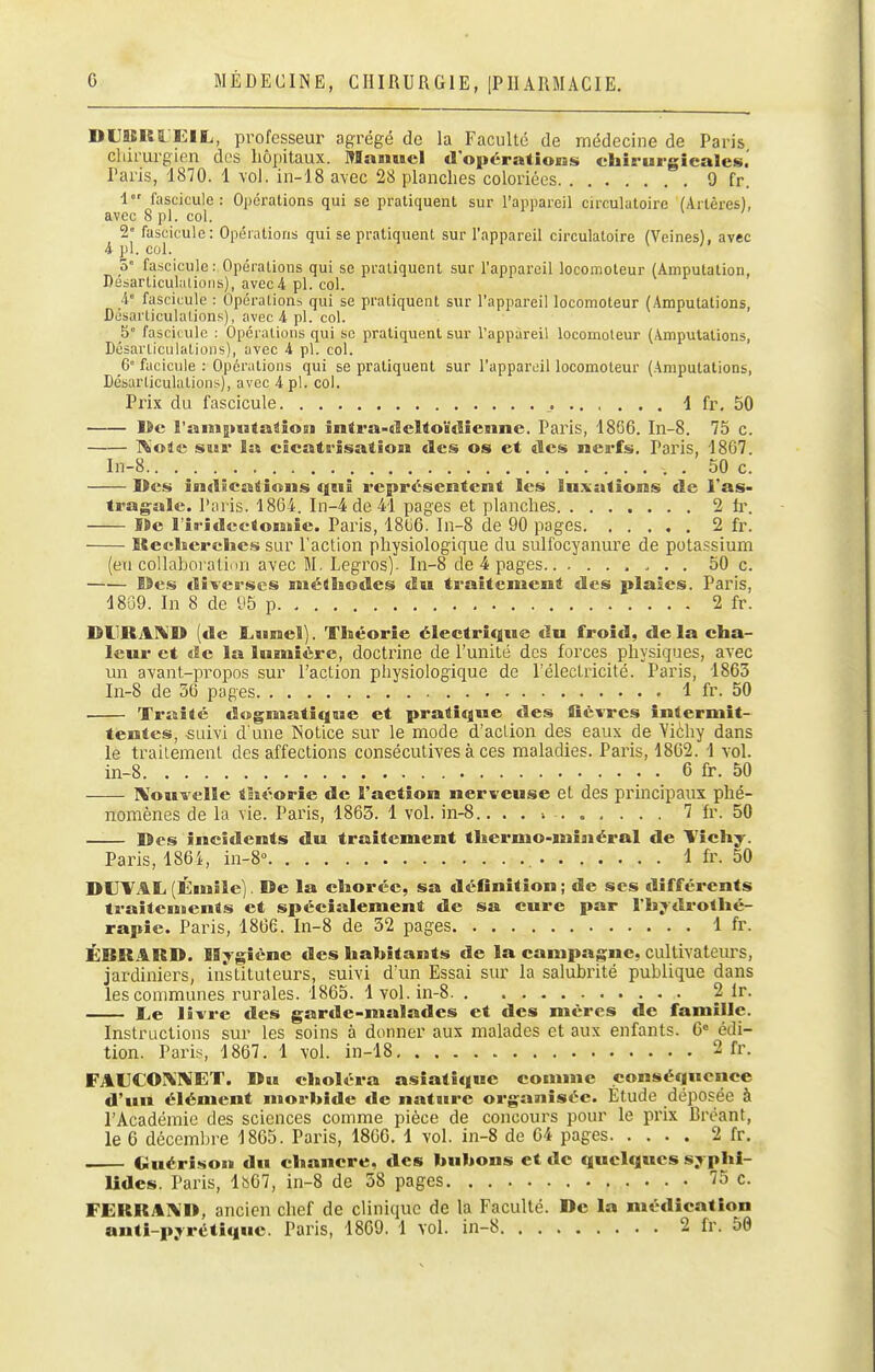 DUBERL'EIL, professeur agrégé de la Faculté de médecine de Paris chirurgien des hôpitaux. Manuel d'opérations chirurgicales.' Paris, 1870. 1 vol. in-18 avec 28 planches coloriées 9 fr. 1 fascicule: Opéralions qui se pratiquent sur l'appareil circulatoire (Artères), avec 8 pl. col. 2° fascicule: Opérations qui se pratiquent sur l'appareil circulatoire (Veines), avec i pl. col. a fascicule: Opérations qui se pratiquent sur l'appareil locomoteur (Amputation, Desarticul.ilioiis), avec4 pl. col. i fascicule : Opérationb qui se pratiquent sur l'appareil locomoteur (Amputations, Désarticulations), avec 4 pl. col. 5° fascicule : Opérations qui se pratiquent sur l'appareil locomoteur (Amputations, Désarticulations), avec 4 pl. col. G fticicule : Opérations qui se pratiquent sur l'appareil locomoteur (Amputations, Désarticulations), avec 4 pl. col. Prix du fascicule 1 fr. 50 lia l'amputaâîoi!) întra-deUoïdienne. Paris, 1866. In-8. 75 c. l^'oîe sur îa cicatrisation des os et des nerfs. Paris, 1807. In-8 , . 50 c. Des indications qui représentent les lu.xutioras de l'as- tragale, l'nris. 1864. In-4de41 pages et planches 2 h\ S»e l'ii-îdcetomie. Paris, 18G6. In-8 de 90 pages 2 fr. Itecherclie.s sur l'action physiologique du sulfocyanure de potassium (en collaboratiiin avec M. Legros). In-8 de 4 pages 50 c. I9es ïliverscs méthodes du ti-aitement des plaies. Paris, 48G9. In 8 de 95 p 2 fr. DliRAI^D (de Lunel). Théorie électrique du froid, de la cha- leur et de la lumière, doctrine de l'unité des forces physiques, avec un avant-propos sur l'action physiologique de l'électricité. Paris, 1863 In-8 de 5G pages 1 fr. 50 Traité dogmatique et pratique des fièvres intermit- tentes, -suivi d une Notice sur le mode d'action des eaux de Yichy dans le trailement des affections consécutives à ces maladies. Paris, 1862. 1 vol. in-8 6 fr. 50 IXouvclle Sliéorie de l'action nerveuse et des principaux phé- nomènes de la vie. Paris, 1863. 1 vol. in-8.. . . ■. 7 fr. 50 Des incidents du traitement thermo-minéral de Vichy. Paris, 1864, in-8° 1 fr. 50 DUVAL (Émîle). De la choréc, sa définition ; de ses différents traitentents et spécialement de sa cure par l'hydrothé- rapie. Paris, 1866. In-8 de 32 pages 1 fr. ÉBRARD. Mygiène des habitants de la campagne, cultivatem's, jardiniers, instituteurs, suivi d'un Essai sur la salubi'ité publique dans les communes rurales. 1865. 1 vol. in-8 2 fr. Le livre des garde-malades et des mères de famille. Instructions sur les soins à donner aux malades et aux enfants. 6= édi- tion. Pari.s 1867. 1 vol. in-18 2 fr. FAUCOM^JET. Du choléra asiatique comme conséquence d'uu élément morbide de natsirc organisée. Etude déposée à l'Académie des sciences comme pièce de concours pour le prix Brcant, le 6 décembre -1865. Paris, 1866. 1 vol. in-8 de 04 pages 2 fr. . (juérison du chancre, des bubons et de quelques syphi- lides. Paris, 1S67, in-8 de 58 pages 75 c. FERRAI^D, ancien chef de clinique de la Faculté. De la médication anti-pyrétiquc. Paris, 1869. 1 vol. in-8 2 fr. 50