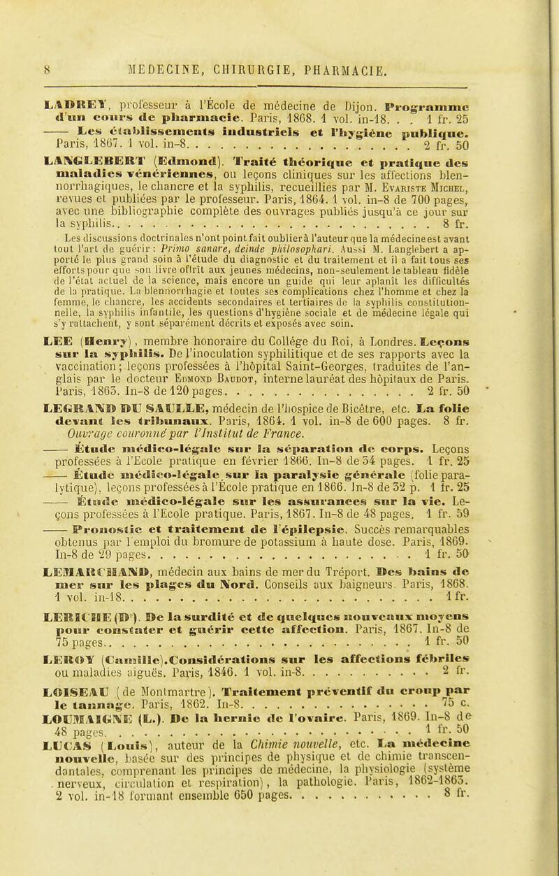 LADRET, professeur à l'École de médecine de Dijon. Pi-ogrammc fl'iin cours de pliarmacic. Paris, 1808. 1 vol. in-I8. . . 1 l'r. 25 Les établissements industriels et l'hygiène publique. Paris, 18G7. I vol. in-8 2 fr. 50 LArVGLEBERT (Edmond). Traité tlicorique et pratique des maladies vénériennes, ou leçons cliniques sur les affections blen- iiorrhagiques, le chancre et la syphilis, recueillies par M. Evariste Michel, revues et publiées par le professeur. Paris, 1864.1 vol. in-8 de 700 pages, avec une bibliographie complète des ouvrages publiés jusqu'à ce jour sur la syphilis 8 fr. Les tliscussions doctrinales n'ont point fait oublier à l'auteur que la médecine est avant tout l'art de guérir: Prhno sanare, deinde philnsophari. Aussi M. Langlebert a ap- porlé le plus grand soin à l'élude du diagnostic et du traitement et il a fait tous ses efforts pour que son livre ofirît aux jeunes médecins, non-seulement le tableau fidèle (le l'état ncluel de la science, mais encore un guide qui leur aplanît les difficultés de la pratique. La blennorrbagie et tontes ses complications cbez l'homme et chez la femme, le chancre, les accidents secondaires et tertiaires de la syphilis constitution- nelle, la syphilis infantile, les questions d'hygiène sociale et de médecine légale qui s'y rattachent, y sont séparément décrits et exposés avec soin. LEE (Henry) , membre honoraire du Collège du Roi, à Londres. Leçons sur la syphilis. De l'inoculation syphilitique et de ses rapports avec la vaccination; leçons professées à l'hôpital Saint-Georges, traduites de l'an- glais par le docteur Eiimond Baudot, interne lauréat des hôpitaux de Paris. Paris, 1865. In-8 de 120 pages 2 fr. 50 LEGRAI^'» DU SASJLLE, médecin de l'hospice de Bicêtre, etc. La folie devant les tribunaux:. Paris, 1864. 1 vol. in-8 de 600 pages. 8 fr. Ouvrage couronné par l'Institut de France. Étude médico-légale sur la séparation de corps. Leçons professées à l'Ecole pratique en février 1866. In-8 de 34 pages. 1 fr. 25 Etude médico-légale sur la paralysie générale (folie para- lytique), leçons professéesà l'École pratique en 1866. ln-8 de 32 p. 1 Ir. 25 Étude médico-légale sur les assurances sur la vie. Le- çons professées à l'Ecole pratique. Paris, 1867. In-8 de 48 pages. 1 fr. 59 Pronostic et traitement de l'épilepsie. Succès remarquables obtenus par l'emploi du bromure de potassium à haute dose. Paris, 1869. In-8 de 29 pages . 1 fr. 50 LEMAKrMAÎ\ID, médecin aux bains de mer du Tréport. Des bains de mer sur les plages du IXord. Conseils aux baigneurs. Paris, 1868. 1 vol. in-18 Ifr. LEKICiBE (D ). lîe la surdité et de quelques nouveaux moyens pour constater et guérir cette affection. Paris, 1867. In-8 de 75 pages 1 fr. 50 LEROY (Camille).Consiflérations sur les affections fébriles ou maladies aiguës. Paris, 1846. 1 vol. in-8 2 fr. LOISEAU (de Montmartre), Traitement préventif du croup par le tannage. Paris, 1862. lu-S 75 c. LOLMAB<«:^E (L.). De la hernie de l'ovaire. Paris, 1869. In-8 de 48 pages 1 fr. 50 LUCAS (Louis), auteur de la Chimie nouvelle, etc. La médecine nouvelle, basée sur des principes de physique et de chimie transcen- dantaies, comprenant les principes de médecine, la physiologie (système .nerveux, circulation et respiration), la pathologie. Paris, 1862-1865. 2 vol. in-18 formant ensemble 650 pages 8 fr.