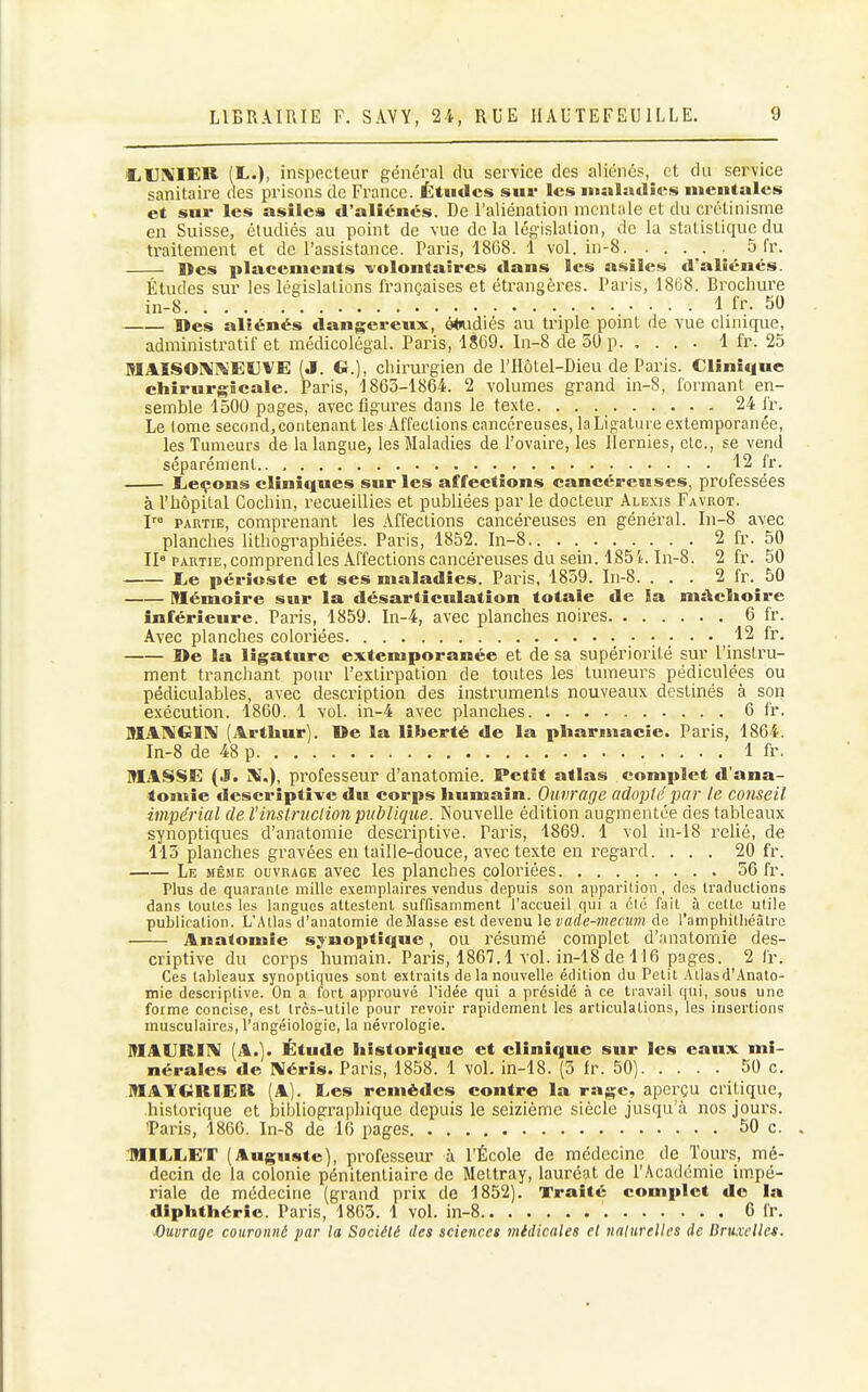 liUKIER (L.), inspecteur général du service des aliénés, et du service sanitaire des prisons de France. Études sur les iiuilndîes mentales et sur les asiles d'aliénés. De l'aliénation mentale et du crétinisme en Suisse, étudiés au point de vue delà Icg-islation, de la statistique du traitement et de l'assistance. Paris, 1868. 1 vol. in-8 5 fr. Des placements -volontaires dans les asiles d'aliénés. Études sur les législations françaises et étrangères. Paris, 18G8. Brochure in-8. 1 fr. 50 Des aliénés dangereux, ô*udiés au triple point de vue clinique, administratif et médicolégal. Paris, 1869. ln-8 de 50 p 1 fr. 25 MAISOÎ^i\'EtlVE (J. G.), chirurgien de l'Hôtel-Dieu de Paris. Clinique chirurgicale. Paris, 1863-1864. 2 volumes grand in-8, formant en- semble 1500 pages, avec figures dans le texte. . . 24 fr. Le lome second, contenant les Affeclions cancéreuses, la Ligature extemporanée, les Tumeurs de la langue, les Maladies de l'ovaire, les Hernies, etc., se vend séparément 12 fr. Licçons cliniques sur les affections cancéreuses, professées à l'hôpital Cochin, recueillies et publiées par le docteur Alexis Favuot. I PARTIE, comprenant les Affections cancéreuses en général. In-8 avec planches litliographiées. Paris, 1852. In-8 2 fr. 50 II» PARTIE, comprendles Affections cancéreuses du sein. 1851. In-8. 2 fr. 50 liC périoste et ses maladies. Paris, 1859. Iu-8. ... 2 fr. 50 Mémoire sur la désarticulation totale de ia mâelioire inférieure. Paris, 1859. In-4, avec planches noires 6 fr. Avec planches coloriées 12 fr. De la ligature extemporanée et de sa supériorité sur l'instru- ment tranchant pour l'extirpation de toutes les tumeurs pédiculées ou pédiculables, avec description des instruments nouveaux destinés à son exécution. 1860. 1 vol. in-4 avec planches 6 fr. IflAlVGIIV (Arthur). De la liberté de la pharmacie. Paris, 1864. In-8 de 48 p 1 fr. MASSE (.1. X.), professeur d'anatomie. Petit atlas complet d'ana- tomie descriptive du corps humain. Ouvrage adopté par le conseil impérial de l'instruction publique. Nouvelle édition augmentée des tableaux synoptiques d'anatomie descriptive. Paris, 1869. 1 vol in-18 relié, de 115 planches gravées entaille-douce, avec texte en regard. ... 20 fr. Le MÊ.ME OUVRAGE avoc les planches coloriées. 56 fr. Plus de quarante mille exemplaires vendus depuis son apparition, dos traductions dans toutes les langues attestent suffisamment l'accueil qui a clé fait à cette utile publication. L'Atlas d'anatomie de Masse est devenu le !)flrfe-mec!H?i de l'amphitliéâtro Anatomie synoptique, ou résumé complet d'anatomie des- criptive du corps humain. Pai'is, 1867.1 vol. in-18 de 116 pages. 2 fr Ces tableaux synoptiques sont extraits de la nouvelle édition du Petit .Mlasd'Anato- mie descriptive. On a fort approuvé l'idée qui a présidé à ce travail qui, sous une forme concise, est très-utile pour revoir rapidement les articulations, les insertions musculaires, l'angéiologie, la névrologie. MAURIIV (A.). Étude historique et clinique sur les eaux mi- nérales de IVéris. Paris, 1858. 1 vol. in-18. (5 Ir. 50) 50 c. MAYGRIER (A). Les remèdes contre la rage, aperçu critique, historique et bibliograpliique depuis le seizième siècle jusqu'à nos jours. 'Paris, 1866. In-8 de 16 pages 50 c. MILLET (Auguste), professeur à l'École de médecine de Tours, mé- decin de la colonie pénitentiaire de Mettray, lauréat de l'Académie impé- riale de médecine (grand prix de 1852). Traité complet do ia diphthérie. Paris, 1803. 1 vol. in-8 6 fr. Ouvrage couronné par la Société des sciences 7nidicales et naturelles de Bruxelles.