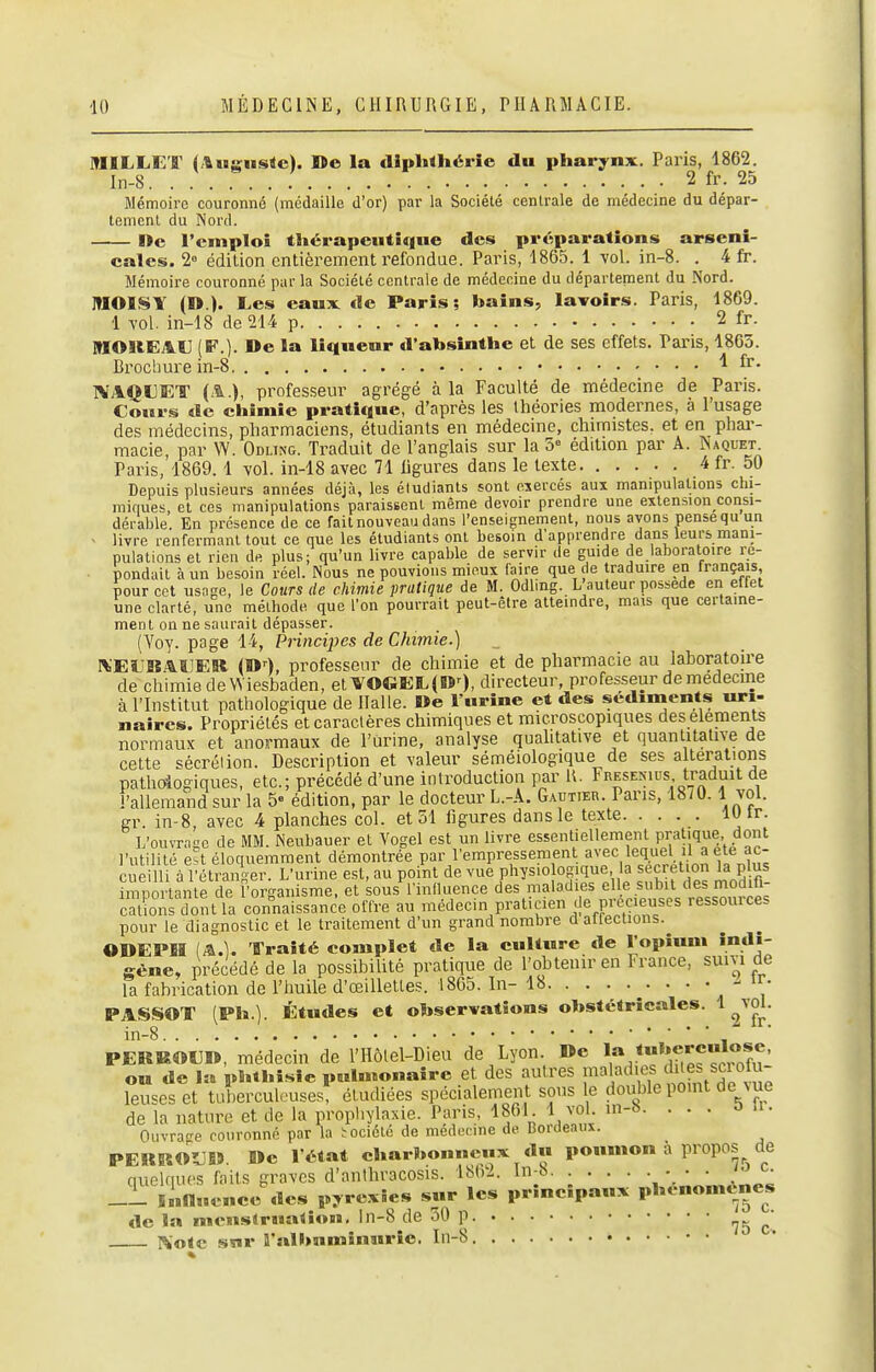 MILLKT (Auguste). De la diphthérie du pharynx. Paris, 1862. In-8 2 fr. 25 Mémoire couronné (médaille d'or) par la Société centrale de médecine du dépar- tement du Nord. Wc l'emploi thérapeutique des préparations arseni- cales. 2° édition entièrement refondue. Paris, 1865. 1 -vol. in-8. . 4 fr. Mémoire couronné par la Société centrale de médecine du département du Nord. lUOISY (D.). Les eaux de Paris; bains, lavoirs. Paris, 1869. 1 vol. in-18 de 214 p 2 fr. MOREAV (F.). De la liqueur d'absinthe et de ses effets. Paris, 1865. Brochure in-8 1 fr. NAQUET (A.), professeur agrégé à la Faculté de médecine de Paris. Cours de chimie pratique, d'après les théories modernes, à l'usage des médecins, pharmaciens, étudiants en médecine, chimistes, et en phai-- macie, par W. Odling. Traduit de l'anglais sur la 5° édition par A. ÎNaquet Paris, 1869.1 vol. in-18 avec 71 ligures dans le texte 4 fr. 50 Depuis plusieurs années déjà, les étudiants sont exercés aux manipulations chi- mifiues, et ces manipulations paraissent même devoir prendre une extension consi- dérable En présence de ce fait nouveau dans l'enseignement, nous ayons pense qu un - livre renfermant tout ce que les étudiants ont besoin d'apprendre dans leurs mani- pulations et rien de plus; qu'un livre capable de servir de guide de laboratoire re- pondait à un besoin réel. Nous ne pouvions mieux faire que de traduire en français, pour cet usage, le Cours de chimie pratique de M. Odling. L'auteur possède en effet une clarté, une méthode que l'on pourrait peut-être atteindre, mais que certaine- ment on ne saurait dépasser. (Yoy. page 14, Principes de Chimie.) ^'EL^BAHESt (D--), professenr de chimie et de pharmacie au laboratoire de chimie deWiesbaden, et VOGEL(O0, directeur, professeur demedecme à l'Institut pathologique de Halle. De l'urine et des sédiments uri- naircs. Propriétés et caractères chimiques et microscopiques des éléments normaux et anormaux de l'urine, analyse quaUtative et quantitative de cette sécrélion. Description et valeur séméiologique de ses altérations pathcdogiques, etc.; précédé d'une introduction par U. Fresenius traduit de l'allemand sur la 5 édition, par le docteur L.-A. Gautier. Pans, 18/0.1 vol. gr. in-8, avec 4 planches col. et 51 ligures dans le texte lU tr. L'ouvraL'c de MM. Neubauer et Vogel est un livre essentiellement pratique dont l'utilité est éloquemment démontrée Par l'empressement avec lequel il a ete^^^^^ cueilli à l'étranger. L'urine est, au point de vue physiologique, la sécrétion la plus Sil'nle de forgan et sous Inilluence des maladies elle subit des modifi- cSs dont la connaissance offre au médecin praticien Je précieuses ressources pour le diagnostic et le traitement d'un grand nombre d altections. ODEPM (A.). Traité complet de la culture de Î^OP»*»* rêne. la fabi e, précédé de la possibilité pratique de l'obtenir en France, suivi de orication de l'huile d'œillettes. 1865. In- 18 - ir. PASSOT (Ph.). Études et observations obstétricales. ^ ^^fjl' in-8 PERROUD, médecin de l'Hôlel-Dieu de Lyon De ou de la phthîslc pulmonaire et des autres maladies dites sciolu- leuseset tuberculeuses, étudiées spécialement sous le double pomt de vue de la nature et de la prophylaxie. Paris, 1861 1 vol in-8. ... & a. Ouvrage couronné par la l-ociété de médecine de Bordeaux. PERROÎJ» »e l état charbonneux du poumon a propos quelques faits graves d'anthracosis. 1862. In-b. ■ ■ ■ ■ ■ -^'^ _i Influence des pyrexîes sur les principaux phcnomén de c. •noménes de la mcnslrualioB», ln-8^de 50 p ^-^ I^otc sur î'albnminuric, In-8