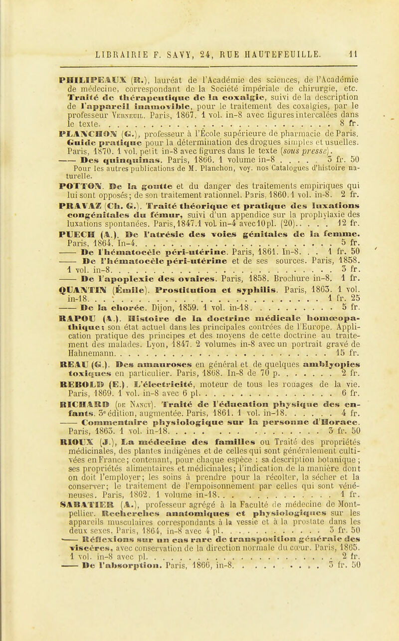 PIIILIPEAUX (a.), lauréat de l'Académie des sciences, de l'Académie de médecine, correspondant do la Société impériale de chirurgie, etc. Traité de thérapeutique de la coxalgie, suivi de la description de l'appareil inamo-vible, pour le traitement des coxalgies, par le professeur Yerneuil. Paris, 1867. 1 vol. in-8 avec ligures intercalées dans le texte 8 fr. PLAlVCHOî^ (G.), professeur à l'École supérieure de pliarmacie de Paris. Guide pratique pour la détermination des drogues simples et usuelles. Paris, 1«T0. 1vol. petit in-8 avec figures dans le texte [sous presse). Des quinquinas. Paris, 18t)6. 1 volume in-8 3 fr. 50 Pour les autres publications de M. Planchon, voy. nos Catalogues d'histoire na- turelle. POTTOPV. De la goutte et du danger des traitements empiriques qui luisent opposés; de son traitement rationnel. Paris, 1860.1 vol. in-8. 2 fr. PRAVAZ (Ch. G.]. Traité théorique et pratique des luxations congénitales du fémur, suivi d'un appendice sur la prophylaxie des luxations spontanées. Paris,1847.1 voL in-4 aveclOpl. (20) 12 fr. PVECII (A.). De l'atrésie des voies génitales de la femme. Paris, 1864. In-4 5 fr. De l'hématocèle péri-utérine. Paris, 1861. In-8. . . 1 fr. 50 De l'hématocèle péri-utérine et de ses sources. Paris, 1858. 1 vol. in-8 3 fr. De l'apoplexie des ovaires. Paris, 1858. Brochure in-8. 1 fr. QUATVTIN (Ésnile). Prostitution et syphilis. Paris, 1863. 1 vol. in-18. . . •. 1 fr. 25 De la chorée. Dijon, 1859. 1 vol. in-18 5 fr. RAPOU (A.). Histoire de la doctrine médicale homœopa- thique; son état actuel dans les principales contrées de l'Europe. Appli- cation pratique des principes et des moyens de celte doctrine au traite- ment des malades. Lyon, 1847. 2 volumes in-8 avec un portrait gravé de Ilahnemann 15 fr. RE.AU (G.). Des amauroses en général et de quelques amblyopies toxiques en particulier. Paris, 1808. In-8 de 70 p 2 fr. REDOLD (E.). ti'électricîté, moteur de tous les rouages de la vie. Paris, 1869. 1 vol. in-8 avec 6 pl 6 fr. RICHARD (de Nancy). Traité de l'éducation physique des en- fants. 5 édition, augmentée. Paris, 1861. 1 vol. in-18 4 fr. Commentaire physiologique sur la personne d'Horace. Paris, 1865. 1 vol. in-18 3 fi\ 50 RIOVX (J.), La médecine des familles ou Traité des propriétés médicinales, des plantes indigènes et de celles qui sont généralement culti- vées en France; contenant, pour chaque espèce : sa description hotanique ; ses propriétés alimentaires et médicinales; l'indication de la manière dont on doit l'employer; les soins à prendre pour la récolter, la sécher et la conserver; le traitement de l'empoisonnement par celles qui sont véné- neuses. Paris, 1802. 1 volume in-18 1 fr. ISARATIER (A.), professeur agrégé à la Faculté de médecine de Mont- pellier. Recherdies anatomiques et physiologiques sur les appareils musculaires correspondants à k vessie et à la pro.^late dans les deux sexes. Paris, 1864, in-8 avec 4 pl 5 fr. 50 Réflexions sur un cas rare de transposition générale des viscères, avec conservation de la direction normale du cœur. Paris, 1805. 1 vol. in-8 avec pl 2 Ir. De l'absorption. Paris, 180G, in-8 .... 5 fr. 50