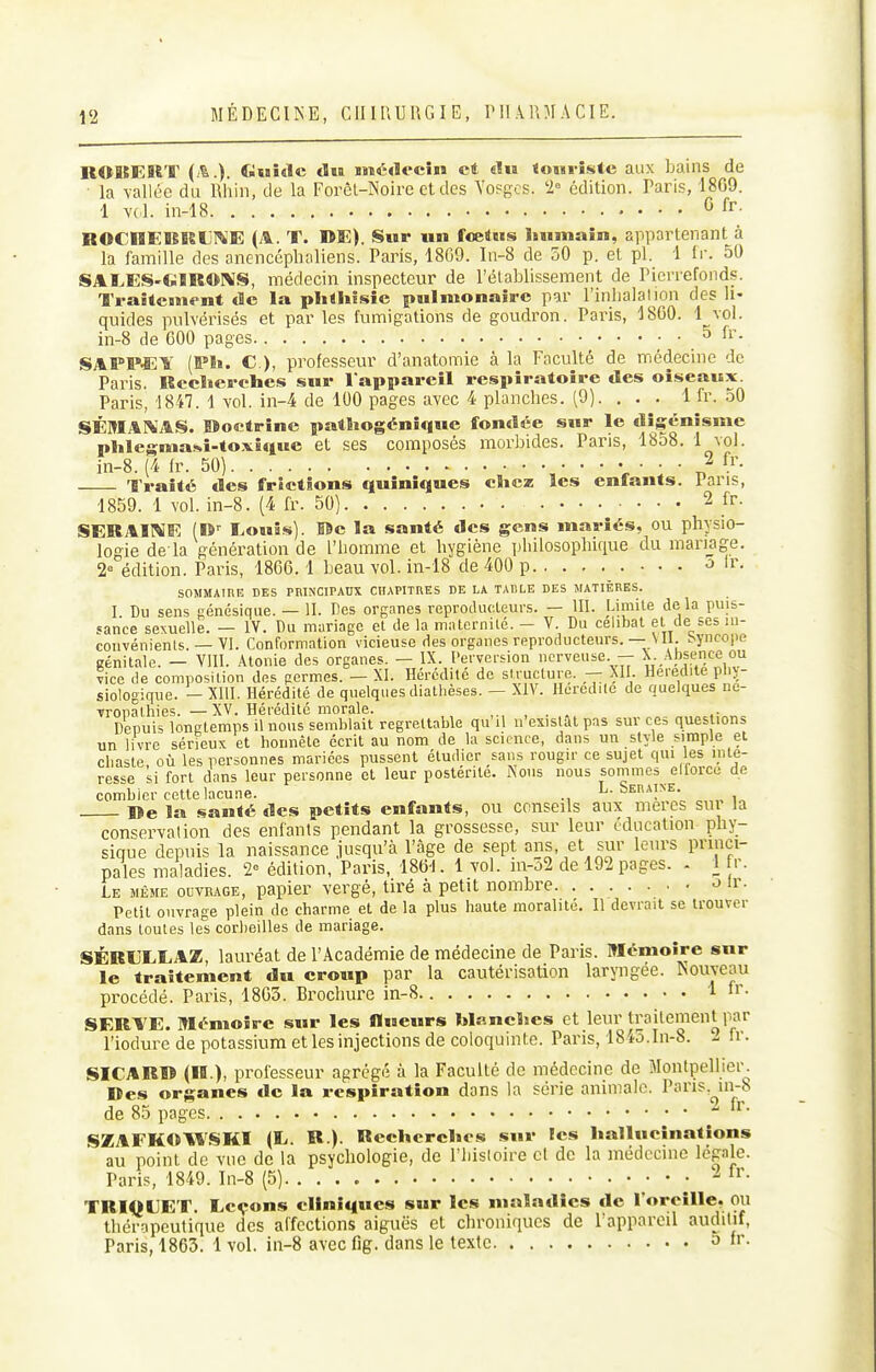 KOltEItT (i^.). Guitlc du ïîiédocîi» et «lu toHi-îstc aux bains de la vallée du Rhin, de la ForèL-Noire et des Vosges. '2= édition. Paris, 1869. 1 vcl. in-18 G fr. BOCHEBISUI^'E (A. T. DE). Sur un fœtus humain, appartenant à la famille des anencéphaliens. Paris, 18G9. In-8 de 50 p. et pl. 1 tr. 50 SALES'GÏROP^S, médecin inspecteur de l'établissement de Picrrefonds. Traôtcm(>nt de la pliihîsîc pulmonaire par l'inlialalion des li- quides pulvérisés et par les fumigations de goudron. Paris, 18G0. 4 vol. in-8 de 600 pages 5 fr. SAPP*;Y (!P1i. C), professeur d'anatomie à la Faculté de médecine de Paris. Rcclierches sur l appareil respiratoire des oiseaux. Paris, 1847. 1 vol. in-4 de 100 pages avec 4 planches. (9). . . . 1 fr. 50 SÉMAI^AS. Boctrine patliogénique fondée sur le dîgénîsme plilegma!*î-toxî<iue et ses composés morbides. Paris, 1858. 1 ^ol. in-8. (4 fr. 50) V ' '  n Traité des frictions quiniques cîicz les enfants. Pans, 1859. 1 vol. in-8. (4 fr. 50) 2 fr. iSERAIME (O-- Inouïs). Bc la santé des gens mariés, ou physio- logie de la génération de l'homme et hygiène philosophique du mariage. 2° édition. Paris, 1866.1 beau vol. in-18 de 400 p >> Ir- SOMMAiniî DES PRINCIPAnX CHAPITRES DE LA TABLE DES MATIÈRES. I Du sens eenésique. — II. Des organes reproducteurs. — III. Limite delà puis- sance sexuelle. — IV. Du mariage et de la matcrnilé. - V. Du célibat et de ses ui- couvénients. — VI. Conformation vicieuse des organes reproducteurs.— \ 11. syncope Bénitale. — VIII. Atonie des organes. — IX. Perversion nerveuse. — X. Absence ou vice de composition des germes. — XI. Hérédité de structure. — XII. Hérédité plij- siologique. — XIII. Hérédité de quelques diathèses. — XIV. Hérédité de quelques ne- vropalhies. —XV. Hérédité morale. ,. , . . Depuis longtemps il nous semblait regrettable qu'il n'existât pas sur ces questions un livre sérieux et honnête écrit au nom de la science, dans un style simple el chaste où les personnes mariées pussent étudier sans rougir ce sujet qui es inte- resse si fort dans leur personne et leur postérité. Nous nous sommes ellorce de combler cette lacune. . L. Seraine. De la santé des petits enfants, ou conseils aux mercs sut la conservation des enfants pendant la grossesse, sur leur éducation phy- sique depuis la naissance jusqu'à l'âge de sept ans, et sur leurs princi- pales maladies. '2 édition, Paris, 186-1. 1 vol. in-o2 de 192 pages. . 1 fr. Le même ouvrage, papier vergé, tiré à petit nombre <> ir. Petit ouvrage plein de charme et de la plus haute moralité. Il devrait se trouver dans toutes les corbeilles de mariage. SÉRIjXLAZ, lauréat de l'Académie de médecine de Paris. Mémoire sur le traitement du croup par la cautérisation laryngée. Nouveau procédé. Paris, 1803. Brochure in-8 1 SERTE. Mémoire sur les «ueurs Idancïies et leur traitement par l'iodure de potassium et les injections de coloquinte. Paris, 1845.In-8. 2 Ir. potassium et les injections i SICARlî (H.), professeur agrégé à la Faculté de médecine de Montpellier. Des organes de la respiration dans la série animale. Pans,^in-8 de 85 pages SZAFKOWSKI (li. R.). Recherches sur les hallucinations au point de vue de la psychologie, de l'histoire cl de la médecine légale. Paris, 1849. In-8 (5) TRIQUET. Leçons cliniques sur les maladies de l oreille. ou thérapeutique des affections aiguës et chroniques de l'appareil auditif, Paris, 1863. 1 vol. in-8 avec fig. dans le texte a