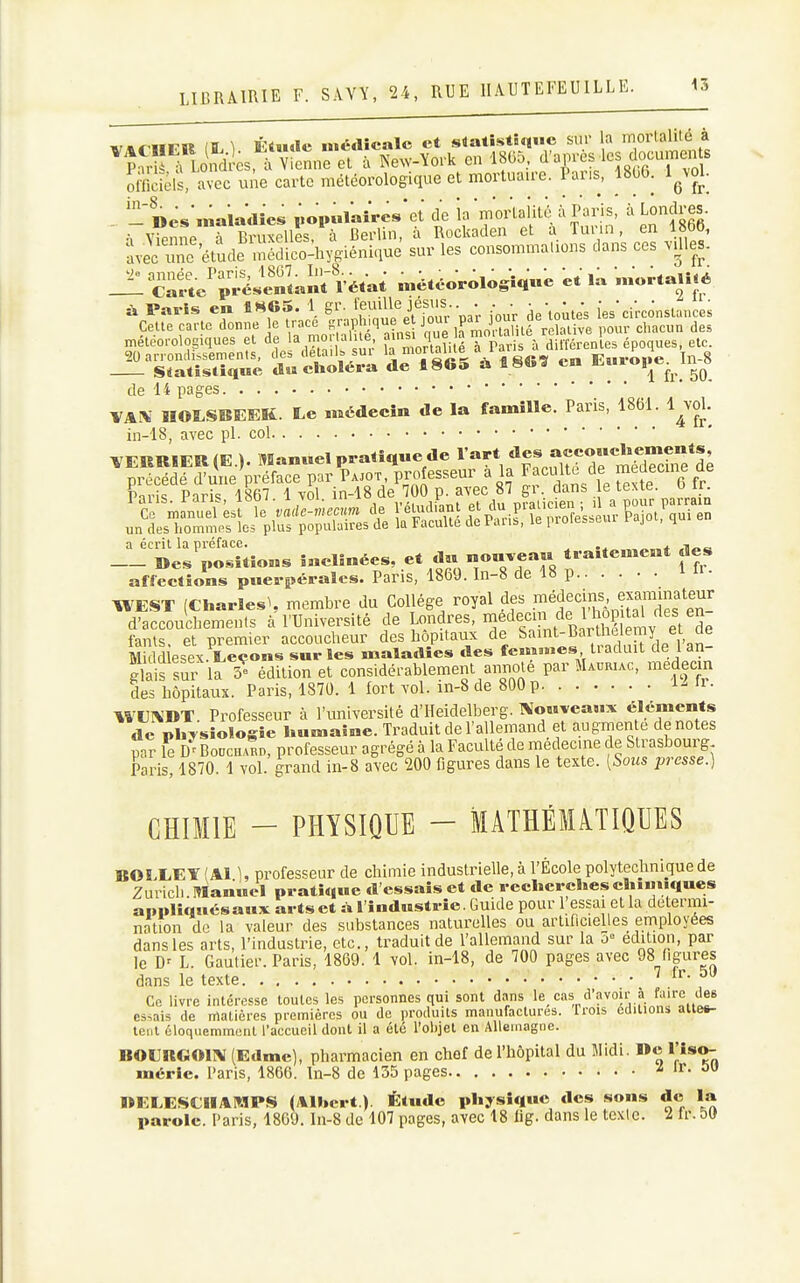 n-.^^-iir'K fî ^ rtude médicale et siatîstîqiic sur la mortalité à ^î TLoïïes,^rcn„reV à îs'ew-ïork en 18(35, '^^V^^'^l^-f^ officiels, avec une carte météorologique et mortuaire. Pans, 1806. l^voL -'Des.naiadîes i.opulaîres'et de la mortalité à Paris, à Londres. ' ••, ViPuiV rBruxelles à Berlin, à Rockaden et à Turin, en 1866, ïvecX étude -uéïico^hygiénique sur les consommations dans ces ..lies, année. Paris, 1807. In-8.^ - Carte présentant 1' Paris en 1H65. 1 gr. Cette carte donne le tracé gr: „,&osiques et de la mor|alJ|é, ^^^I^^Ti^l^^^^i;:,^^^^^ 20 an ontli>semenls, des détail» sui V ««« en Enrooe In-8 Statistique dw étiolera de 1865 à en de 14 pages VAi\ HOÏ.SI5EEK. Le médecin de la famille. Paris, 1861. l^vol. in-18, avec pl. col VERRIER (E.). Manuel pratique de ^^«^^«««^ii^d^^^^^^ précédé d'une préface par Pajot professeur a la Faculté de medecme de Pm-U PnH<! 1867 1 vol in-18 de 700 p. avec 87 gr. dans le lexie. u ii. a écrit la préface Catte'ps^tant rétat météorologique et la mortalité A Paris en 1H65. 1 gr. feuille jésus.. . . ■■■■ s positions inclinées, et du nouvean traitement des affections puerpérales. Paris, 1869. In-8 de 18 p l H • WEST (Charles^ membre du Collège royal des .^^^^^1^^J™^''^^^^ d'accouchements à l'Université de Londres, medeci de I ho^^^^^^^ fants. et premier accoucheur des hôpitaux de ^anit-Bar helemy et Middlesex. Leçons sur les maladies des fewinnes tiacluit cie 1 an Sais suf la 5e édition et considérablement annote par Maijriac, medmn des hôpitaux. Paris, 1870. 1 fort vol. in-8 de 800 p 1- H • WUIV'DT Professeur à l'université d'Heidelberg. l^ouveaux éléments de phTsiologie humaine. Traduit de l'allemand et augmen e dénotes par \e h' Bouchard, professeur agrégé à la Faculté de médecine de Strasbourg Paris, 1870. 1 vol. grand in-8 avec 200 figures dans le texte. [Sous jjvesse.) CHIMIE - PHYSIQUE - MATHÉMATIQUES BOLLEY (Al 1, professeur de chimie industrielle, à l'École polytechnique de Zurich Manuel pratique d essais et de recherches chinuques appliqués aux arts et à l'industrie. Guide pour 1 essai et la del.ermi- nation de la valeur des substances naturelles ou artificielles employées dans les arts, l'industrie, etc., traduit de l'allemand sur la o édition, par le D' L. Gautier. Paris, 1869. 1 vol. in-18, de 700 pages avec 98 figures dans le texte 7 ir. 5tJ Ce livre intéresse toutes les personnes qui sont dans le cas d'avoir à f^i'rc des essais de matières premières ou de produits manufactures. Trois éditions aiie#- lenl éloquemmenl l'accueil dont il a été l'objet en Allemagne. »0S:rG011\ (Edme), pharmacien en chef de l'hôpital du Midi. De l'iso- uiérie. Paris, 1806. In-8 de 135 pages Z ir. OtJ «ELESCIIAMPS (Albert ). Étude physique des sons de la parole. Paris, 1809. In-8 de 107 pages, avec 18 lig. dans le texte. 2 Ir. 50