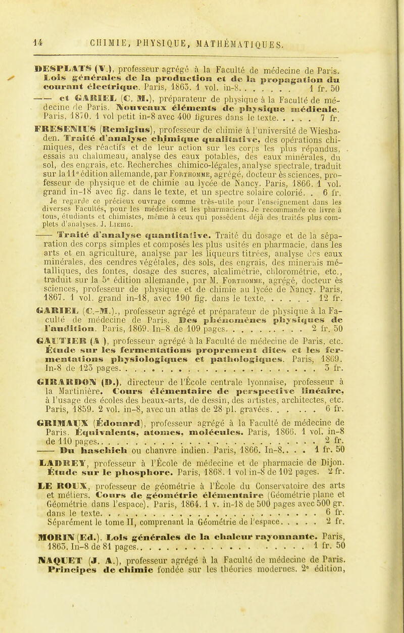 DESPLATS (\.), professeur agrégé à la Faculté de médecine de Paris. Lois g;i^néral«:s de la production et de la propagation du courant électrique. Paris, 1865. 1 vol. in-8 1 l'r. 50 et CiAUlUL, (C. M.), préparateur de physique à la Faculté de mé- decme rie Paris. ]\'onveaux éléments de physique médicale. Paris, 1870. 1 vol petit iii-8 avec 400 ligures dans le texte 7 fr. FRESEWIUS (Remigîus), professeur de cliimie à l'université de A'Viesba- den. l'raité d'analyse chimique qualitati^ie, des opérations chi- miques, des réactifs et de leur action sur les corps les plus répandus. ■ essais au chalumeau, analyse des eaux potables, des eaux minérales, du sol, des engrais, etc. Recherches chimico-légales, analyse spectrale, traduit sur lall° édition allemande, par Forthomme, agrégé, docteur ès sciences, pro- fesseur de physique et de chimie au lycée de ISancy. Pai'is, 1866. 1 vol. grand in-18 avec fig. dans le texte, et un spectre solaire colorié. . 6 fr. Je regarde ce précieux ouvrage comme très-utile pour l'enseignement dans les diverses Facultés, pour les médecins et les pharmaciens. Je recommande ce livre à tous, étudiants et chimistes, munie à ceux qui possèdent déjà des traités plus com- plets d'analyses. J. Liebig. Traité d'analyse quantitative. Traité du dosage et de la sépa- ration des corps simples et composés les plus usités en pharmacie, dans les arts et en agriculture, analyse par les liqueurs titrées, analyse des eaux minérales, des cendres végétales, des sols, des engrais, des minerais mé- talliques, des fontes, dosage des sucres, alcahmétrie, chlorométrie, etc., traduit sur la 5 édition allemande, par M. Fortiiojime, agrégé, docteur ès sciences, pi^ofesseur de physique et de chimie au lycée de iN'ancv. Paris, 1867. 1 vol. grand in-18, avec 190 fig. dans le texte  12 fr. GARIELi (C.-M.)., professeur agrégé et préparateur de physique à la Fa- culté de médecine de Paris. Kes pbéuemènes physîcjues de l'audition. Paris, 1869. In-8 de 109 pages 2 fr. 50 GAïjTIER (A ), professeur agrégé à la Faculté de médecine de Paris, etc. Étude sur les fermentations proprement dites et les fer- mentations pliysiologiqnes et pathologiques. Paris, 1869. In-8 de 123 pages 5 fi-. GIRARDOIV (D.), directeur de l'École centrale lyonnaise, professeur à la Martinière. Cours élémentaire de perspective linéaire, à l'usage des écoles des heaux-arts, de dessin, des artistes, architectes, etc. Paris, 1859. 2 vol. in-8, avec un atlas de 28 pl. gravées 6 fr. GRIMAIJX (Édouard), professeur agrégé à la Faculté de médecine de Paris. Équivalents, atomes, molécules. Paris, 1866. 1 vol. in-8 de 110 pages 2 fr. Du haschich ou chanvre indien. Paris, 1866. In-8.. . . 1 fr. 50 LARREY, professeur à l'École de médecine et de pharmacie de Dijon. Étude sur le phosphore. Paris, 1868. 1 vol in-8 de 102 pages. 2 fr. LE ROUX, professeur de géométrie à l'École du Conservatoire des arts et métiers. Cours de géométrie élémentaire (Géométrie plane et Géométrie dans l'espace). Paris, 1864.1 v. in-18 de 500 pages avec 500 gr. dans le texte 6 fr. Séparément le tome II, comprenant la Géométrie de l'espace 2 fr. MORIIV (Ed.). Lois générales de la chaleur rayonnante. Paris, 1863. In-8 de 81 pages 1 fr. 50 IHAQUET (J. A.), professeur agrégé à la Faculté de médecine de Paris. Principes de chimie fondée sur les théories modernes. 2° édition, I