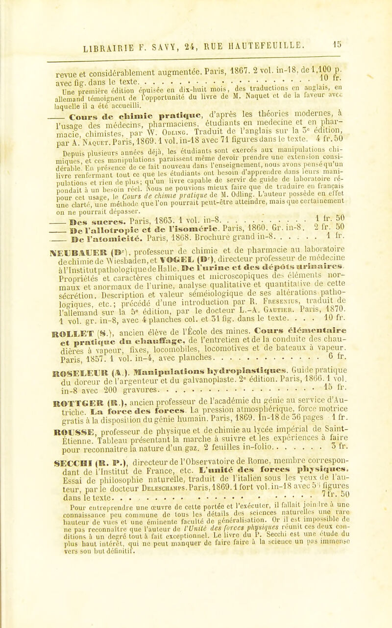 revue et considérablement augmentée. Paris, 1867. 2 vol. in-18, de 1,100 p. avec lîff. dans le texte Une première édition épuisée en dix-huit mois, des traductions en anglais, en allemand témoignent de l^pporlunité du livre de M. Naquet cl de la laveur avec laquelle il a été accueilli. Cours de cliîmîe pratique, d'après les théories modernes, à l'usase des médecins, pharmaciens, étudiants en medecme et en phar- macie, chimistes, par W. Odung. Traduit de l'anglais sur la o= édition par A. Naquet. Paris, 1869.1 vol.in-18 avec 71 figures dans le texle. 4 fr.50 Depuis plusieurs années déjà, les étudiants sont exercés aux manipulalious chi- miques et ces manipulations paraissent même devoir prendre une extension consi- dérahlc En pré-ence de ce fait nouveau dans l'enseignement, nous avons pensequ un livre renfermant tout ce que les étudiants ont besoin d apprendre dans leurs mani- pùîations et r en déplus; qu'un livre capable de servir (fe guide de laboratoire re- pondai . un besoin réel. Lus ne pouvions mieux faire que de traduire en français pour cet usage, le Cours de chimie pratique de M. Odhng. L'auteur possède en elle Snc clarté, une méthode que l'on pourrait peut-être atteindre, mais que certainement ou ne pourrait dépasser. Des sucres. Paris, 1863. 1 vol. in-8. . . . . . . . 1 tr. 50 Be l'aîlolroîïie et de l'isomcrîe. Pans, 1860. Gr. in-8. 2 fr. 50 De Fatomicaté. Paris, 18G8. Brochure grand in-8 1 ir. 1\EUBA.UER (»'), professeur de chimie et de pharmacie au laboratoire dechimiede AViesbaden.et VOGEL {» ), directeur professeur de médecine àrinstitutpathologiquedeHalle. l>e l'urine et des dépôtsMr»iiîa»res. Propriétés et caractères chimiques et microscopiques de.-, déments nor- maux et anormaux de Turine, analyse qualitative et quantitative de cette sécrétion. Description et valeur séméiologique de ses altérations patho- ïogioues, etc.; précédé d'une introduction par R. Fresemus traduit de l'allemand sur la 5= édition, par le docteur L.-A. Gautier. Pans, lb70. 1 vol. gr. in-8, avec 4 planches col. et 51 fig. dans le texte. ... 10 Ir. ROLEET (S ), ancien élève de l'École des mines. Cours clénMcntaire et pratique du chauffage, de l'entretien et de la conduite des chau- dièi^s à vapeur, fixes, locomobiles, locomotives et de bateaux à vapeur. Paris, 1857. 1 vol. in-4, avec planches 6 fr. ROSELEUR (A ). Manipulations liydropiastiques. Guide pratique du doreur de l'argenteur et du galvanoplaste. 2-= édition. Pans, 18GG. 1 vol. in-8 avec 200 gravures lo ir. ROTTGER (R.), ancien professeur de l'académie du génie au service d'Au- triche Ea force des forces. La pression atmosphénque, force motrice gratis à la disposition du génie humain. Paris, 18G9. In-18 de 56 pages 1 fr. ROUSSE professeur de physique et de chimie au lycée impérial de Saint- Étienne.'Tableau présentant la marche à suivre et les expériences à faire pour reconnaître la nature d'un gaz. 2 feuilles in-folio 5 fr. SECCni in. P.), directeur de l'Observatoire de Rome, membre correspon- dant de l'Institut de France, etc. L'unité des forces physiques. Essai de philosophie naturelle, traduit de l'italien sous les yeux de 1 au- teur, parle docteur Delesciumps. Paris, 1869.1 fort vol.in-18 avec 5) figures dans le texte :  ' Pour entreprendre une œuvre de celte portée el l'exécuter, il fallait join Ire à une connaissance peu commune de tous les détails des sciences naturelles une rare hauteur de vues et une émiiiente faculté de gcncralisaUon. Or il est impossible de ne pas reconnaître que l'auteur de rUnilé des forées physiques réunit ces deux con- ditions à un degré tout à fait exceptionnel. Le livre du l. Secclu est une élude du plus haut intérêt, qui ne peut manquer de faire faire a la science un pas immens.i' vers son butdélinitif.