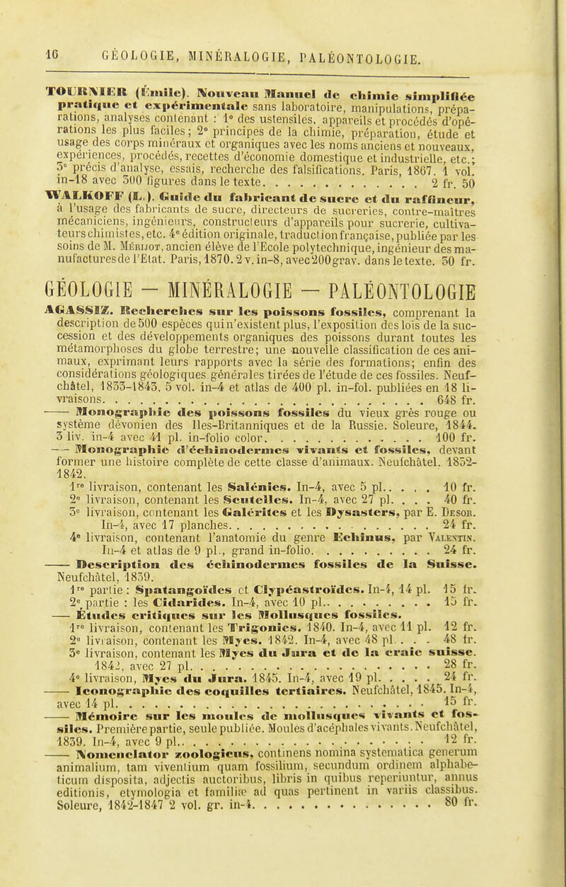 TOIJRA'IER (Ismilc). Noiïveau Manuel de chimie simpliflée pratique et expérimentale sans laboratoire, manipulations, prépa- rations, analyses contenant : 1° des ustensiles, appareils et procédés d'opé- rations les plus faciles; 2° principes de la chimie, préparation, étude et usage des corps minéraux et organiques avec les noms anciens et nouveaux, expériences, procédés, recettes d'économie domestique et industrielle, etc • ô' précis d'analyse, essais, recherche des falsifications. Paris, 1867. 1 voi' in-18 avec 500 figures dans le texte 2 fr. 50 WALKOFF (L,.). Guide du fabricant de sucre et du raffincur, à l'usage des fabricants de sucre, directeurs de sucreries, contre-maîtres mécaniciens, ingénieurs, construcleurs d'appareils pour sucrerie, cultiva- teurschimistes, etc. 4= édition originale, traduction française, publiée par les soins de M. Méruot, ancien élève de l'Ecole polytechnique, ingénieur des ma- nufactures de l'Elat. Paris,1870.2Y.in-8,avec200grav. dans le texte. 50 fr. GÉOLOGIE - MINÉRALOGIE - PALÉONTOLOGIE AGASSIZ. Reelierclies sur les poissons fossiles, comprenant la description de 500 espèces quin'e.xistent plus, l'exposition des lois de la suc- cession et des développements organiques des poissons durant toutes les métamorphoses du globe terrestre; une nouvelle classification de ces ani- maux, exprimant leurs rapports avec la série des formations; enfin des considérations géologiques générales tirées de l'étude de ces fossiles. Neuf- châtel, 1853-1845. 5 vol. in-4 et atlas de 400 pl. in-fol. publiées en 18 li- vraisons 648 fr. Monographie des poissons fossiles du vieux grès rouge ou système dévonien des Iles-Britanniques et de la Russie. Soleure, 1844, 3 liv. in-4 avec 41 pl. in-folio color 100 fr. Monographie d'éehinodcruies vivants et fossiles, devant former une histoire complète de cette classe d'animaux. INeulchàtel. 1852- 1842. 1 livraison, contenant les Saïénîes. In-4, avec 5 pl 10 fr. 2 livraison, contenant les Scntelles. In-4, avec 27 pl. . . . 40 fr. 5<= livraison, contenant les Galérites et les Dysasters, par E. Desob. In-4, avec 17 planches 24 fr. 4« livraison, contenant l'anatomie du genre Echinus, par Valextin. Iu-4 et atlas de 9 pl., grand in-folio. 24 fr. Description des écliinodermes fossiles de la Suisse. Neufchàtel, 1859. 1 partie: iSpatangoïdes et Clypéastroïdes. In-4, 44 pl. 15 li\ 2=^ partie : les Cidarides. In-4, avec 10 pl 15 fr. Études critiques sur les Mollusques fossiles. 1 livraison, contenant les Trigonics. 1840. In-4, avec H pl. 12 fr. 2= livraison, contenant les Mjes. 1842. In-4, avec 48 pl. . . . 48 Ir. 3= livraison, contenant les Myes du Jura et «le la craie suisse. 1842, avec 27 pl 28 fr. 4« livraison, Myes du Jura. 1845. Iii-4, avec 19 pl 24 fr. Iconographie des coquilles tertiaires. Neufchàtel, 1845. In-4, avec 14 pl 15 fi'- Mémoire sur les moules de mollusques vivants et fos- siles. Première partie, seule publiée. Moules d'acépliales vivants. Neufchàtel, 1839. ln-4, avec 9 pl fr- :i\'omcnclator zoologicus, contmens nomina systematica generum animalium, tam viventium quam fossilium, secundum ordinem alphabe- ticum disposita, adjectis auctoribus, libris in quibus reperiuntur, annus editionis, etymologia et familiîc ad quas pertinent in variis classibus. Soleure, 1842-1847 2 vol. gr. in-4 80 fr.