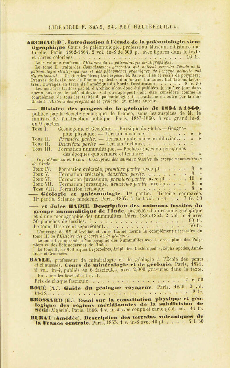 AKCniAC (D'). Introduction à l'étude de la paléontologie stra- tigrapliique. Cours de paléontologie, professé au Muséum d'histoire na- turelle. Paris, 1862-1864. 2 vol. in-8 de 500 p., avec ligures dans le texte et cartes coloriées • 16 fr. Le 1 volume renferme l'Histoire de la paléontologie slraliyraphique. Le tome 11 traite des Connaissances générales qui doivent précéder l'élude de la paléontologie stratigraphique et des phénomènes organiques de l'époque actuelle qui s'y rattachent. —Origine des êtres; De l'espèce; M. Darwin; Iles et récifs de polypiers; Preuves de l'esislence de l'homme; Restes d'industrie humaine; Habitations lacus- tres; Ouvrages en terre de l'Amérique du INord; Fossilisation 8 Ir. 50 Les matières traitées par M. d'Archiac n'ont donc été publiées jusqu'à ce jour dans aucun ouvrage de paléontologie. Cet ouvrage peut donc être considéré comme le complément de tous les traités de paléontologie; il se rattache en outre par la mé- thode à l'Histoire des progrés de la géologie, du même auteur. Histoire des progrès de la géologie de 1834 àl860, publiée par la Société géologique de France, sous les auspices de M. le ministre de l'instruction publique. Paris, 1847-1860. 8 vol. grand in-8, en 9 parties. Tome I. Cosmogonie et Géogénie.—Physique du globe. — Géogra- phie physique. — Terrain moderne » » Tome II. Première partie. — Terrain quaternaire ou diluvien.. . » » Tome II. Deuxième partie. — Terrain tertiaire » Tome III. Formation nummulitique. — Roches ignées ou pyrogènes des époques quaternaire et tertiaire » » Voy. d'Archuc et Haime : Description des animaux fossiles du groupe nummulitique de l'Inde. Tome IV. Formation crétacée, première partie, avec pl 8 » Tome V. Formation crétacée, deuxième partie 8 » Tome VI. Formation jurassique, première partie, avec pl 10 » Tome VIT. Formation jurassique, deuxième partie, avec pl 8 » Tome VllI. Formation triasique 8 » Géologie et paléontologie. I'° partie. Histoire comparée. 11° partie. Science moderne. Paris, 1867. 1 fort vol. in-8. . . 7 fr. 50 et Jules HAIIME. Description des animaux fossiles du groupe nummulitique de l'Inde, précédée d'un résumé géologique et d'une monographie des nummulites. Paris, 1853-1854. 2 vol. in-4 avec 56 planches de fossiles. '. 60 fr. Le tome II se vend séparément 30 fr. L'ouvrage de MM. d'Archiac et Jules Haime forme le complément nécessaire du tome 111 de l'Histoire des progrès de la géologie. Le tome I comprend la Monographie des INummuliles avec la description des Poly- piers et de^ Echinodermes de l'Inde. Le tome II, les Mollusques Bryozoaires, Acéphales, Gastéropodes, Céphalopodes, Anne- lidcs et Crustacés. BAYIiE, professeur de minéralogie et de géologie à l'École des ponts et chaussées. Conrs de minéralogie et de géologie. Paris, 1871. 2 vol. in-4, publiés en 6 fascicules, avec 2,000 gravures dans le texte. En vente les fascicules I et II. Prix de chaque fascicule ' f''- BOUÉ (A.). Guide du géologue voyageur. Paris, 1856. 2 vol. in-18.. 8 fr. BROSSARD lE.). Essai sur la constitution physique et géo- logique des régions méridionales de la subdivision de Sétîff Algérie). Paris, 1866. 1 v. in-4 avec coupe et carte geol. col. 11 Ir. BERAT (Amédée). Description des terrains volcaniques de