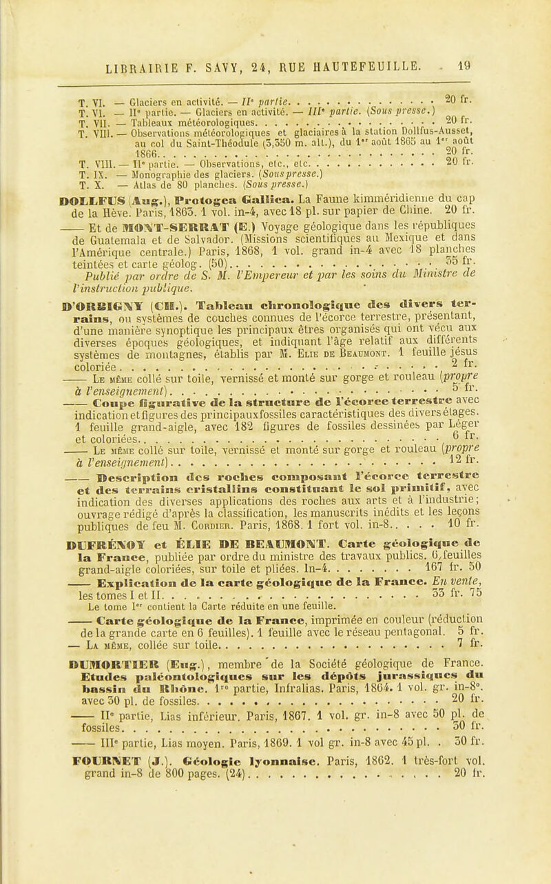 T. VI. — Glaciers en activité. — 11° partie 20 fr. T. VI. — II partie. — Glaciers en activité. — ///' parlic. {Soits presse.) T. VII. — Tableauï météorologiques i; ' . T. VU!. — Observations météorologiques et glaciaires à la station Dollfus-Ausset, au col du Saint-Théodule (3,350 m. ait.), du 1 août 1865 au 1''noul 1866 20 [r. T. VIll. — II' partie. — Observations, clc, elc M W- T. IX. — Jlonogi-apbie (les glaciers. [Souspresse.) T. X. — Atlas de 80 planches. {Sous presse.) DOLLFUS (Ams.). Protogea Gallîca. La Fauiie kimméridicmie du cap de la Hève. Paris, 1863. 1 vol. in-4, avec 18 pl. sur papier de Chine. 20 fr. Et de MOr^T-SERRAT (E.) Voyage géologique dans les républiques de Guatemala et de Salvador. (Missions scientifiques au Mexique et dans l'Amérique centrale.) Paris, 1868, 1 vol. grand in-4 avec 18 planches teintées et carte géolog. (50) 55 fr. Publié par ordre de S. M. VEmpereur et par les soiîis du Ministre de l'instruction publique. D'ORSIGI^iY (CH.). Tableau chronologique des divers ter- rains, ou systèmes de couches connues de l'écorce terrestre, pi'ésentant, d'une manière synoptique les principaux êtres organisés qui ont vécu aux diverses époques géologiques, et indiquant l'âge relatif aux différents systèmes de montagnes, établis par M. Elie de Beaumont. 1 feuille .|ésus coloriée ir. Le même collé sur toile, vernissé et monté sur gorge et rouleau [propre à l'enseignement) o ii\ Coupe figurative de la structure de l'écorce terrestre avec indication etfigures des principauxfossiles caractéristiques des divers étages. 1 feuille grand-aigle, avec 182 figures de fossiles dessinées par Léger et coloriées 6 ir. Le même collé sur toile, vernissé et monté sur gorge et rouleau [propre à renseignement) 12 fr. Description des roclies composant l'écorce terrestre et des terrains crîstaliins constîtnant le sol primitif, avec indication des diverses applications des roches aux arts et à l'industrie ; ouvrage rédigé d'après la classification, les manuscrits inédits et les leçons publiques de feu M. Cordier. Paris, 1868.1 fort vol. in-8 10 fr. DUFRÉÎVOY et ÉLÎE »E REAOIOiVT. Carte géologique de la France, publiée par ordre du ministre des travaux publics. OJeuilles grand-aigle coloriées, sur toile et pHées. ln-4 167 fr. 50 Explication de la carte géologique de la France. En vente, les tomes I et II 53 fr. 75 Le tome 1 contient la Carte réduite en une feuille. Carte géologique de la France, imprimée en couleur (réduction delà grande carte en 6 feuilles). 1 feuille avec le réseau pentagonal. 5 fr. — La même, collée sur toile 7 fr. DCIflORTIER (Eug.), membre'de la Société géologique de France. Etudes paléontologiques sur les dépôts jurassiques du bassin du Rhône, l' partie, Iniralias. Paris, 1804. 1 vol. gr. in-8°. avec 30 pl. de fossiles • 20 fr. 11° partie, Lias inférieur. Paris, 1867. 1 vol. gr. in-8 avec 50 pl. de fossiles 50 Ir. 111° partie. Lias moyen. Paris, 1869. 1 vol gr. in-8 avec 45 pl. . 50 fr. FOURKET (J.). Géologie l;;-onnalse. Paris, 1862. 1 très-fort vol. grand in-8 de 800 pages. (24) 20 Ir.