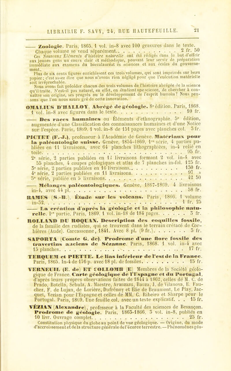 Zoologie. Paris, 1865. 1 vol. in-8 avec 100 gravures dans le texte. Chaque volume se vend sépai-ément 2 fr. 50 Ces ^'ouvfaux Éléments d'histoire naturelle ont été rédigés dans le iiut d'olfrir aux jeunes gens un conrs clair et méUiodir|uc, pouvant leur servir de préparation immédiate aux examens du baccalauréat ès sciences et aux écoles du gouverne- ment. , rius de six cents figures enrichissent ces trois volumes, qui sont imprimes sur heau papier; c'estas^ez dire que nous n'avons rien négligé pour que l'exécution matérielle soit irréprochable. ,„,... , . - , , Nous avons fait précéder chacun des trois volumes de 1 histoire aliregee de la science qu'il traite. A'est-il pas naturel, en elfot, en étudiant upescience, de chercher à con- naître son origine, ses progrès ou le développement de l'esprit humain? Nous pen- sons que Ton nous saura gré de cette innovation. OMAOtS WBIAIvLOY. Abrégé de géologie. Soédilion. Paris, 1868. 1 vol. in-8 avec figures dans le texte 10 fr. Des races Immaines ou Éléments d'ethnographie. 5 édition, augmentée d'une Classification des connaissances humaines et d'une Notice sur l'espèce. Paris, 18139.1 vol. in-8 de 151 pages avec planclies col. 3 fr. PBCTET (F.-J.), professeur à l'Académie de Genève. Matériaux pour la paléontologie suisse. Genève, 1854-1869, 1^'= série, 4 parties pu- bliées en 11 livraisons, avec 64 planches lithographiées, in-4 relié en toile 95 fr. 2» série, 2 parties publiées en 11 livraisons formant 2 vol. in-4, avec 55 planches, 4 coupes géologiques et atlas de 7 planches in-fol. 125 fr. 5° série, 2 parties publiées en 16 livraisons 150 fr. 4^ série, 2 parties publiées en 11 livraisons 97 » 5° série, publiée en 5 livraisons 42 50 Mélanges paléontologingues. Genève, 1867-18G9. 4 livraisons in-4, avec 44 pl 58 fr. RAMES (S.-B.) Étude sur les volcans. Paris, 1866. 1 volume in-32. 1 fr. 25 I^a création d'après la géologie et la philosophie natu- relle, l' partie. Paris, 1869. 1 vol. in-18 de 184 pages 5 fr. ROLLAIVD I9U ROQUAl^I. Description des coquilles fossile, de la famille des rudistes, qui se trouvent dans le terrain crétacé de Cor- bières (Aude). Carcassonne, 1841. Avec 8 pl, (9 fr.) 5 fr. SAPORTA (Comte G. de). Prodrome d'une flore fossile des travertins anciens de Sézanne. Paris, 1868. 1 vol. in-4 avec 15 planches 17 fr. TERQDEM et PIETTE. Le lias inférieur de l'est de la France. Paris, 1865. In-4del76p. avec 18 pl. de fossiles 15 fr. VER1\E€IE (E. de) ET l'OLLOMB (E) Membres de la Société géolo- gique de Franee. Carte géologique de l'Espagne et du Portugal, d'après leurs propres observations faites de 1844 à 1862, celles dé M. C. de Prado, Botella, Sehulz, A. Maestre, Aranzazu, Bauza, i. de Vilanova, E. Fau- chez, F. de Lujan, de Lorière, Dufrénoy et Elie de Bcauniont, Le Play, Jac- quet, Vezian pour l'Espagne et celles de MM. G. Ribeiro cl Sharpe pour le Portugal. Paris, 18(j9. Une feuille col. avec un texte explicatif. . . 15 fr. VÉZI.AIV (Alexandre), professeur à la Faculté des sciences de Besançon. Prodrome de géologie. Paris, 1863-1866. 5 vol. in-8, publiés en 10 livr. Ouvrage complet 25 fr. Constitution physique du globe au point de vue géologique. — Origine, du mode d'accroissement et delà structure générale dcrécorcc terrestre. — l'hcnomènes géo-