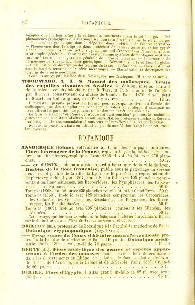 logiques qui onl leur siège à la surface des conlinenls el sur le sol émef^é — De* phénomènes géologiques qui s'accomplissent au sein dos eaux et sur le sol Immergé- — Phénomones géologiques dont le siège est dans l'intérieur de l'écorce terrestre- — Phénomènes dont le siège est dans l'intérieur de l'écorce teirestre, action cevsé- rienne, métamorphisme.— Actions dynamiques qui s'exercent sur l'écorce terrestre! stratigraphie générale.—Stratigraphie systématique; systèmes de montagnes.-Struc- ture intérieure et configuration générale de l'écorce terrestre. — Intervention de l'organisme dans les phénomènes géologiques. — Révolutions de la surface du globe. — ClassiOcation et description des terrains de la série paléozoïque. — Classidcation et description des terrains de la série mésozoïque. — Classification et description des terrains de la série néoiioïque. Pour les autres publications de M. Vézian.voy. nos Catalogues d'Histoire naturelle. WOODWilRD, A. L. S. Manuel des mollusques. Traité des coquilles vivantes et fossiles. 2« édilion, mise au courant de la science concliyliologique, par R. Tate, R. F. S. Traduit de l'anglais par IluMBERT, conservateur du musée de Genève. Paris, 1870. 1 vol. petit in-8 cart. en toile anglaise, avec 600 gravures 12 fr. Il n'existait jusqu'à présent, en Franco, pour ceux qui se livrent à l'étude des mollusques, que des compilations sans aucune valeur scientifique, il manquait un livre offrant les garanties que peuvent seules donner des éludes spéciales. Le Manuel de Conchyliologie de 'Woodward était considéré par tous les malacolo- gisles comme un petit chef-d'œuvre en son genre. MM. les professeurs Deshayes, Gervais, Graliolet, etc., le recommandaient à tous ceux de leurs élèves qui lisaient l'anglais. Nous avons pensé bien faire en offrant au public une édition française de cet excel- lent ouvrage. BOTANIQUE AtVSBERQUE (Edme), vétérinaire au train des équipages militaires. Flore fourragère de la France, reproduite par la. méthode de com- pression dite phytoxygraphique. Lyon, 1866. 1 vol. in-fol. avec 270 plan- ches 40 fr. et CttJSlIV, aide naturaliste au jardin botanique de la ville de Lyon. Herbier de la flore française, publié sous le patronage du service des parcs et jardins de la ville da Lyon par le procédé de reproduction dit de phytoxygraphie. Lyon, 1867, tome I, in-fol. avec 195 planches repré- sentant les Renonculacées, les Berbéridées, les Nymphéacées, les Papavé- racées, les Fumariacées 50 fr. Tome 2° (1868). In-folioavec 255 planches représentent les Crucifères. 50 fr. Tome 5'^ (1869). In-folio avec 125 planches, comprenant les Capparidées, les Cistacées, les Violacées, les Résédacées, les Folygalées, les Drosé- racées, les Frankéniacées 50 fr. Tome (1809). In-folio avec 206 planches, cont««ant Ves Silénées, les Alsinées 50 fr. Cet ouvrage, qui formera 25 volumes in-folio, sera publié ci hvii* années. 11 peut servir d'illustration à la Flore de France de Grenier et Godron. BAÎLLOK (■'■)> professeur de botanique à la Faculté de médecine de Paris. Botanique cryptogamîque. (Voy. Payer.) Programme du Cours d'histoire naturcMc snédicalc, pro- fessé à la Faculté de médecine de Paris. IP partie, Botanique médi- cale. Paris, 1809. 1 vol. in-18 de 72 pages 1 fr. 50 DEBAT (II.). Flore analytique des genres et espèces appar- tenant à l'ordre des mousses, pour servir à leur détermination dans les départements du Rhône, de la Loire, de Saône-ct-Loire, de l'Ain, de l'Isère, de l'Ardèche, de la Drôme et de la Savoie. Paris, 1867. Gr. in-8 de 200 pages 5 fr. DS'IîjIIiE. Flore d'Égypte. 1 atlas grand in-folio de 62 pl. avec texte (150) 25 fr.