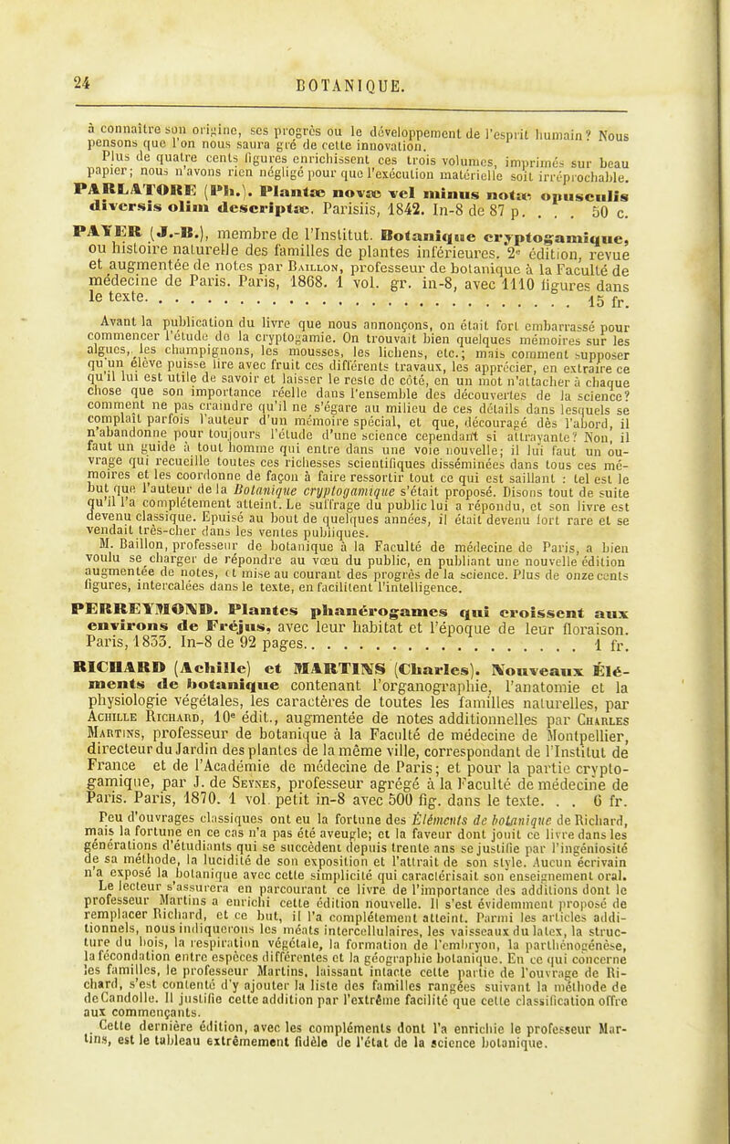 à connaître son oii^ine, ses progrès ou le développement de l'esprit humain» Nous pensons que 1 on nous saura gté de cette innovation. Plus de quatre cents ligures enrichissent ces trois volumes, imprimés sur beau papier; nom n avons rien négligé pour que l'exécution matérielle soit irréprochable. PARrj&TORE (l»h.). Plantse novsc vel minus natsi-, onusciilis divcrsis olim descHptîc. Parisiis, 1842. In-8de87p, ... 50 c. PAYER ( J.-B.), membre de l'Inslitut. Botanique crypfogamique, ou histoire nalureUe des familles de plantes inférieures. 2= édition, revue et augmentée de notes par Bâillon, professeur de botanique à la Faculté de médecine de Paris. Paris, 1868, 1 vol. gr. in-8, avec 1110 ligure« dans le texte ib îr Avant la publication du livre que nous annonçons, on était fort embarrassé pour commencer l'étude do la cryptogamie. On trouvait bien quelques mémoires sur les algues,, les champignons, les mousses, les lichens, etc.; mais comment supposer qu un eleve puisse lire avec fruit ces diflérents travaux, les apprécier, en extraire ce quil lui est utile de savoir et laisser le reste de côté, en un mot n'attacher à chaque chose que son importance réelle dans l'ensemble des découvertes de la '^cience' comment ne pas craindre qu'il ne s'égare au milieu de ces détails dans lesquels se complaît parfois l'auteur d'un mémoire spécial, et que, découragé dès l'abord, il n abandonne pour toujours l'élude d'une science cependant si attrayante? Non. il faut un guide à tout homme qui entre dans une voie nouvelle; il lui faut un ou- vrage qui recueille toutes ces richesses scientifiques disséminées dans tous ces mé- moires et les coordonne de façon à faire ressortir tout ce qui est saillant : tel est le but que 1 auteur delà Botanique cryptogamique s'était proposé. Disons tout de suite qu il l'a complètement atteint. Le suffrage du public lui a répondu, et son livre est devenu classique. Epuisé au bout de quelques années, il était devenu fort rare et se vendait très-cher dans les ventes publiques. M. Bâillon, professeur de botanique à la Faculté de médecine de Paris, a bien voulu se charger de répondre au vœu du public, en publiant une nouvelle édition augmentée de notes, et mise au courant des progrès de la science. Plus de onze cents ligures, intercalées dans le texte, en facilitent l'intelligence. PERREYMOIV^W. Plantes phanérogames qui croissent aux environs de Fréjns, avec leur Itabitat et l'époque de leur floraison. Paris, 1833. In-8 de 92 pages 1 fr. RICHARD (Achille] et MARTllVS (Charles). Nonveaux Élé- ments de botanique contenant l'organographie, l'anatomie et la physiologie végétales, les caractères de toutes les familles naturelles, par Achille Richard, 10« édit., augmentée de notes additionnelles par Chaiiles Martins, professeur de botanique à la Faculté de médecine de Montpellier, directeur du Jardin des plantes de la même ville, correspondant de l'Institut de France et de l'Académie de médecine de Paris; et pour la partie crypto- gamique, par J. de Seynes, professeur agrégé à la Faculté de médecine de Paris. Paris, 1870. 1 vol. petit in-S avec 500 flg. dans le texte. . . G fr. Peu d'ouvrages classiques ont eu la fortune des Éléments de botanique de Richard, mais la fortune en ce cas n'a pas été aveugle; et la faveur dont jouit ce livre dans les générations d'étudiants qui se succèdent depuis trente ans se justifie par l'ingéniosité de sa méthode, la lucidité de son exposition et l'attrait de son style. Aucun'écrivain n a exposé la botanique avec cette simjdicité qui caraclérisait son enseignement oral. Le lecteur s'assurera en parcourant ce livre de l'importance des additions dont le professeur Martms a enrichi cette édition nouvelle. Il s'est évidemment propose de remplacer Richard, et ce but, il l'a complètement atteint. Parmi les articles addi- tionnels, nous indiquerons les méats intercellulaires, les vaisseaux du latex, la struc- ture du hois, la respiration végétale, la formation de l'emluyon, la parthcnocénèse, la fécondation entre espèces différentes et la géographie botanique. En ce qui concerne les familles, le professeur Martins. laissant intacte cette partie de l'ouvrage de Ri- chard, s'est contenté d'y ajouter la liste des familles rangées suivant la méthode de deCandolle. 11 justifie cette addition par l'extrême facilité que celte classification offre aux commençants. Cette dernière édition, avec les compléments dont l'a enrichie le professeur Mar- lin», est le tableau extrêmement fidèle de l'état de la science botanique.