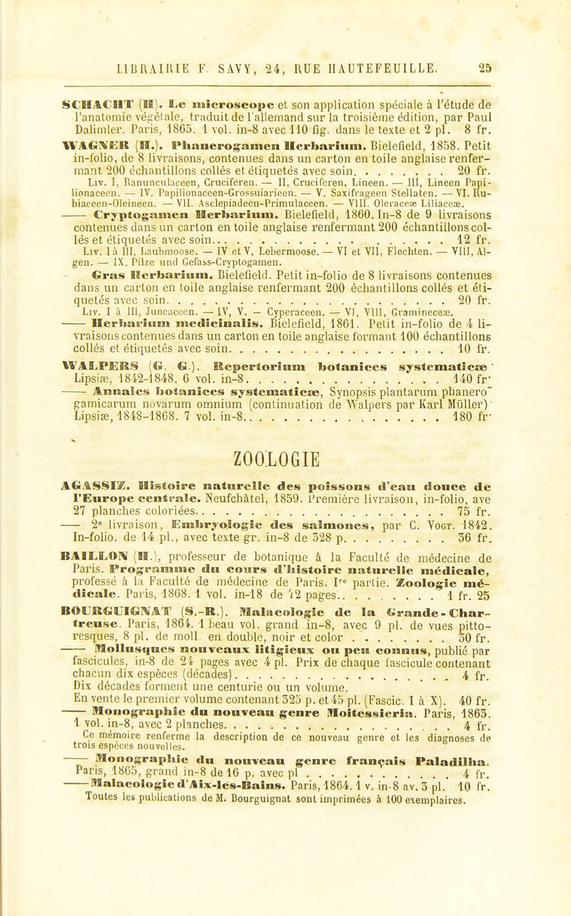 SCIIACIIT (H). Le microscui>c et son application spéciale à l'étude de l'anatoniie vég'élale, traduit de l'allemand sur la troisième édition, par Paul Dalimler. Paris, 1865. 1 vol. in-8 avec 110 Rg. dans le te.\te et 2 pl. 8 fr. WAGiVtlR (H.). Plianerogamen Merbnrîum. Bielefield, 1858. Petit in-folio, de 8 livraisons, contenues dans un carton entoile anglaise renfer- mant 200 échantillons collés et étiquetés avec soin 20 fr. Liv. I, Ranunculaceen, Cruciferen. — II, Crucifcren, Lineen. — III, Lineen Papi- lionacecii. — IV. Papilionaceen-Grossuiaricen. — V. Saxifiageen Slellaten. —VI. Ru- biacecn-OIeineen. — VII. Asclepiadeen-Prirautaceen. — VIII. Oleraceœ Liliaceœ. Cryptogamen Uerbariuni. Bielefield, 1860. In-8 de 9 livraisons contenues dans un carton entoile anglaise renfermant 200 échantillons col- lés et étiquetés avec soin 12 fr. Liv. I à III, Lauhmoose. — IV cl V, Lebermoose. — VI et VU, Flechten. — VIII, Al- gen. — IX. Pilze unil Gefass-Cryptogamen. Gras Ilerbarium. Bielefield. Petit in-folio de 8 livraisons contenues dans un carton en toile anglaise renfermant 200 échantillons collés et éti- quetés avec soin 20 fr. Liv. I à lit, Juncaccen. —IV, V. - Cyperaeeen. — VI, VUl, Gi'amineceœ. Ilcrbarium medlcinalis. Bielefield, 1861. Petit in-folio de 4 li- vraisons contenues dans un carton en toile anglaise formant 100 échantillons collés et étiquetés avec soin 10 fr. WALPERS (G. G.). Repertorinm botanices systematicse' Lipsia;, 1842-1848. 6 vol. in-8 140 fr- Annales botanices systematicse, Synopsis plantarum phanero gamicarum novarum omnium (continuation de Walpers par Karl MûUer)' Lipsise, 1848-1868. 7 vol. in-8 180 fr- ZOOIOGIE AGA|S>SI£. Histoire naturelle des poissons d'eau douce de l'Europe centi-ale. Neufchâtel, 1859. l'remière livraison, in-folio, ave 27 planches coloriées 75 fr. 2° livraison. Embryologie des salmoues, par C. Yogt. 1842, In-folio, de 14 pl., avec texte gr. in-8 de 528 p 36 ù\ BAILIiOIV (H.l, professeur de botanique à la Faculté de médecine de Pai'is. Programme du cours d'histoire naturelle médicale, pi^ofessé à la Faculté de médecine de Paris. 1'° partie. Zoologie mé- dicale. Paris, 1868. 1 vol. in-18 de 't2 pages 1 fr. 25 BOURGOGiVAT (S.-R.). Malacologie de la Grande-Char- treuse. Paris, 1864. 1 beau vol. grand in-8, avec 9 pl. de vues pitto- resques, 8 pl. de moU en double, noir et color 30 fr. Mollusques nouveaux litigieux ou peu connus, publié par fascicules, in-8 de 2i pages avec 4 pl. Prix de chaque fascicule contenant chacun dix espèces (décades) . 4 fr. Dix décades forment une centurie ou un volume. En vente le premier volume contenant 323 p. et 45 pl. (Fascic. I à X). 40 fr. Monographie du nouveau genre Moîtes»iieria. Paris, 1863. 1 vol. in-8, avec 2 planches 4 fr. Ce mémoire renferme la description de ce nouveau genre et les diagnoses de trois espèces nouvelles. Monographie du nouveau genre français Paladilha. Pans, 1805, grand in-8 de 10 p. avec pl 4 fr. Malacologied'Ai.x.lés-Bains. Paris, 1864.1 v. in-8 av. 3 pl. 10 fr. Toutes les puljlicalions de M. Bourguignat sont imprimées à 100 exemplaires.