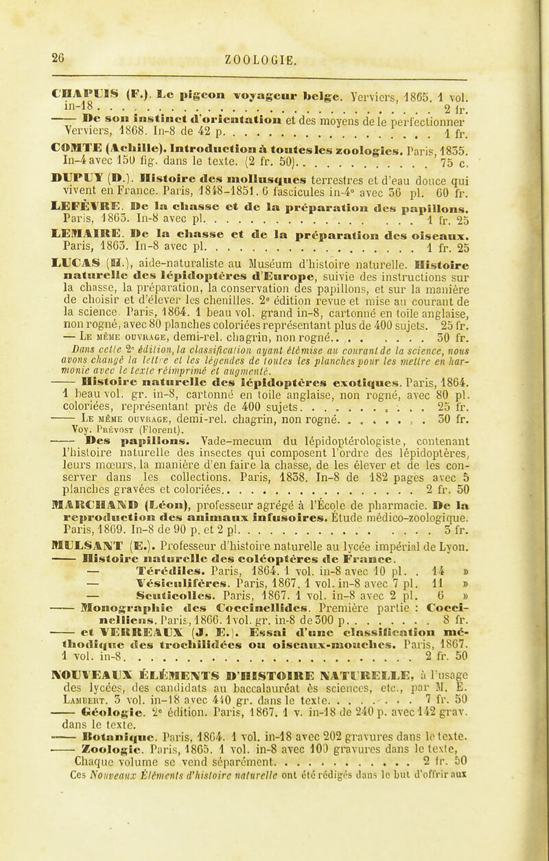 CCAPUIS (F.). Le pigeon voyageur belge. Yervicrs, 1865. 1 vol. m-18 2 Ir, De son instinct d'orientation et des moyens de le pe'rféclionner' Verviers, 1868. I11-8 de 42 p 1 fr. COMTE (Achille). Introduction à toutes les zoologies. Paris, 1855. In-4avec 150 fig. dans le texte. (2 fr. 50) 75 c. DIJPIIY (D.). Histoire des mollusques terrestres et d'eau douce qui vivent en France. Paris, 1848-1851. 6 fascicules in-4<' avec 56 pl. 60 fr. LEFËVRE. De la chasse et de la préparation des papillons. Paris, 1863. In-8 avec pi. 1 fr. 25 liEMAIRE. De la chasse et de la préparation des oiseaux. Paris, 1863. In-8 avec pl 1 fr. 25 LUCAS (lï.), aide-naturaliste au Muséum d'histoire naturelle. Histoire naturelle des lépidoptères d'Europe, suivie des instructions sur la chasse, la préparation, la conservation des papillons, et sur la manière de choisir et d'élever les chenilles. 2= édition revue et mise au courant de la science. Paris, 1864. 1 beau vol. grand in-8, cartonné en toile anglaise, non rogné, avec 80 planches coloiiées représentant plus de 400 sujets. 25 fr. — Le même ouvrage, demi-rel. chagrin, non rogné 50 fr. Dans celle 2° édilion,la classificalion ayant étémise au courant de la science, nous avons changé la lettre et les légendes de toutes les planches pour les mettre en har- monie avec le texte réimprimé et augmente. Distoire naturelle des lépidoptères exotiques. Paris, 1864. 1 beau vol. gr. in-8, cartonné en toile anglaise, non rogné, avec 80 pl. coloriées, représentant près de 400 sujets = . . . 25 fr. Le même ouvrage, demi-rel. chagrin, non rogné 50 fr. Voy. Prévost (Florent). Des papillons. Vade-mecum du lépidoptérologiste, contenant l'histoire naturelle des insectes qui composent l'ordre des lépidoptères; leurs mœurs, la manière d'en faire la chasse, de les élever et de les con- server dans les collections. Paris, 1858. In-8 de 182 pages avec 5 planches gravées et coloriées 2 fr. 50 MARCIiAi^'D (Léon), professeur agrégé à l'École de pharmacie. De la l'eprodiiction des animaux infusoires. Étude médico-zoologique. Paris, 1869. In-8 de 90 p. et 2 pl 5 fr. MtlLSAI^'T (E.). Professeur d'histoire naturelle au lycée impérial de Lyon. Histoire naturelle des coléoptères de France. — Térédiles. Paris, 1864. 1 vol. in-8 avec 10 pl. . 14 » — Vésîculifcres. Paris, 1867. 1 vol. in-8 avec 7 pl. 11 » — Scuticolles. Paris, 1867. 1 vol. in-8 avec 2 pl. 6 » Monographie des Coccinellides. Première partie : Coccî- nelliens. Paris, 1866.1vol. gr. in-8 de 500 p 8 fr. et VEKREALX (J. E.). Essai d'une clnssilication mé- thodique des trochilidées ou oiseaux-mouches. Paris, 1867. 1 vol. in-8 2 fr. 50 IV'OUVEALX ÉLtf:MEl\TS D'HBSTOIRE IVATCRELLE, à l'usage des lycées, des candidats au baccalauréat ès sciences, etc., par M. E. Lambert. 5 vol. in-18 avec 440 gr. dans le texte 7 fr. 50 (iéologie. 2« édition. Paris, 1867. 1 v. in-18 de 240 p. avec 142 grav. dans le texte. —— Rotaniquc. Paris, 1864. 1 vol. in-18 avec 202 gravures dans lo texte. Zoologie. Paris, 1865. 1 vol. in-8 avec lOO gravures dans le texte, Chaque volume se vend séparément 2 fr. 50 Ces Nouveaux Éléments d'histoire naturelle ont été rédigés dans lo but d'offrir aux