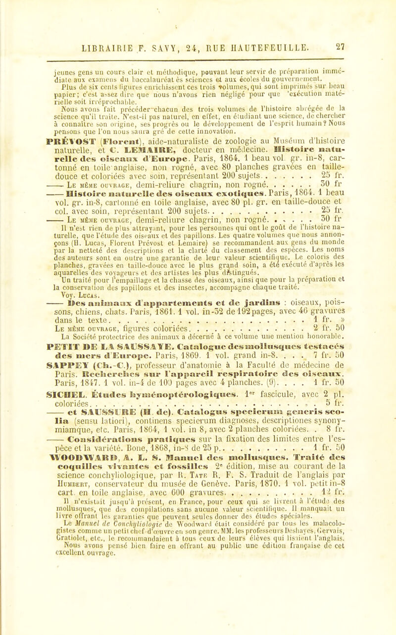 jeunes gens un cours clair cl njctliodique, pouvant leur servir de pr(5paralion inimc- diate aux examens du liaccalauréal ès sciences et aux écoles du gouverncnicnl. Plus de six cenis ligures cnricliissent ces trois Tolumes, qui sont inipriniés sur beau papier; c'est a>sez dire que nous n'avons rien négligé pour que 'exécution niatc- nelle soit irréproclialde. Kous avons fait précéderchacun des trois volumes de l'iiistoire abiégée de la science f[u'il traite. N'est-il pas naturel, en el'fet, en éiudiant une science, de chercher à connaître son ûi'igine, ses progrès ou le développement de l'esprit humain î Nous pensons que l'on nous saura gré de cette innovation. PRÉVOST (Florent), aide-naturaliste de zoologie au Muséum d'hisloii-e naturelle, et C. LEMAIRE, docteur en médecine. Histoire natu- relle des oiseaux d'Europe. Paris, 1864. 1 beau vol. gr. in-8, car- tonné en toile-anglaise, non rogné, avec 80 planches gravées en taille- douce et coloriées avec soin, représentant 200 sujets Le même ouvrage, demi-reliure cliaginn, non rogné 30 fr Histoire naturelle des oiseaux exotiques. Paris, 1864. 1 beau vol. gr. in-8, carlouné en toile anglaise, avec 80 pl, gr. en taiRe-douce et col. avec soin, représentant 200 sujets 25 fr. Le mê.me ouvrage, demi-reliure chagrin, non rogné. ..... 30 fr Il n'est rien de plus attrayant, pour les personnes qui ont le goût de l'histoire na- turelle, que l'étude des oisi-aux et des papillons. Les quatre volumes que nous annon- çons (II. Lucas, Florent Prévost et Lemaire) se recommandent auK gens du monde par la netteté des descriptions et la clarté du classement des espèces. Les noms des auteurs sont en outre une garantie de leur valeur scientifique^ Le coloris des planches, gravées en taille-douce avec le plus grand soin, a été exécuté d'après les aquarelles des voyageurs et des artistes les plus distingués. Un traité pour l'empaillage et la chasse des oiseaux, ainsi que pour la préparation et la conservaiion des papillons et des insectes, accompagne chaque traité. Voy. Lucas. Mes aniuiasix d'appartements et de jardins : oiseaux, pois- sons, chiens, chats. Paris, 1861,1 vol. m-32 de 192pages, avec 46 gravures dans le texte 1 fr. » Le même ouvrage, figures coloriées 2 fr. 50 La Société protectrice des animaux a décerné à ce volume une mention honorable. PETIT DE LA SAUSSAYE. Catalogue des mollusques tcstacé-s des mers d'Europe. Paris, 1869. 1 vol. grand in-8. ... 7 fr. 50 SAPPEY (Ch.-C), professeur d'anatomie à la Facullé de médecine de Paiis. Rcelierclics sur l'appareil respiratoire des oi.seaux. Paris, 1847. 1 vol. in-4 de lO'J pages avec 4 planches. (9). . . . 1 fr. 50 SICIIEL. Études Isymcnoptérologiques. 1 fascicule, avec 2 pl. coloriées . 5 fr. et SAUSSLRE (H. fie). Cataîogus specîerunn generis sco- lia (sensu latiori), continens specie-rum diagnoses, descriptiones synony- miamque, etc. Paris, 1864, 1 vol. in 8, avec 2 planches coloriées. . 8 fr. Considérations pratiques sur la fixation des limites entre l'es- pèce et la variété. Boue, 1868, in-S de 25 p 1 fr. 50 VVOODAVARI», A. E. S. Manuel des mollusques. Traité des coquilles lîvantes et fossillcs 2= édition, mise au courant de la science conchyliologique, par R. Tate R. F. S. Traduit de l'anglais par IIuMEERT, conservateur du musée de Genève. Paris, 1870. 1 vol. pt.'titin-8 cart. en toile anglaise, avec 600 gravures 12 fr. 11 n'existait jusqu'à présent, en France, pour ceux qui se livrent à l'éliidi! des mollusques, que des compilations sans aucune valeur scienlilique. 11 manquait un livre offrant les garanties que peuvent seules donner de^ études spéciales. Le Manuel de Conchyliologie do Woodward était considéré par tous les malacolo- gistes comme un petit chef d'o.'uvre en son genre. MM. les professeurs Pcsliayes, (Jervais, Gratiolet, etc., le recommandaient à tous ceux de leurs élèves qui lisiient l'anglais. Nous avons pensé bien faire en offrant au public une édition française de cet excellent ouvrage.
