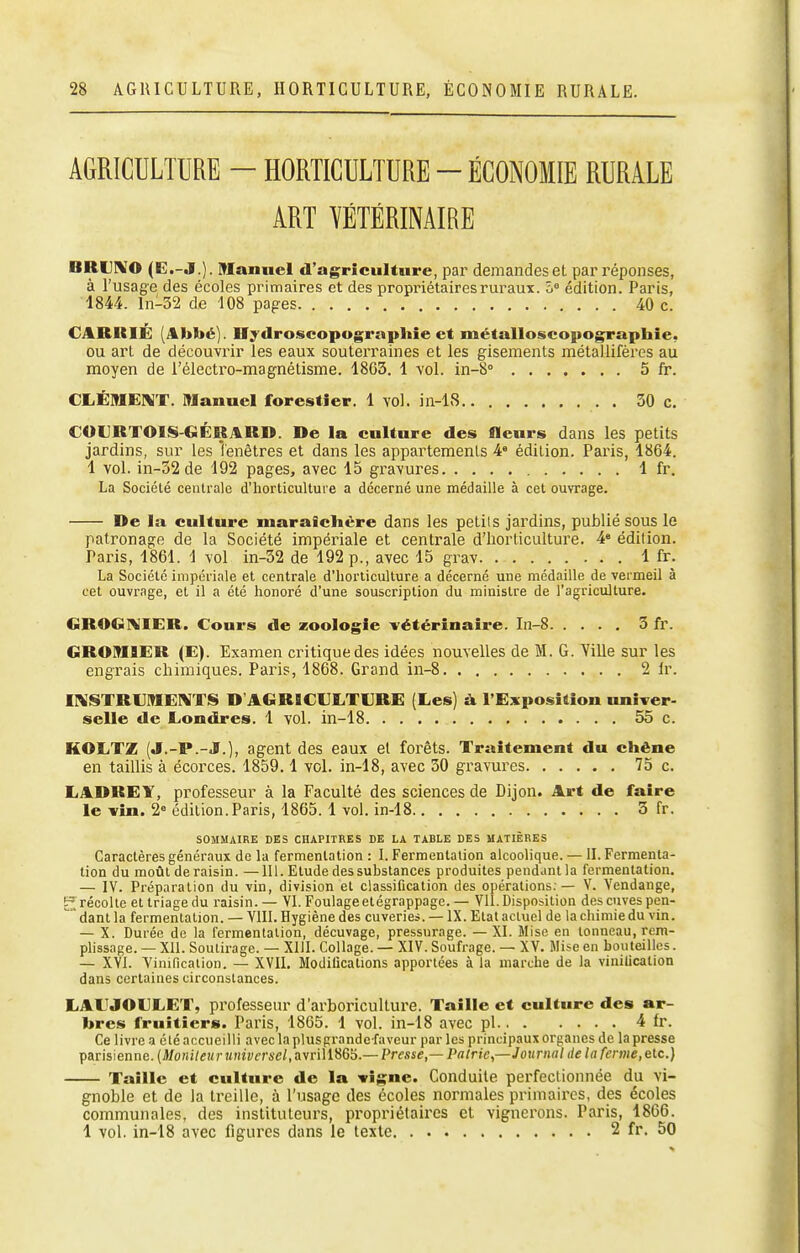 AGRICULTURE - HORTICULTURE ~ ÉCONOMIE RURALE ART YÉTÉRINAIRE BRUIVO (E.-J.). Manuel d'agriculture, par demandes et par réponses, à l'usage des écoles primaires et des propriétaires ruraux. ô° édition. Paris, 1844. ln-32 de 108 paires 40 c. CABRIÉ (Abbé). Hydroscopugraphie et métalloscopographie, ou art de découvrir les eaux souterraines et les gisements métallifères au moyen de l'électro-magnétisme. 1863. 1 vol. in-8° 5 fr. CLÉMERiT. Manuel forestier. 1 vol. in-18 30 c. COURTOIS-GÉBARD. De la culture des fleurs dans les petits jardins, sur les lenêtres et dans les appartements 4 édition. Paris, 1864. 1 vol. in-32de 192 pages, avec 15 gravures 1 fr. La Société centrale d'horticulture a décerné une médaille à cet ouvrage. De la culture maraiclière dans les petits jai'dins, publié sous le patronage de la Société impériale et centrale d'horticulture. 4« édition. Paris, 1861. 1 vol in-32 de 192 p., avec 15 grav 1 fr. La Société impériale et centrale d'horticulture a décerné une médaille de vermeil à cet ouvrage, et il a été honoré d'une souscription du minisire de l'agriculture. GBOG1>IIER. Cours de zoologie vétérinaire. In-8 3 fr. GROIM9ER (E). Examen critique des idées nouvelles de M. G. Ville sur les engrais chimiques. Paris, 1868. Grand in-8 2 Ir. iniSTRVMElVTS D'AGRICULTURE (Les) à l'Exposition univer- selle de Londres. 1 vol. in-18 55 c. KOLTZ (J.-P.-J.), agent des eaux et forêts. Traitement du chêne en taillis à écorces. 1859,1 vol. in-18, avec 30 gravui'es 75 c. LADREY, professeur à la Faculté des sciences de Dijon. Art de faire le vin. 2» édition.Paris, 1865. 1 vol. in-18 3 fr. SOMMAIRE DES CHAPITRES DE LA TABLE DES MATIÈBES Caractères généraux de la fermentation : I. Fermentation alcoolique. — IL Fermenta- tion du moût de raisin. —111. Elude des substances produites pendanlla fermentation. — IV. Préparation du vin, division et classification des opérations. — V. Vendange, £ récolte el triage du raisin.— VI. Foulage elégrappage.— Vil. Disposition des cuves pen- danl la fermentation. — VIII. Hygiène des cuveries. — IX. Elat actuel de la chimie du vin. — X. Durée de la fermentation, décuvage, pressurage. — XI. Mise en tonneau, rem- plissage. — Xll. Soutirage. — XIII. Collage. — XIV. Soufrage. — XV. Mise en bouteilles. — XVI. Vinification. — XVII, Modifications apportées à la marche de la viuilicalion dans certaines circonstances. LAUJOULET, professeiu' d'arboinculture. Taille et culture des ar- bres fruitiers. Paris, 18G5. 1 vol. in-18 avec pl 4 fr. Ce livre a été accueilli avec la plus prandc faveur par les principaux organes de la presse parisienne. {Monileur universel, avrill86S.— Presse— Pairie,—Journal de la ferme, etc.) Taille et culture de la vigne. Conduite perfectionnée du vi- gnoble et de la treille, à l'usage des écoles normales primaires, des écoles communales, des instituteurs, propriétaires et vignerons. Paris, 1866. 1 vol. in-18 avec figures dans le texte 2 fr, 50