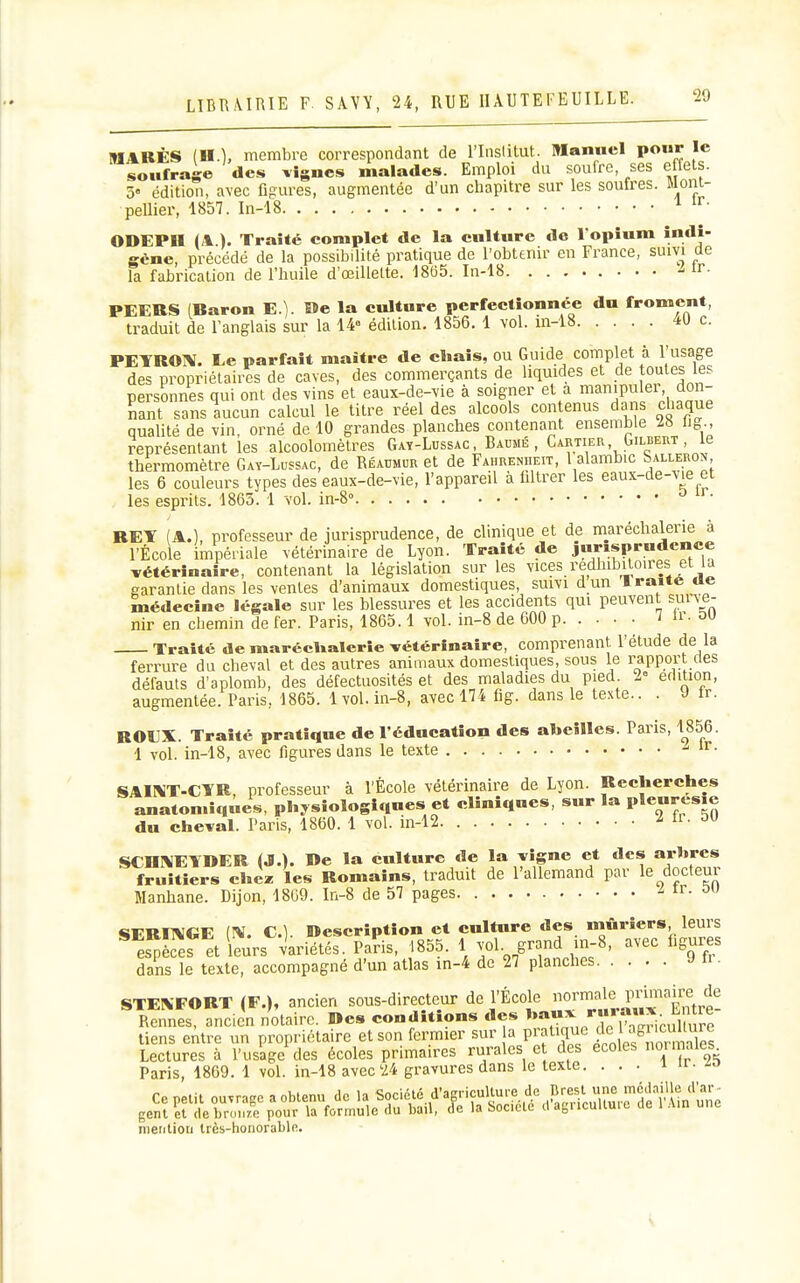 MARÉS (H.), membre correspondant de l'Inslitut. Manuel pour le soufrage des lignes malades. Emploi du soufre, ses effets. 5« édition, avec figures, augmentée d'un chapitre sur les soufres. Mom- pellier, 1857. In-18 ^ ODEPU (A ). Traité complet de la culture de l opîum încH- gène, précédé de la possibilité pratique de l'obtenir en France, suivi de la fabrication de l'huile d'oeillette. 1865. In-18 ir- PEERS (Raron E.). Me la culture perfectionnée du froment, traduit de l'anglais sur la 14= édition. 1856. 1 vol. m-18 4U c. PETROÎV. Ee parfait maître de cbais, ou Guide complet à l'usage des propriétaires de caves, des commerçants de liquides et de toutes les personnes qui ont des vins et eaux-de-vie à soigner et a mampulei don- nant sans aucun calcul le titre réel des alcools con enus dai s chaque qualité de vin, orné de 10 grandes planches contenant ensemble 28 lig., représentant les alcoolomètres Gay-Lussac, Baumé , Cartier, GiLBEnT, le thermomètre Gat-Lussac, de Réaumur et de Fahrenheit, 1 alambic Sallerox, les 6 couleurs types des eaux-de-vie, l'appareil à filtrer les eaux-de-vie^et les esprits. 1863. 1 vol. in-S REY (A.), professeur de jurisprudence, de clinique et de m^aréchalerie à l'École impériale vétérinaire de Lyon. Traité de jurisprudence vétérinaire, contenant la législation sur les vices redhibiton-es et la garantie dans les ventes d'animaux domestiques, suivi d un Iraitc oe médecine légale sur les blessures et les accidents qui peuvent sui ve- nir en chemin de fer. Paris, 1865.1 vol. in-8 de 600 p TU- Traité de marécUalerie vétérinaire, comprenant, l'étude de la ferrure du cheval et des autres animaux domestiques, sous le rapport cles défauts d'aplomb, des défectuosités et des maladies du pied L- édition, augmentée. Paris, 1865. 1vol. in-8, avec 174 fig. dans le te.xte.. . J fr. ROEX. Traité pratique de l'éducation des abeilles. Paris, 1856. 1 vol. in-18, avec figures dans le texte SAII^T-CTR, professeur à l'École vétérinaire de Lyon. Recherches anaton.iq«es, physiologiques et cliniques, sur la Ple-resie du cheval. Paris, 1860. 1 vol. in-12 2 li. ou SCnrVIElDER (J.). De la culture de la vigne et des arbres fruitiers che^ les Romains, traduit de l'allemand par le docteur Manhane. Dijon, 1809. In-8 de 57 pages ir. ou SEREMGE C). Description et culture des mûriers, leurs ^ es^Lef et leurs variétés. Paris, 1855. 1 ^^ol grand in-8, avec figuras dans le texte, accompagné d'un atlas in-4 de 27 planches J H • STEXFORT (F.), ancien sous-direçteur de l'École Rennes, ancien notaire. Des conditions des »»»^, ^IS^ricuC^ tiens emre un propriétaire et son fermier sur a P^f'^^^^'^ j^^^ .^^^^^^^^^^ Lectures à l'usage des écoles primaires rurales e des écoles ot maies Paris, 1869. 1 vol. in-18 avec'24 gravures dans le texte. ... i a - Ce petit ou.rage a obtenu de la Société d'agriçultu.-e de .P^^^.f^X.^Se nîn^^^^^^ gent et debron/e pour la formule du bail, de la Société d agucultuic de 1 Ain une nieiitiori très-honorable.