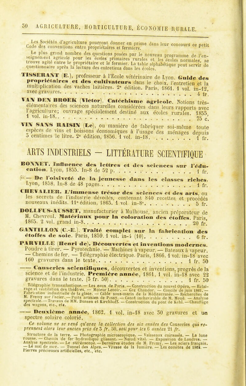 Les Sociétés d'agriculture pourront donner en prime dans leur concours ce petit Code des convcnlions entre propriétaires et fermiers. >-in-uui» ce peut Le plus grnnd nombre des questions posées par le nouveau programme de l'en- seignen.enl agricole pour les écoles primaires rurales et les écoles normales së trouve ague entre le propriétai^re et le fermier. La table alphabétique peutTe 4 r do questionnaire après la lecture des entreliens dans les écoles. ^ TISSERAPVT (E.), professeur à l'Ecole vétérinaire de Lyon. Gnide des propr.éta.res et des cultivateurs dans le choix, l'entretien et la multiplication des vaches laitières. 2« édition. Paris, 1861 1 vol iTi-12 avec gravures ! . . . , . 4 fr DEIV BROEK (l^lctor). Catéchisme agricole. Notions très- elementaires des sciences naturelles considérées dans leurs rapports avec lagnculiure; ouvrage spécialement destiné aux écoles rurales 1855 1 vol. in-18.. . , ; ,5 ^'^ \l\ SAIVS RAISIIV (Le), ou manière de fabriquer soi-même toute rsLt rLfe'iiTdMs't vol' .■f!^.. ft ARTS INDUSTRIELS - LITTÉRATURE SCIENTIFIQUE BO^VrVET. Influence des lettres et des sciences sur l'édn- cation. Lyon, 1855. In-8 de 52 p r 1 fr. f-— »e l'oisiveté de la jeunesse dans les classes riches. Lyon, 1858. In-8 de 48 pages 1 fr. CHEVALIER. L'immense trésor des sciences et des arts, ou les secrets de l'induslrie dévoilés, contenant 840 receltes et procédés nouveaux inédits. 11» édition, 1863. 1 vol in-8'' 5 fr. DOLLFLS-AÏJSSET, manufacturier à Mulhouse, ancien préparateur de M. Chevreul. Matériaux pour la coloration des étoffes. Paris 1865. 2 vol. grand in-8 20 fr! GAMTILLO]^ (C.-E.). Traité complet sur la fabrication des étoffes de soie. Paris, 1859.1 vol. in-i (10) 6 fr. PARVILLE (Henri de). Découvertes et inventions modernes. Poudre à tirer. — Pyrotechnie. — Blachines à vapeur. — Bateaux à vapeur. — Chemins de fer. — Télégraphie électrique. Paris, 1866.1 vol. in-18 avec 160 gravures dans le texte 1 fr. 50 Causeries sclentificfues, découvertes et inventions, progrès de la science et de l'industrie. Première année, 1861. 1 vol. in-18 avec 22 gravures dans le texte. (3 fr. 50) 1 fr. 50 ■ Télégraphie transatlantique. — Les eaux de Paris. — Construclion du nouvel Opéra. — Eclai- rage et ventilation des théâtres. — Moteur Lenoir. — Gaz Chandor. — Concile de juin 1861.— iabncalion industrielle de la glace. — Cable sous-marin de la Méditerranée. — Recherches de M. Fremy sur I acier. — Puils artésien de P;issy. — Canot inchavirable de M. Mouë. — Analyse suectrale. —Travaux de MM. Bunsen et Kirchhoff. —Construclion du pont de Kehl. — ChaufTage des wagons, etc., etc. Deuxième année, 1862. 1 vol. in-18 avec 50 gravures et un spectre solaire colorié. Ce volume ne se vend qu'avec la collection des six années des Causeries qui re- prennent alors leur ancien prix de 3 fr. 50, soil pour les G années 21 fr. structure de la terre. — Photographie microscopique. — Vaisseaux cuirassés. — La lune rousse. — Chemin de fer hydraulique glissant. — Nœud vital. — Exposition de Londres. — Analyse spectrale. — Le stéréoscope.-Dernières études de M. Frcmy. — Les aciers français. — Le mal de mer. — Tunnel des Alpes. — Vitesse de la lumière. — Les comètes de 18SÏ. — Pierres précieuses artificielles, etc., etc.