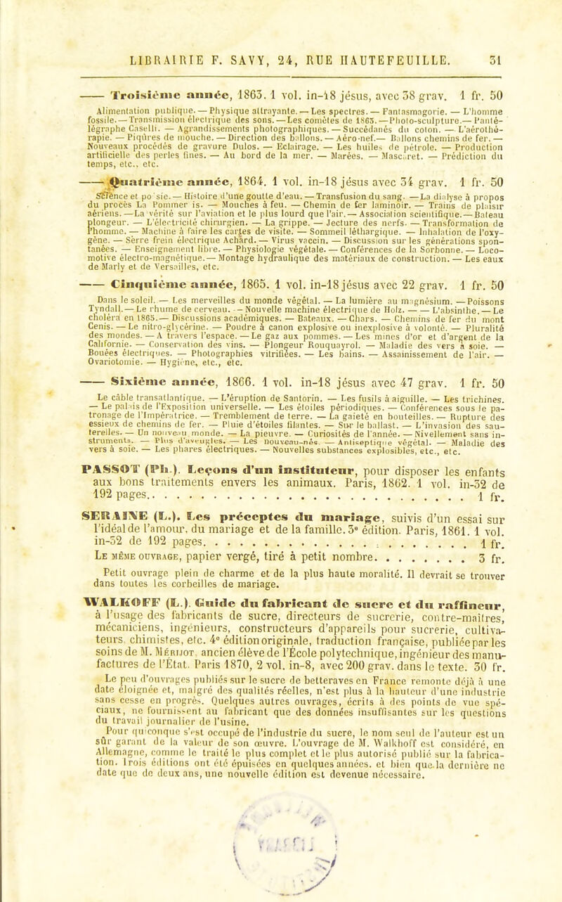 Troisième année, 1863.1 vol. in-18 jésus, avec 58 grav. 1 fr. 50 Alinienlalion publique. — Physique allmy.Ttite. — Les spectres. — Fanlasmngorie. — L'Iiomme fossile.—IVansmissioii élecli ique (les sons. — Les comètes de 1SC5. — l'holo-sciilpture.— l'aiité- légraphe Cnselli. —Agrandissements photographiques.—Succédanés du colon.—L'aérotha- rapie. — Piqûres de mouche. — Direction des huilons. — Aéro-nef.— Baillons chemins de fer. — Nouveaux procédés de gravure Dulos. — Eclairage. — Les huiles de pétrole. — Production arliticielle des perles lines. — Au hord de la mer. — Marées. — Masc.ret. — Prédiction du temps, etc., etc. ;<^iatrivnie année, 1864. 1 vol. in-18 jésus avec 34 grav. 1 [r. 50 STfî'ènce et po sie. — Histoire il'une goulle d'eau. — Transfusion du sang. —La dialyse à propos du procès La Pommer is. — Mouches à feu. — Chemin de £er laminoir. — Trains de phùsir aériens.—La vérité sur l'aviation et le plus lourd que l'air. — Association scientifique. — Bateau Ïilongeur. — L'électricité chirurgien. — La grippe. — Jeclure des nerfs- —Transformation de 'homme. — Machine à faire les car{es de visite. — Sommeil léthargique. — Inhalation de l'oxy- gène. — Serre frein électrique Achard Virus vaccin. — Discussion sur les générations spon- tanées. — Enseignement libre. — Physiologie végétale—Conférences de la Sorbonne.— Loco- motive électro-magnétique.— Montage hydraulique des matériaux de construction. — Les eaux de Marly et de Versailles, etc. Cinquième année, 1865. 1 vol. in-18 jésus avec 22 grav. 1 fr. 50 Dans le soleil. — Les merveilles du monde végétal. — La lumière au m ignésium. —Poissons Tyndall.— Le rhume de cerveau. - Nouvelle machine électriciue de Ilolz. L'abîiinlhe. — Le choléra en 1863.— Discussions académiques. — Bateaux. —Chars. — Chemins de fer du mont Cenis. — Le nitro-glicérine. — Poudre à canon explosive ou inexplosive à volonté. — Pluralité des mondes. — A traver's l'espace.—Le gaz aux pommes. — Les mines d'or et d'argent de la Californie. — Conservation des vins. — Plongeur Rouquayrol. — Maladie des vers à soie. — Bouées électriques. — Photographies vitrifiées. — Les bains. — Assainissement de l'air. — Ovariotomie. — Hygirne, etc., etc. Sixième année, 1866. 1 vol. in-18 jésus avec 47 grav. 1 fr. 50 Le câble transatlantique. — L'éruption de Santorin. — Les fusils à aiguille. — Les trichines. — Le pal lis de l'Exposition universelle. — Les étoiles périodiques. — Conférences sous le pa- tronage de l'Impératrice. — Tremblement de terre. — La gaieté en bouteilles. — Rupture des essieux de chemins de fer. — Pluie d'étoiles filantes. — Sur le ballast. — L'invasion des sau- terelles. — Un noiive;>u monde. — La pieuvre. — Curiosités de l'année. — Nivellement sans in- strumcnU. — Plus d'aveutjles. — Les nouveau-nés. — Antiseptique végétal. — Maladie des vers à soie. — Les phares électriques. — Nouvelles substances explosibles, etc., etc. PASSOT (Ph.). Leçons d'un institufenr, pour disposer les enfants aux bons traitements envers les animaux. Paris, 1862. 1 vol. in-32 de 192 pages 1 fr. SERAi;\E (L.). Les préceptes du mariage, suivis d'un essai sur l'idéal de ramom\ du mariage et de la famille. 5 édition. Paris, 1861. 1 vol. in-52 de 192 pages ., i fr] Le MÊME ouvrage, papier vergé, tiré à petit nombre 3 fr. Petit ouvrage plein de charme et de la plus haute moralité. Il devrait se trouver dans toutes les corbeilles de mariage. IVALHOFF (L.). Guide du fabricant de sucre et du raffineur, à l'usage des fabricants de sucre, directeurs de sucrerie, contre-maîlres,' mécaniciens, ingénieurs, constructeurs d'appareils pour sucrerie, cultiva- teurs chimistes, elc. 4° édition originale, traduction française, publiéepar les soins de M. Méri.iot, ancien élève de l'École polytechnique, ingénieur des manu- factures de l'Etat. Paris 1870, 2 vol. in-8, avec 200 grav. dans le texte. 30 fr. Le pnu d'ouvrages publié.s sur le sucre de betteraves en France remonte déjà à une date éloignée et, inalgic dos qualités réelles, n'est plus à la hauteur d'une industrie sans cesse en progrès. Quelques autres ouvrages, écrits à des points do vue spé- ciaux, ne fournisi-ont au fabricant que des données insuffisantes sur les questions du travail journalier de l'usine. _Pour quiconque s'i st occupé de l'industrie du sucre, le nom seul de l'auteur est un sur garant de la valeur de son œuvre. 1/ouvrage de M. WalUboff est considéré, en Allemagne, comme le traité le i[)lu3 complet et le plus autorisé publié sur la fabrica- tion. Irois éditions ont été épuisées en quelques années, et bien que la dernière ne date que de deux ans, une nouvelle édition est devenue nécessaire.