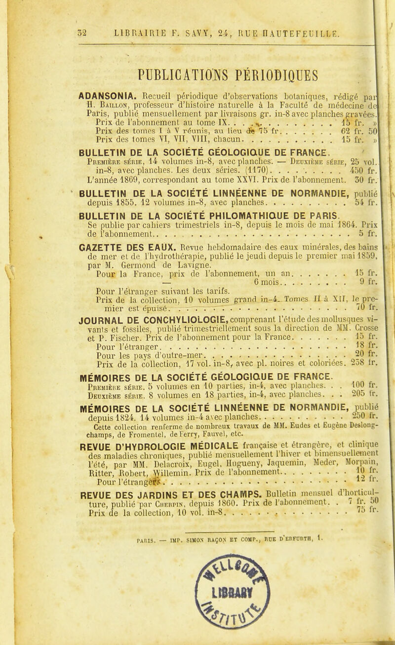 PUBLICATIONS PÉRIODIQUES ADANSONIA. Recueil périodique d'observations botaniques, rédigé pa H. Bâillon, professeur d'iiistoire naturelle à la Faculté de médecine de Paris, publié mensuellement par livraisons gr. in-8 avec planches gravées Prix de l'abonnement au tome IX. . . .*» . . dS fr. Prix des tomes I à V réunis, au lieu cfe 75 fr 62 fr. 5( Prix des tomes YI, VIÏ, YIII, chacun 15 fr. BULLETIN DE LA SOCIÉTÉ GÉOLOGIQUE DE FRANCE. Première série, 14 volumes in-8, avec planches. — Deuxième série, 25 vo in-8, avec planches. Les deux séries. (1170). . . . • 450 fr L'année 1869, correspondant au tome XXVI. Prix de l'abonnement. 30 ù BULLETIN DE LA SOCIÉTÉ LINNÉENNE DE NORMANDIE, publié depuis 1855. 12 volumes in-8, avec planches 54 fr. BULLETIN DE LA SOCIÉTÉ PHILOMATHIQUE DE PARIS. Se publie par cahiers trimestriels in-8, depuis le mois de mai 1864. Prix de l'abonnement 5 fr. GAZETTE DES EAUX. Revue hebdomadaire des eaux minérales, des bains de mer et de l'hydrothérapie, pubUé le jeudi depuis le premier mai 1859, par M. Germond de Lavigne. Pour la France, prix de l'abonnement, un an 15 fr. — 6 mois 9 fr. Pour l'étranger suivant les tarifs. Prix de la collection, 10 volumes grand Tomes lî à XII, le pre- mier est épuisé. . . . . 70 fr. JOURNAL DE CONCHYLIOLOGIE, comprenant l'étude des mollusques vi- vants et fossiles, publié trimestriellement sous la direction de MM. Crosse et P. Fischer. Prix de l'abonnement pour la France 15 fr. Pour l'étranger 18 fr. Pour les pays d'outre-mer 20 fr. Prix de la collection, 17 vol. in-8, avec pl. noires et coloriées. 258 ir. MÉMOIRES DE LA SOCIÉTÉ GÉOLOGIQUE DE FRANCE. Premièiœ série. 5 volumes en 10 parties, in-4, avec planches. . . 100 fr. Deuxième série. 8 volumes en 18 parties, in-4, avec planches. . . 205 Ir. MÉMOIRES DE LA SOCIÉTÉ LINNÉENNE DE NORMANDIE, publié depuis 1824. 14 volumes in-4 avec planches 2o0 Ir. Cette colleclion renferme de nombreux travaux de MM. Eudes et Eugène Deslong- champs, de Fromenlel, de Ferry, Fauvel, etc. REVUE D'HYDROLOGIE MÉDICALE française et étrangère, et clinique des maladies chroniques, publié mensuellement l'hiver et bimensuelleinent l'été, par MM. Delacroix, Eugel. Hugueny, Jaquemin, Meder, Morpain, Ritter, Robert, Willemin. Prix de l'abonnement jO fr. Pour l'étrangèi^ ^'^ REVUE DES JARDINS ET DES CHAMPS. Bulletin mensuel d'horticul- ture, publié par Ciierpin, depuis 18G0. Prix de l'abonnement. . i fr. 5U Prix de la collection, 10 vol. in-8 lo ir. PAIlIS. — lUr. SIMON RAÇOX ET COMP., RUE d'eRFURTH, 1. LIBBADV