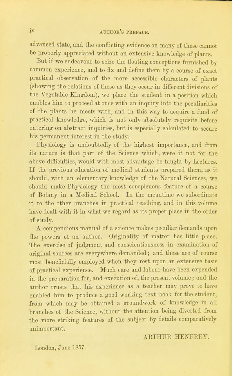 advanced state, and the conflicting evidence on many of these cannot be properly appreciated without an extensive knowledge of plants. But if we endeavour to seize the floating conceptions furnished by common experience, and to fix and define them by a course of exact practical observation of the more accessible characters of plants (showing the relations of these as they occur in different divisions of the Vegetable Kingdom), we place the student in a position which enables him to proceed at once with an inquiry into the peculiarities of the plants he meets with, and in this way to acquire a fund of practical knowledge, which is not only absolutely requisite before entering on abstract inquiries, but is especially calculated to secure his permanent interest in the study. Physiology is undoubtedly of the highest importance, and from its nature is that part of the Science which, were it not for the above difficulties, would with most advantage be taught by Lectures. If the previous education of medical students prepared them, as it should, with an elementary knowledge of the Natural Sciences, we should make Physiology the most conspicuous feature of a course of Botany in a Medical School. In the meantime we subordinate it to the other branches in practical teaching, and in this volume have dealt with it in what we regard as its proper place in the order of study. A compendious manual of a science makes peculiar demands upon the powers of an author. Originality of matter has little place. The exercise of judgment and conscientiousness in examination of original sources are everywhere demanded; and these are of course most beneficially employed when they rest upon an extensive basis of practical experience. Much care and labour have been expended in the preparation for, and execution of, the present volume; and the author trusts that his experience as a teacher may prove to have enabled him to produce a good working text-book for the student, from which may be obtained a groundwork of knowledge in all branches of the Science, without the attention being diverted from the more striking features of the subject by details comparatively unimportant. ARTHUR HENFREY. London, June 1857.