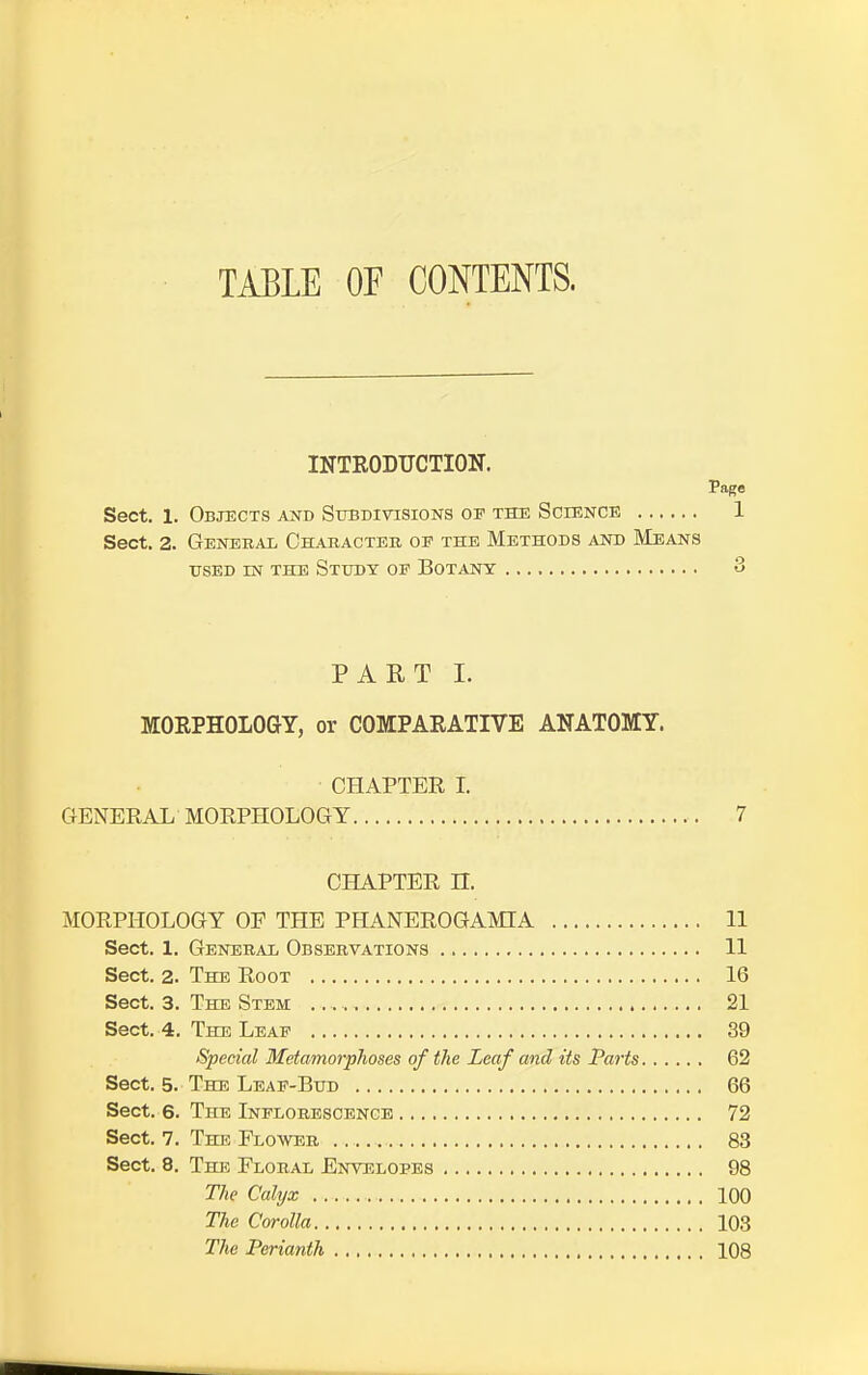 TABLE OF CONTENTS. INTRODUCTION. Page Sect. 1. Objects and Subdivisions op the Science 1 Sect. 2. General Character op the Methods and Means USED IN THE STUDY OP BOTANY . 3 PART I. MORPHOLOGY, or COMPARATIVE ANATOMY. CHAPTER I. GENERAL MORPHOLOGY 7 CHAPTER n. MORPHOLOGY OP THE PHANEROGAMIA 11 Sect. 1. General Observations 11 Sect. 2. The Root 16 Sect. 3. The Stem 21 Sect. 4. The Leaf 39 Special Metamorphoses of the Leaf and its Parts 62 Sect. 5. The Leaf-Bud 66 Sect. 6. The Inflorescence 72 Sect. 7. The Plower 83 Sect. 8. The Ploral Envelopes 98 The Calyx 100 The Corolla 103 The Perianth 108