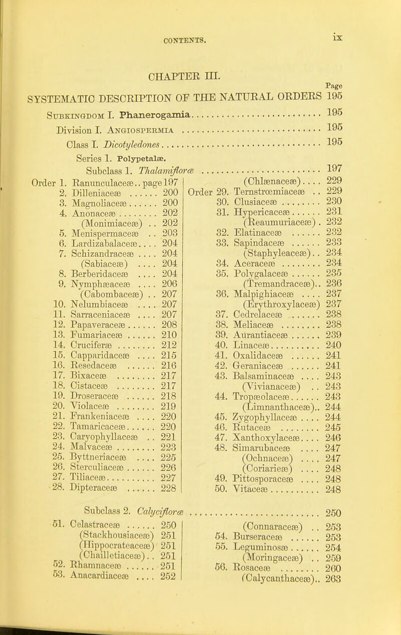 CHAPTER HI. Page SYSTEMATIC DESCRIPTION OF THE NATURAL ORDERS 195 Sitbkingdom I. Phanerogamia 195 Division I. Angiospermia 195 Class I. Dicotyledones 195 Series 1. Polypetalse. Subclass 1. Tlialamiflora Order 1. Ranunculacese.. page 197 2. Dilleniaceae 200 3. Magnoliaceae 200 4. Anonaceae 202 (Monimiacese) .. 202 5. Menispermaceae . . 203 6. Lardizabalaceae.... 204 7. Scbizandraceae .... 204 (Sabiaceffi) .... 204 8. Berberidaceae .... 204 9. Nympbaeaceas .... 206 (Cabombaceae) .. 207 10. Nelumbiaceae 207 11. Sarraceniaceaa .... 207 12. Papaveraceae 208 13. Fumariacese 210 14. Cruciferaa 212 15. Capparidacese .... 215 16. Resedaceae 216 17. Bixaceae 217 18. Cistaceae 217 19. Droseraceae 218 20. Violaceaj 219 21. Frankeniaceae .... 220 22. Tamaricaceae 220 23. Caryopbyllaceae .. 221 24. Malvaceae 223 25. Byttneriaceae .... 225 26. Sterculiaceae 226 27. Tiliaceae 227 28. Dipteraceae 228 Order 29. 30. 31. 32. 33. 34. 35. 36. 37. 38. 39. 40. 41. 42. 43. 44. 45. 46. 47. 48. 49. 50. 197 (Chlaenaceffi).... 229 Ternstrcemiaceae .. 229 Clusiaceae 230 Hypericaceae 231 (ReaumuriaceEe) . 232 Elatinaceae 232 Sapindaceae 233 (Staphyleaceae).. 234 Aceraceae 234 Polygalaceae 235 (Tremandraceae).. 236 Malpighiaceae 237 (ErytkroxylaceEe) 237 Cedrelaceae 238 Meliaceaa 238 Aurantiaceas 239 Linaceae 240 Oxalidaceae 241 Geraniaceae 241 Balsaminaceae .... 243 (Vivianaceae) .. 243 Tropaeolaceae 243 (Linrnantliaceae).. 244 Zygopbyllaceae .... 244 Rutaceae 245 246 247 247 248 248 Vitaceaa 248 Xanthoxylaceae. Simarubaceae (Ochnaceas) . (Coriarieae) . Pittosporaceae Subclass 2. Calyoiflorce 51. Celastraceae 250 Stackbousiaceae) 251 llippocrateaceae) 251 (ChailletiaceoD). . 251 52. Rhanmaceao 251 53. Anacardiaceae .... 252 250 (Connaraceae) .. 253 54. Burseraceae 253 55. Leguminosae 254 (Moringaceae) .. 259 56. Rosaceae 260 CCalycantbaceas).. 263