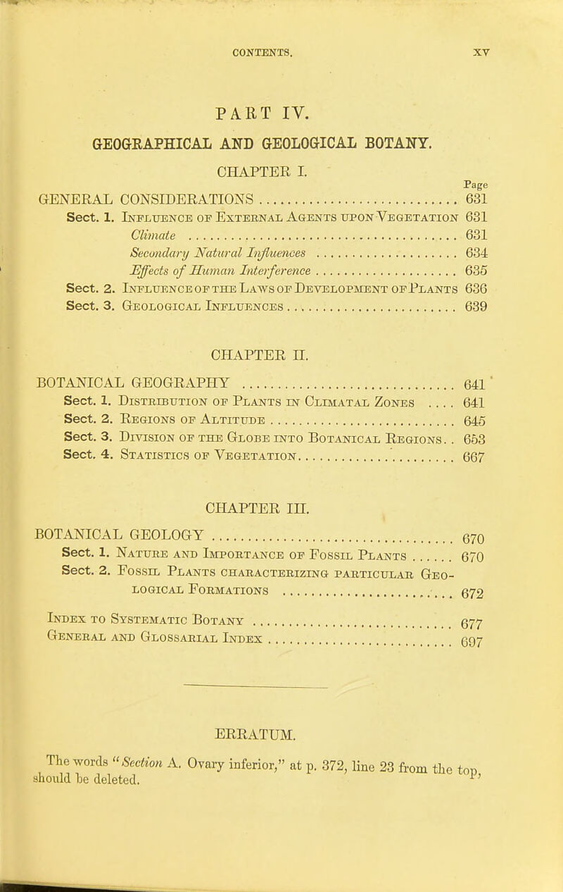 PART IV. GEOGRAPHICAL AND GEOLOGICAL BOTANY. CHAPTER I. Page GENERAL CONSIDERATIONS 631 Sect. 1. Influence op External Agents upon Vegetation 631 Climate 631 Secondary Natural Influences 634 Effects of Human Interference 635 Sect. 2. Influence of the Laws op Development of Plants 636 Sect. 3. Geological Influences 639 CHAPTER II. BOTANICAL GEOGRAPHY 641 ' Sect. 1. Distribution of Plants in Climatal Zones .... 641 Sect. 2. Regions of Altitude 645 Sect. 3. Division of the Globe into Botanical Regions . . 653 Sect. 4. Statistics of Vegetation 667 CHAPTER IH. BOTANICAL GEOLOGY 670 Sect. 1. Nature and Importance of Fossil Plants 670 Sect. 2. Fossil Plants characterizing particular Geo- logical Formations 672 Index to Systematic Botany 677 General and Glossarial Index 697 ERRATUM. The words Section A. Ovary inferior, at p. 372, line 23 from the tot) should he deleted. 1'