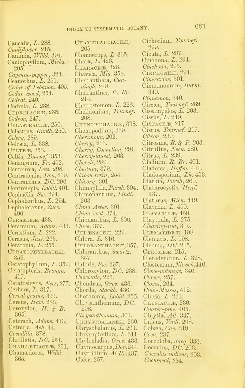 6S1 Caucalis, X. 288. Cauliflower, 215. Cauliuia, Willd. 394. Caulophyllurn, Miehx. 205. Cayenne-pepper, 824. Ceauothus, X. 251. Cedar of Lebanon, 405. Cedar-wood, 254. Ce'aV^, 240. Cedrela, X. 238. Cedrelaceje, 238. Cedron, 247. Celastrace-e, 250. Celastrus, Kunth, 250. Celery, 289. Celosia, X. 338. CELTEiE, 353. Celtis, Tournef. 353. Cenangium, XV. 452. Centaurea, Xess. 298. Centradenia, Don, 269. Centranthus, DC. 296. Centrolepis, Labill. 401. Cephaelis, 294. Ceplialantlius, X. 294. Cephalotaxus, Zucc. 400. CEHAMIEiE, 433. Ceramiuni, Adam. 433. Cerastium, X. 222. Cerasus, «7mss. 263. Ceratonia, X. 255. Ceratophyllace.2), 359. Ceratophyllum, X. 359. Ceratopteris, Brom/n. 417. Ceratosicyos, iVees, 277. Cerbera, X. 317. Cereal grains, 399. Cere us, JXra. 283. Ceroxylon, J/, B. 365. Ceterach, Adam. 416. Cetraria, ^4cA. 44. Cevadilla, 378. Chailletia, X>C. 251. ClIAILLKTIACEiB, 251. Chamsedorea, Willd. 365. Chamjelauciaceje, 265. Chamaerops, L. 365. Chara, L. 426. Characeje, 426. Chavica, Miq. 358. Cheiranthera, Cmm- ningh. 248. Cheiranthus, -R. X/\ 214. Cheirostemon, X. 226. Chelidoniuiri, Toumef. 208. ClTENOPODIACEiE, 338. Cbeuopodium, 339. Cherimoya, 202. C/i«vy, 263. Cherry, Cornelian, 291. Cherry-laurel, 263. Cftem?, 289. ('hi dnut, 379. Chibou resin, 254. Chicory, 301. Cliimapbila, Pursh, 304. Chirnonaiithus, Lindl. 263. C7«m« Aster, 301. China-root, 374. Chioiianthus, X. 306. C/iwe, 377. ClILiENACEiE, 229. Chlora, X. 316. CHLORAIsTHACEiE, 357. Cblorautbus, Swartz, 357. Cbloris, &e. 397. Chloroxykm, DC. 238. Chocolate, 225. Cbondrus, G-'rey. 433. Chorda, Stackh. 436. Chorozema, Labill. 255. Chrysanthemum. -DC. 298. C Tirysanthemum, 301. CllRVSOBALAXEiE, 260. Chrysobalauus, X. 201. Chrysophyllum, X. 311. Chylociadia, G-Yey. 433. Chymocarpus,Dow,244. 0hytridium,.4£.Bj\437. Oicer, 257. Cichorium, Tournef. 299. Cicuta, L. 287. Cinchona, X. 294. Cinchona, 295. ClNCHONEiE, 294. Cinerarias, 801. Cinnainomuni, Burm. 340. Cinnamon, 340. Ciretea, Tournef. 269. Cissampelos, X. 203. Cissus, X. 249. ClSTACEiE, 217. Cistus, Tournef. 217. C%r<m, 239. Citrosma, i?. 8f P. 203. Citmllus, 2Vec/fc. 280. Citrus, L. 239. Cladium, R. Br. 401. Cladonia, Hoffin. 441. Cladosporium, X/i. 453. Clarkia, Pursh, 269. Clathrocystis, Ilenf. 437. Clathrus, ilX'c/i. 449. Clavaria, X. 450. Clavahie^:, 450. Claytonia, L. 275. Clearing-nut, 315. CLEMATIDEiE, 198. Clematis, X. 198. Cleome, X>C. 215. Cleomeje, 215. Clerodendrou, L. 328. Closterium,i\7fcsc/j,440. Clove-nutmegs, 340. C'/o«r, 257. Cloves, 264. Club-Mosses, 412. Clusia, X. 231. CLUSIACEiE, 230. Cluster-pine, 405. Cluytia, 347. Cuicus, Vaill. 298. Cobasa, Cay. 319. Coca, 237. Coceoloba, .7«cy. 336. Cocculus, DC. 203. Cocculus indicus, 203. Cochineal, 284.